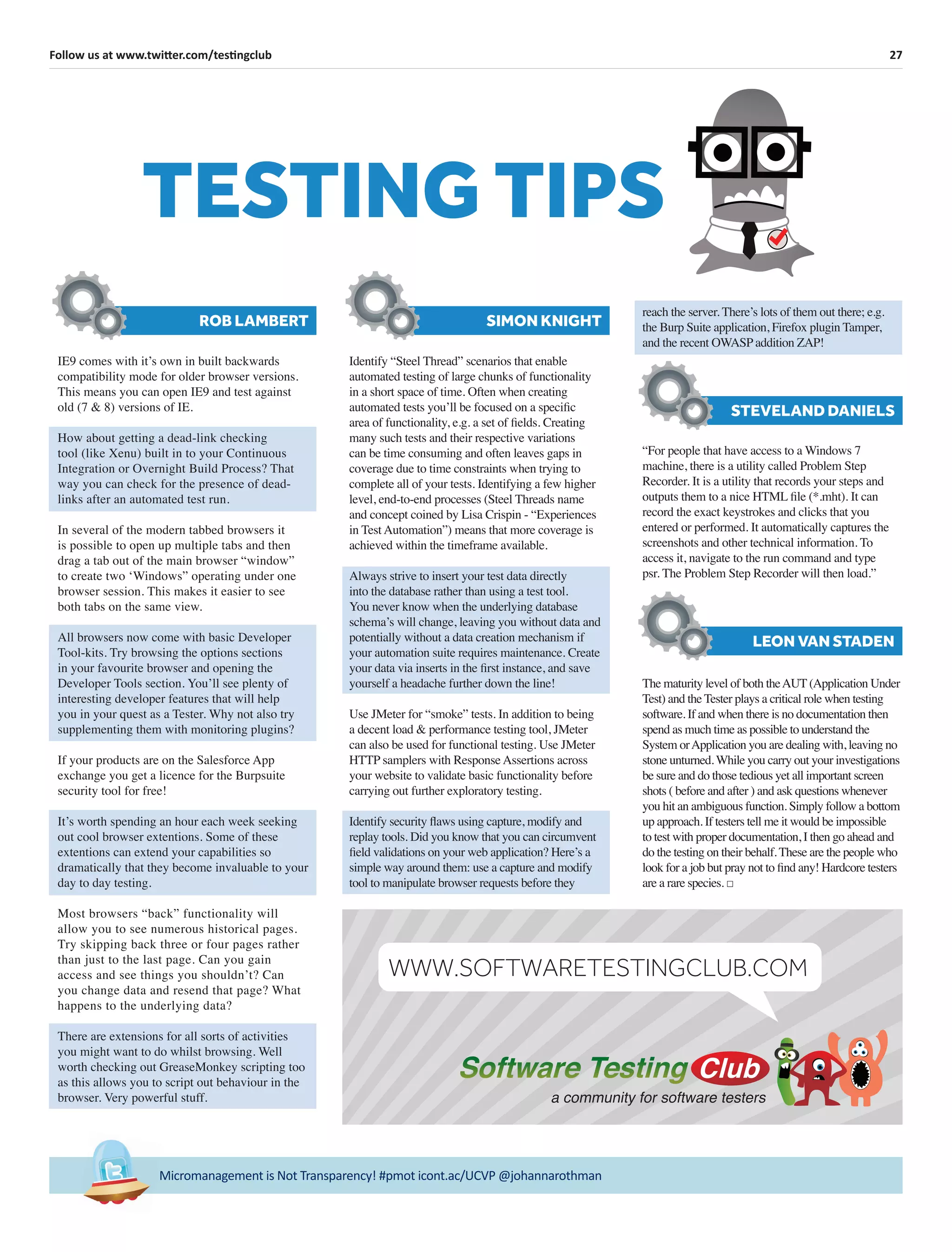 27Follow us at www.twitter.com/testingclub
Micromanagement is Not Transparency! #pmot icont.ac/UCVP @johannarothman
TESTING TIPS
“For people that have access to a Windows 7
machine, there is a utility called Problem Step
Recorder. It is a utility that records your steps and
outputs them to a nice HTML ﬁle (*.mht). It can
record the exact keystrokes and clicks that you
entered or performed. It automatically captures the
screenshots and other technical information. To
access it, navigate to the run command and type
psr. The Problem Step Recorder will then load.”
STEVELAND DANIELS
IE9 comes with it’s own in built backwards
compatibility mode for older browser versions.
This means you can open IE9 and test against
old (7 & 8) versions of IE.
How about getting a dead-link checking
tool (like Xenu) built in to your Continuous
Integration or Overnight Build Process? That
way you can check for the presence of dead-
links after an automated test run.
In several of the modern tabbed browsers it
is possible to open up multiple tabs and then
drag a tab out of the main browser “window”
to create two ‘Windows” operating under one
browser session. This makes it easier to see
both tabs on the same view.
All browsers now come with basic Developer
Tool-kits. Try browsing the options sections
in your favourite browser and opening the
Developer Tools section. You’ll see plenty of
interesting developer features that will help
you in your quest as a Tester. Why not also try
supplementing them with monitoring plugins?
If your products are on the Salesforce App
exchange you get a licence for the Burpsuite
security tool for free!
It’s worth spending an hour each week seeking
out cool browser extentions. Some of these
extentions can extend your capabilities so
dramatically that they become invaluable to your
day to day testing.
Most browsers “back” functionality will
allow you to see numerous historical pages.
Try skipping back three or four pages rather
than just to the last page. Can you gain
access and see things you shouldn’t? Can
you change data and resend that page? What
happens to the underlying data?
There are extensions for all sorts of activities
you might want to do whilst browsing. Well
worth checking out GreaseMonkey scripting too
as this allows you to script out behaviour in the
browser. Very powerful stuff.
ROB LAMBERT
Identify “Steel Thread” scenarios that enable
automated testing of large chunks of functionality
in a short space of time. Often when creating
automated tests you’ll be focused on a speciﬁc
area of functionality, e.g. a set of ﬁelds. Creating
many such tests and their respective variations
can be time consuming and often leaves gaps in
coverage due to time constraints when trying to
complete all of your tests. Identifying a few higher
level, end-to-end processes (Steel Threads name
and concept coined by Lisa Crispin - “Experiences
in Test Automation”) means that more coverage is
achieved within the timeframe available.
Always strive to insert your test data directly
into the database rather than using a test tool.
You never know when the underlying database
schema’s will change, leaving you without data and
potentially without a data creation mechanism if
your automation suite requires maintenance. Create
your data via inserts in the ﬁrst instance, and save
yourself a headache further down the line!
Use JMeter for “smoke” tests. In addition to being
a decent load & performance testing tool, JMeter
can also be used for functional testing. Use JMeter
HTTP samplers with Response Assertions across
your website to validate basic functionality before
carrying out further exploratory testing.
Identify security ﬂaws using capture, modify and
replay tools. Did you know that you can circumvent
ﬁeld validations on your web application? Here’s a
simple way around them: use a capture and modify
tool to manipulate browser requests before they
SIMON KNIGHT
The maturity level of both theAUT (Application Under
Test) and the Tester plays a critical role when testing
software. If and when there is no documentation then
spend as much time as possible to understand the
System orApplication you are dealing with, leaving no
stone unturned. While you carry out your investigations
be sure and do those tedious yet all important screen
shots ( before and after ) and ask questions whenever
you hit an ambiguous function. Simply follow a bottom
up approach. If testers tell me it would be impossible
to test with proper documentation, I then go ahead and
do the testing on their behalf. These are the people who
look for a job but pray not to ﬁnd any! Hardcore testers
are a rare species. □
LEON VAN STADEN
reach the server. There’s lots of them out there; e.g.
the Burp Suite application, Firefox plugin Tamper,
and the recent OWASP addition ZAP!
a community for software testers
WWW.SOFTWARETESTINGCLUB.COM
 