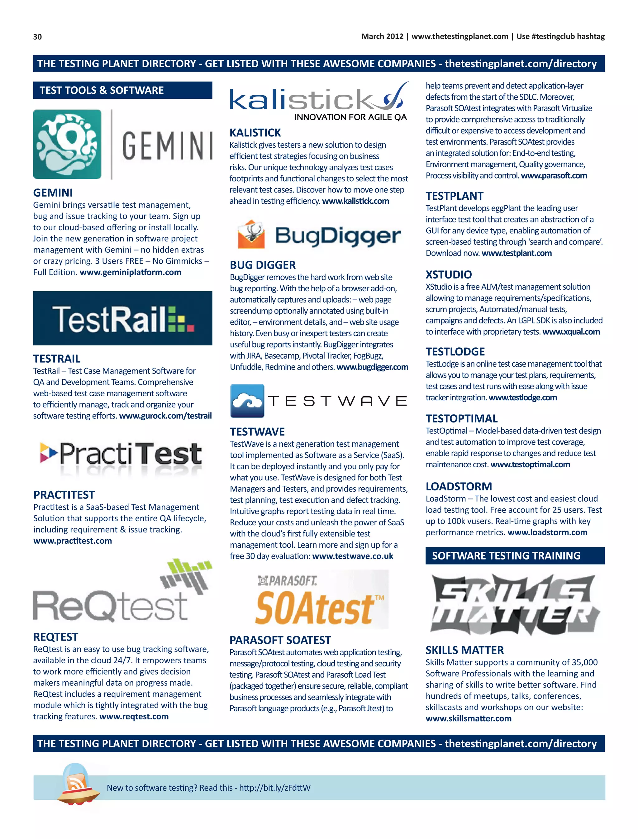 30 March 2012 | www.thetestingplanet.com | Use #testingclub hashtag
New to software testing? Read this - http://bit.ly/zFdttW
PRACTITEST
Practitest is a SaaS-based Test Management
Solution that supports the entire QA lifecycle,
including requirement & issue tracking.
www.practitest.com
GEMINI
Gemini brings versatile test management,
bug and issue tracking to your team. Sign up
to our cloud-based oﬀering or install locally.
Join the new generation in software project
management with Gemini – no hidden extras
or crazy pricing. 3 Users FREE – No Gimmicks –
Full Edition. www.geminiplatform.com
TESTRAIL
TestRail – Test Case Management Software for
QA and Development Teams. Comprehensive
web-based test case management software
to eﬃciently manage, track and organize your
software testing eﬀorts. www.gurock.com/testrail
BUG DIGGER
BugDiggerremovesthehardworkfromwebsite
bugreporting.Withthehelpofabrowseradd-on,
automaticallycapturesanduploads:–webpage
screendumpoptionallyannotatedusingbuilt-in
editor,–environmentdetails,and–websiteusage
history.Evenbusyorinexperttesterscancreate
usefulbugreportsinstantly.BugDiggerintegrates
withJIRA,Basecamp,PivotalTracker,FogBugz,
Unfuddle,Redmineandothers.www.bugdigger.com
TESTLODGE
TestLodgeisanonlinetestcasemanagementtoolthat
allowsyoutomanageyourtestplans,requirements,
testcasesandtestrunswitheasealongwithissue
trackerintegration.www.testlodge.com
LOADSTORM
LoadStorm – The lowest cost and easiest cloud
load testing tool. Free account for 25 users. Test
up to 100k vusers. Real-time graphs with key
performance metrics. www.loadstorm.com
TESTOPTIMAL
TestOptimal–Model-baseddata-driventestdesign
andtestautomationtoimprovetestcoverage,
enablerapidresponsetochangesandreducetest
maintenancecost.www.testoptimal.com
XSTUDIO
XStudioisafreeALM/testmanagementsolution
allowingtomanagerequirements/speciﬁcations,
scrumprojects,Automated/manualtests,
campaignsanddefects.AnLGPLSDKisalsoincluded
tointerfacewithproprietarytests.www.xqual.com
TESTPLANT
TestPlantdevelopseggPlanttheleadinguser
interfacetesttoolthatcreatesanabstractionofa
GUIforanydevicetype,enablingautomationof
screen-basedtestingthrough‘searchandcompare’.
Downloadnow.www.testplant.com
TEST TOOLS & SOFTWARE
SOFTWARE TESTING TRAINING
SKILLS MATTER
Skills Matter supports a community of 35,000
Software Professionals with the learning and
sharing of skills to write better software. Find
hundreds of meetups, talks, conferences,
skillscasts and workshops on our website:
www.skillsmatter.com
PARASOFT SOATEST
ParasoftSOAtestautomateswebapplicationtesting,
message/protocoltesting,cloudtestingandsecurity
testing.ParasoftSOAtestandParasoftLoadTest
(packagedtogether)ensuresecure,reliable,compliant
businessprocessesandseamlesslyintegratewith
Parasoftlanguageproducts(e.g.,ParasoftJtest)to
THE TESTING PLANET DIRECTORY - GET LISTED WITH THESE AWESOME COMPANIES - thetestingplanet.com/directory
THE TESTING PLANET DIRECTORY - GET LISTED WITH THESE AWESOME COMPANIES - thetestingplanet.com/directory
REQTEST
ReQtest is an easy to use bug tracking software,
available in the cloud 24/7. It empowers teams
to work more eﬃciently and gives decision
makers meaningful data on progress made.
ReQtest includes a requirement management
module which is tightly integrated with the bug
tracking features. www.reqtest.com
TESTWAVE
TestWave is a next generation test management
tool implemented as Software as a Service (SaaS).
It can be deployed instantly and you only pay for
what you use. TestWave is designed for both Test
Managers and Testers, and provides requirements,
test planning, test execution and defect tracking.
Intuitive graphs report testing data in real time.
Reduce your costs and unleash the power of SaaS
with the cloud’s ﬁrst fully extensible test
management tool. Learn more and sign up for a
free 30 day evaluation: www.testwave.co.uk
helpteamspreventanddetectapplication-layer
defectsfromthestartoftheSDLC.Moreover,
ParasoftSOAtestintegrateswithParasoftVirtualize
toprovidecomprehensiveaccesstotraditionally
difficultorexpensivetoaccessdevelopmentand
testenvironments.ParasoftSOAtestprovides
anintegratedsolutionfor:End-to-endtesting,
Environmentmanagement,Qualitygovernance,
Processvisibilityandcontrol.www.parasoft.com
KALISTICK
Kalistickgivestestersanewsolutiontodesign
eﬃcientteststrategiesfocusingonbusiness
risks.Ouruniquetechnologyanalyzestestcases
footprintsandfunctionalchangestoselectthemost
relevanttestcases.Discoverhowtomoveonestep
aheadintestingeﬃciency.www.kalistick.com
 