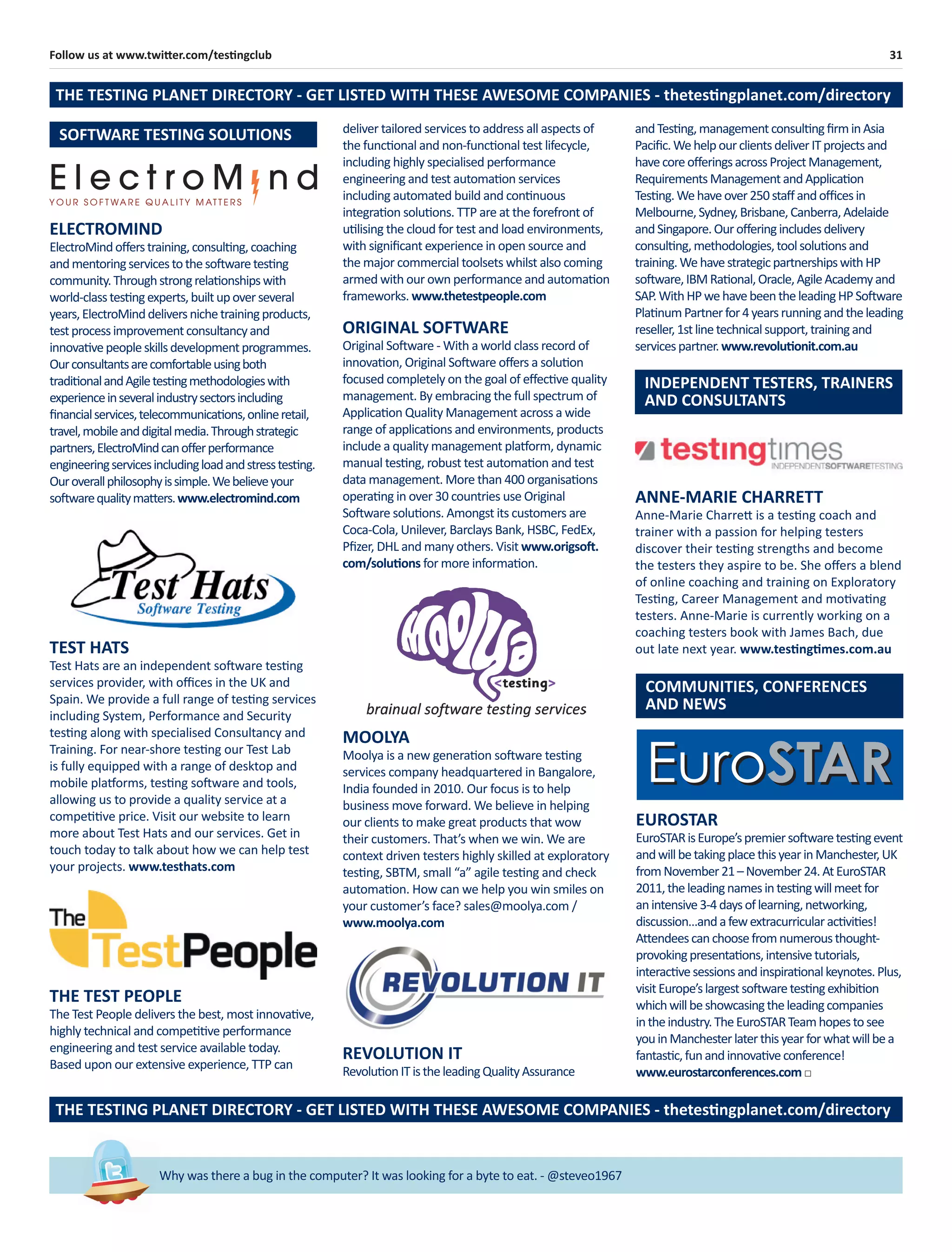 31Follow us at www.twitter.com/testingclub
Why was there a bug in the computer? It was looking for a byte to eat. - @steveo1967
INDEPENDENT TESTERS, TRAINERS
AND CONSULTANTS
ANNE-MARIE CHARRETT
Anne-Marie Charrett is a testing coach and
trainer with a passion for helping testers
discover their testing strengths and become
the testers they aspire to be. She oﬀers a blend
of online coaching and training on Exploratory
Testing, Career Management and motivating
testers. Anne-Marie is currently working on a
coaching testers book with James Bach, due
out late next year. www.testingtimes.com.au
COMMUNITIES, CONFERENCES
AND NEWS
TEST HATS
Test Hats are an independent software testing
services provider, with oﬃces in the UK and
Spain. We provide a full range of testing services
including System, Performance and Security
testing along with specialised Consultancy and
Training. For near-shore testing our Test Lab
is fully equipped with a range of desktop and
mobile platforms, testing software and tools,
allowing us to provide a quality service at a
competitive price. Visit our website to learn
more about Test Hats and our services. Get in
touch today to talk about how we can help test
your projects. www.testhats.com
REVOLUTION IT
RevolutionITistheleadingQualityAssurance
THE TEST PEOPLE
The Test People delivers the best, most innovative,
highly technical and competitive performance
engineering and test service available today.
Based upon our extensive experience, TTP can
MOOLYA
Moolya is a new generation software testing
services company headquartered in Bangalore,
India founded in 2010. Our focus is to help
business move forward. We believe in helping
our clients to make great products that wow
their customers. That’s when we win. We are
context driven testers highly skilled at exploratory
testing, SBTM, small “a” agile testing and check
automation. How can we help you win smiles on
your customer’s face? sales@moolya.com /
www.moolya.com
ORIGINAL SOFTWARE
Original Software - With a world class record of
innovation, Original Software oﬀers a solution
focused completely on the goal of eﬀective quality
management. By embracing the full spectrum of
Application Quality Management across a wide
range of applications and environments, products
include a quality management platform, dynamic
manual testing, robust test automation and test
data management. More than 400 organisations
operating in over 30 countries use Original
Software solutions. Amongst its customers are
Coca-Cola, Unilever, Barclays Bank, HSBC, FedEx,
Pﬁzer, DHL and many others. Visit www.origsoft.
com/solutions for more information.
andTesting,managementconsultingﬁrminAsia
Paciﬁc.WehelpourclientsdeliverITprojectsand
havecoreoﬀeringsacrossProjectManagement,
RequirementsManagementandApplication
Testing.Wehaveover250staﬀandoﬃcesin
Melbourne,Sydney,Brisbane,Canberra,Adelaide
andSingapore.Ouroﬀeringincludesdelivery
consulting,methodologies,toolsolutionsand
training.WehavestrategicpartnershipswithHP
software,IBMRational,Oracle,AgileAcademyand
SAP.WithHPwehavebeentheleadingHPSoftware
PlatinumPartnerfor4yearsrunningandtheleading
reseller,1stlinetechnicalsupport,trainingand
servicespartner.www.revolutionit.com.au
EUROSTAR
EuroSTARisEurope’spremiersoftwaretestingevent
andwillbetakingplacethisyearinManchester,UK
fromNovember21–November24.AtEuroSTAR
2011,theleadingnamesintestingwillmeetfor
anintensive3-4daysoflearning,networking,
discussion…andafewextracurricularactivities!
Attendeescanchoosefromnumerousthought-
provokingpresentations,intensivetutorials,
interactivesessionsandinspirationalkeynotes.Plus,
visitEurope’slargestsoftwaretestingexhibition
whichwillbeshowcasingtheleadingcompanies
intheindustry.TheEuroSTARTeamhopestosee
youinManchesterlaterthisyearforwhatwillbea
fantastic,funandinnovativeconference!
www.eurostarconferences.com□
THE TESTING PLANET DIRECTORY - GET LISTED WITH THESE AWESOME COMPANIES - thetestingplanet.com/directory
THE TESTING PLANET DIRECTORY - GET LISTED WITH THESE AWESOME COMPANIES - thetestingplanet.com/directory
deliver tailored services to address all aspects of
the functional and non-functional test lifecycle,
including highly specialised performance
engineering and test automation services
including automated build and continuous
integration solutions. TTP are at the forefront of
utilising the cloud for test and load environments,
with signiﬁcant experience in open source and
the major commercial toolsets whilst also coming
armed with our own performance and automation
frameworks. www.thetestpeople.com
ELECTROMIND
ElectroMindoﬀerstraining,consulting,coaching
andmentoringservicestothesoftwaretesting
community.Throughstrongrelationshipswith
world-classtestingexperts,builtupoverseveral
years,ElectroMinddeliversnichetrainingproducts,
testprocessimprovementconsultancyand
innovativepeopleskillsdevelopmentprogrammes.
Ourconsultantsarecomfortableusingboth
traditionalandAgiletestingmethodologieswith
experienceinseveralindustrysectorsincluding
ﬁnancialservices,telecommunications,onlineretail,
travel,mobileanddigitalmedia.Throughstrategic
partners,ElectroMindcanoﬀerperformance
engineeringservicesincludingloadandstresstesting.
Ouroverallphilosophyissimple.Webelieveyour
softwarequalitymatters.www.electromind.com
SOFTWARE TESTING SOLUTIONS
 