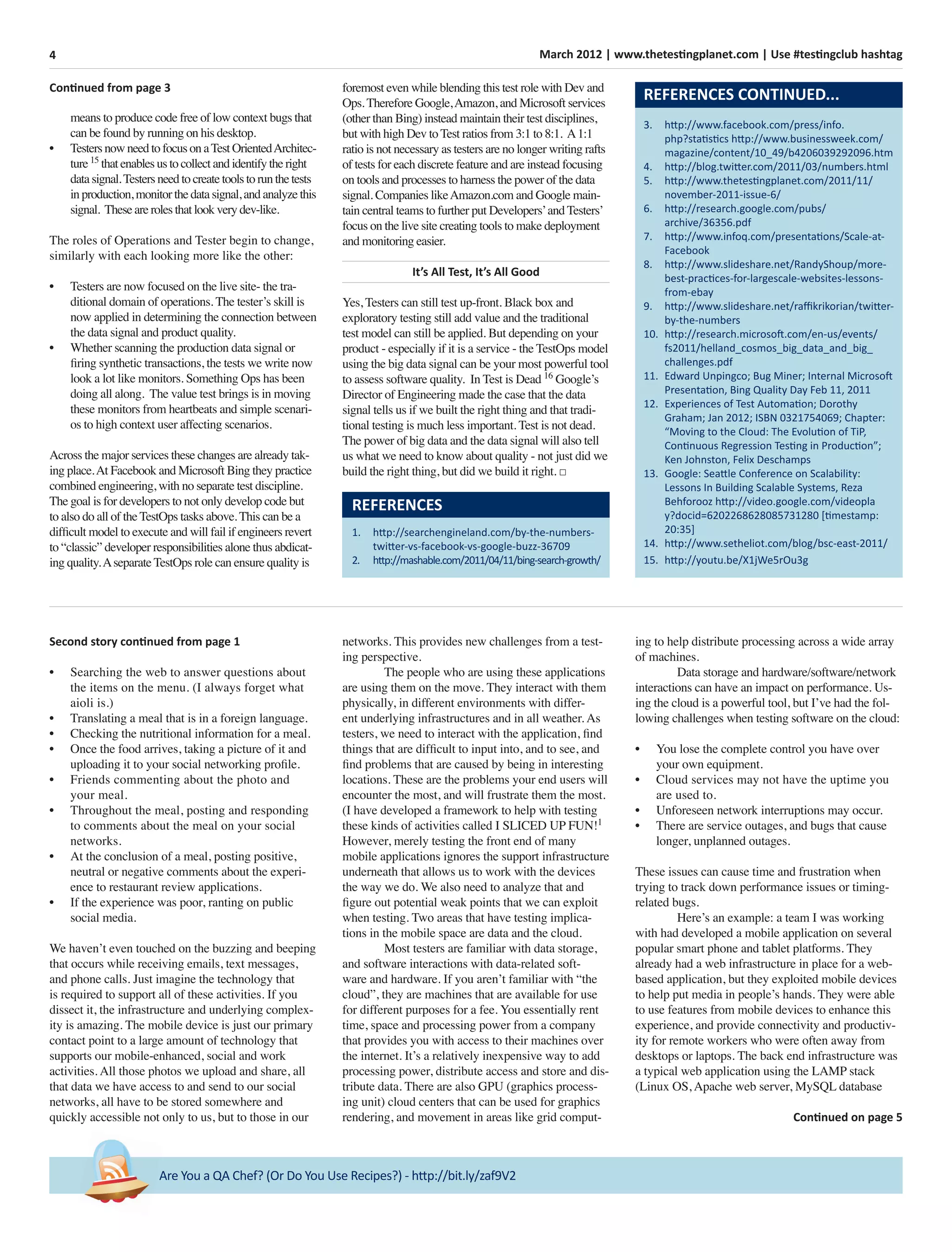 4 March 2012 | www.thetestingplanet.com | Use #testingclub hashtag
Are You a QA Chef? (Or Do You Use Recipes?) - http://bit.ly/zaf9V2
Second story continued from page 1
• Searching the web to answer questions about
the items on the menu. (I always forget what
aioli is.)
• Translating a meal that is in a foreign language.
• Checking the nutritional information for a meal.
• Once the food arrives, taking a picture of it and
uploading it to your social networking proﬁle.
• Friends commenting about the photo and
your meal.
• Throughout the meal, posting and responding
to comments about the meal on your social
networks.
• At the conclusion of a meal, posting positive,
neutral or negative comments about the experi-
ence to restaurant review applications.
• If the experience was poor, ranting on public
social media.
We haven’t even touched on the buzzing and beeping
that occurs while receiving emails, text messages,
and phone calls. Just imagine the technology that
is required to support all of these activities. If you
dissect it, the infrastructure and underlying complex-
ity is amazing. The mobile device is just our primary
contact point to a large amount of technology that
supports our mobile-enhanced, social and work
activities. All those photos we upload and share, all
that data we have access to and send to our social
networks, all have to be stored somewhere and
quickly accessible not only to us, but to those in our
networks. This provides new challenges from a test-
ing perspective.
The people who are using these applications
are using them on the move. They interact with them
physically, in different environments with differ-
ent underlying infrastructures and in all weather. As
testers, we need to interact with the application, ﬁnd
things that are difﬁcult to input into, and to see, and
ﬁnd problems that are caused by being in interesting
locations. These are the problems your end users will
encounter the most, and will frustrate them the most.
(I have developed a framework to help with testing
these kinds of activities called I SLICED UP FUN!1
However, merely testing the front end of many
mobile applications ignores the support infrastructure
underneath that allows us to work with the devices
the way we do. We also need to analyze that and
ﬁgure out potential weak points that we can exploit
when testing. Two areas that have testing implica-
tions in the mobile space are data and the cloud.
Most testers are familiar with data storage,
and software interactions with data-related soft-
ware and hardware. If you aren’t familiar with “the
cloud”, they are machines that are available for use
for different purposes for a fee. You essentially rent
time, space and processing power from a company
that provides you with access to their machines over
the internet. It’s a relatively inexpensive way to add
processing power, distribute access and store and dis-
tribute data. There are also GPU (graphics process-
ing unit) cloud centers that can be used for graphics
rendering, and movement in areas like grid comput-
REFERENCES CONTINUED...
3. http://www.facebook.com/press/info.
php?statistics http://www.businessweek.com/
magazine/content/10_49/b4206039292096.htm
4. http://blog.twitter.com/2011/03/numbers.html
5. http://www.thetestingplanet.com/2011/11/
november-2011-issue-6/
6. http://research.google.com/pubs/
archive/36356.pdf
7. http://www.infoq.com/presentations/Scale-at-
Facebook
8. http://www.slideshare.net/RandyShoup/more-
best-practices-for-largescale-websites-lessons-
from-ebay
9. http://www.slideshare.net/raﬃkrikorian/twitter-
by-the-numbers
10. http://research.microsoft.com/en-us/events/
fs2011/helland_cosmos_big_data_and_big_
challenges.pdf
11. Edward Unpingco; Bug Miner; Internal Microsoft
Presentation, Bing Quality Day Feb 11, 2011
12. Experiences of Test Automation; Dorothy
Graham; Jan 2012; ISBN 0321754069; Chapter:
“Moving to the Cloud: The Evolution of TiP,
Continuous Regression Testing in Production”;
Ken Johnston, Felix Deschamps
13. Google: Seattle Conference on Scalability:
Lessons In Building Scalable Systems, Reza
Behforooz http://video.google.com/videopla
y?docid=6202268628085731280 [timestamp:
20:35]
14. http://www.setheliot.com/blog/bsc-east-2011/
15. http://youtu.be/X1jWe5rOu3g
ing to help distribute processing across a wide array
of machines.
Data storage and hardware/software/network
interactions can have an impact on performance. Us-
ing the cloud is a powerful tool, but I’ve had the fol-
lowing challenges when testing software on the cloud:
• You lose the complete control you have over
your own equipment.
• Cloud services may not have the uptime you
are used to.
• Unforeseen network interruptions may occur.
• There are service outages, and bugs that cause
longer, unplanned outages.
These issues can cause time and frustration when
trying to track down performance issues or timing-
related bugs.
Here’s an example: a team I was working
with had developed a mobile application on several
popular smart phone and tablet platforms. They
already had a web infrastructure in place for a web-
based application, but they exploited mobile devices
to help put media in people’s hands. They were able
to use features from mobile devices to enhance this
experience, and provide connectivity and productiv-
ity for remote workers who were often away from
desktops or laptops. The back end infrastructure was
a typical web application using the LAMP stack
(Linux OS, Apache web server, MySQL database
Continued on page 5
means to produce code free of low context bugs that
can be found by running on his desktop.
• TestersnowneedtofocusonaTestOrientedArchitec-
ture15
thatenablesustocollectandidentifytheright
datasignal.Testersneedtocreatetoolstorunthetests
inproduction,monitorthedatasignal,andanalyzethis
signal. Thesearerolesthatlookverydev-like.
The roles of Operations and Tester begin to change,
similarly with each looking more like the other:
• Testers are now focused on the live site- the tra-
ditional domain of operations. The tester’s skill is
now applied in determining the connection between
the data signal and product quality.
• Whether scanning the production data signal or
ﬁring synthetic transactions, the tests we write now
look a lot like monitors. Something Ops has been
doing all along. The value test brings is in moving
these monitors from heartbeats and simple scenari-
os to high context user affecting scenarios.
Across the major services these changes are already tak-
ing place.At Facebook and Microsoft Bing they practice
combined engineering, with no separate test discipline.
The goal is for developers to not only develop code but
to also do all of the TestOps tasks above. This can be a
difﬁcult model to execute and will fail if engineers revert
to “classic” developer responsibilities alone thus abdicat-
ing quality.Aseparate TestOps role can ensure quality is
REFERENCES
1. http://searchengineland.com/by-the-numbers-
twitter-vs-facebook-vs-google-buzz-36709
2. http://mashable.com/2011/04/11/bing-search-growth/
foremost even while blending this test role with Dev and
Ops. Therefore Google,Amazon, and Microsoft services
(other than Bing) instead maintain their test disciplines,
but with high Dev to Test ratios from 3:1 to 8:1. A1:1
ratio is not necessary as testers are no longer writing rafts
of tests for each discrete feature and are instead focusing
on tools and processes to harness the power of the data
signal. Companies likeAmazon.com and Google main-
tain central teams to further put Developers’and Testers’
focus on the live site creating tools to make deployment
and monitoring easier.
It’s All Test, It’s All Good
Yes, Testers can still test up-front. Black box and
exploratory testing still add value and the traditional
test model can still be applied. But depending on your
product - especially if it is a service - the TestOps model
using the big data signal can be your most powerful tool
to assess software quality. In Test is Dead 16
Google’s
Director of Engineering made the case that the data
signal tells us if we built the right thing and that tradi-
tional testing is much less important. Test is not dead.
The power of big data and the data signal will also tell
us what we need to know about quality - not just did we
build the right thing, but did we build it right. □
Continued from page 3
 