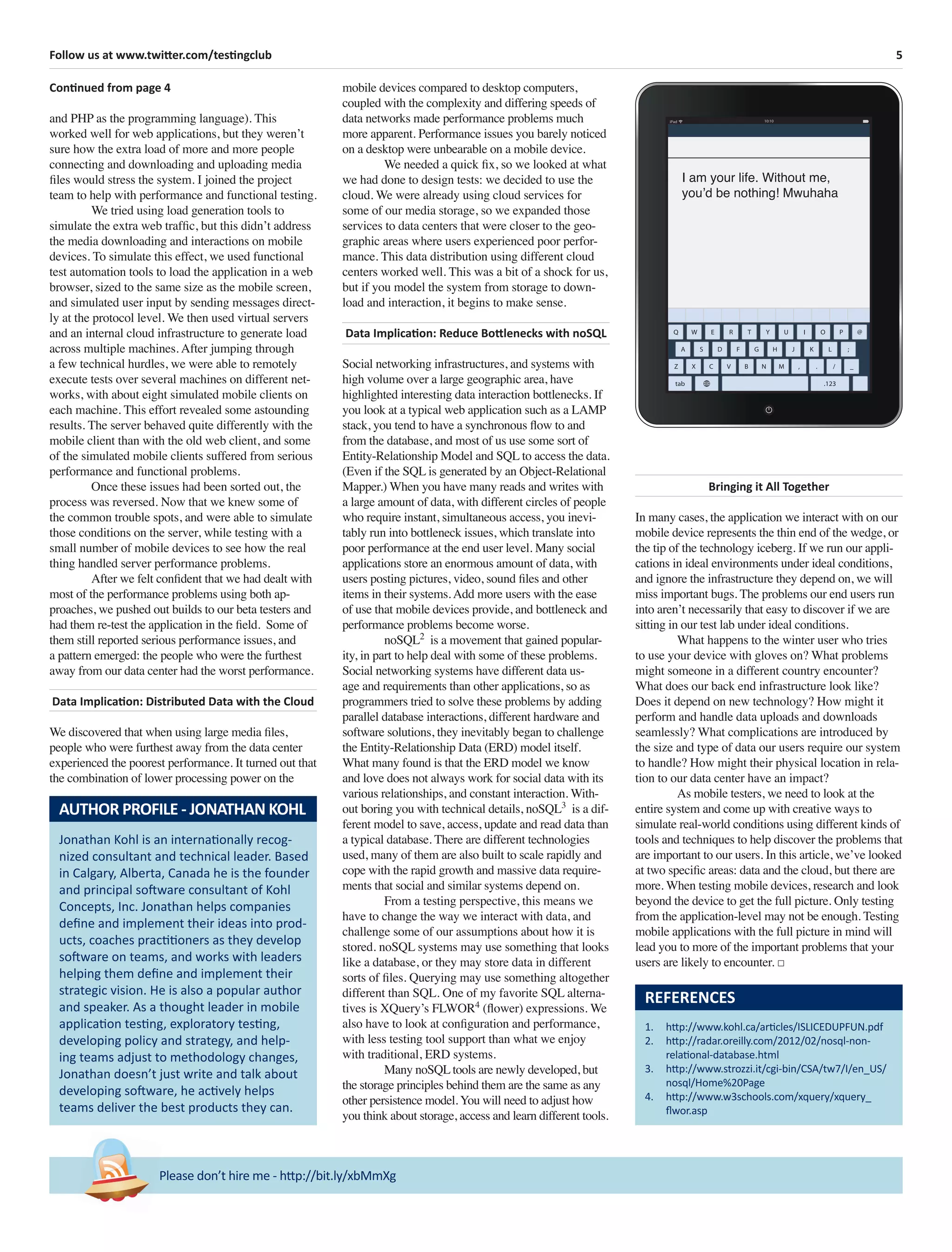 5Follow us at www.twitter.com/testingclub
Please don’t hire me - http://bit.ly/xbMmXg
Continued from page 4
and PHP as the programming language). This
worked well for web applications, but they weren’t
sure how the extra load of more and more people
connecting and downloading and uploading media
ﬁles would stress the system. I joined the project
team to help with performance and functional testing.
We tried using load generation tools to
simulate the extra web trafﬁc, but this didn’t address
the media downloading and interactions on mobile
devices. To simulate this effect, we used functional
test automation tools to load the application in a web
browser, sized to the same size as the mobile screen,
and simulated user input by sending messages direct-
ly at the protocol level. We then used virtual servers
and an internal cloud infrastructure to generate load
across multiple machines. After jumping through
a few technical hurdles, we were able to remotely
execute tests over several machines on different net-
works, with about eight simulated mobile clients on
each machine. This effort revealed some astounding
results. The server behaved quite differently with the
mobile client than with the old web client, and some
of the simulated mobile clients suffered from serious
performance and functional problems.
Once these issues had been sorted out, the
process was reversed. Now that we knew some of
the common trouble spots, and were able to simulate
those conditions on the server, while testing with a
small number of mobile devices to see how the real
thing handled server performance problems.
After we felt conﬁdent that we had dealt with
most of the performance problems using both ap-
proaches, we pushed out builds to our beta testers and
had them re-test the application in the ﬁeld. Some of
them still reported serious performance issues, and
a pattern emerged: the people who were the furthest
away from our data center had the worst performance.
Data Implication: Distributed Data with the Cloud
We discovered that when using large media ﬁles,
people who were furthest away from the data center
experienced the poorest performance. It turned out that
the combination of lower processing power on the
REFERENCES
1. http://www.kohl.ca/articles/ISLICEDUPFUN.pdf
2. http://radar.oreilly.com/2012/02/nosql-non-
relational-database.html
3. http://www.strozzi.it/cgi-bin/CSA/tw7/I/en_US/
nosql/Home%20Page
4. http://www.w3schools.com/xquery/xquery_
ﬂwor.asp
mobile devices compared to desktop computers,
coupled with the complexity and differing speeds of
data networks made performance problems much
more apparent. Performance issues you barely noticed
on a desktop were unbearable on a mobile device.
We needed a quick ﬁx, so we looked at what
we had done to design tests: we decided to use the
cloud. We were already using cloud services for
some of our media storage, so we expanded those
services to data centers that were closer to the geo-
graphic areas where users experienced poor perfor-
mance. This data distribution using different cloud
centers worked well. This was a bit of a shock for us,
but if you model the system from storage to down-
load and interaction, it begins to make sense.
Data Implication: Reduce Bottlenecks with noSQL
Social networking infrastructures, and systems with
high volume over a large geographic area, have
highlighted interesting data interaction bottlenecks. If
you look at a typical web application such as a LAMP
stack, you tend to have a synchronous ﬂow to and
from the database, and most of us use some sort of
Entity-Relationship Model and SQL to access the data.
(Even if the SQL is generated by an Object-Relational
Mapper.) When you have many reads and writes with
a large amount of data, with different circles of people
who require instant, simultaneous access, you inevi-
tably run into bottleneck issues, which translate into
poor performance at the end user level. Many social
applications store an enormous amount of data, with
users posting pictures, video, sound ﬁles and other
items in their systems. Add more users with the ease
of use that mobile devices provide, and bottleneck and
performance problems become worse.
noSQL2
is a movement that gained popular-
ity, in part to help deal with some of these problems.
Social networking systems have different data us-
age and requirements than other applications, so as
programmers tried to solve these problems by adding
parallel database interactions, different hardware and
software solutions, they inevitably began to challenge
the Entity-Relationship Data (ERD) model itself.
What many found is that the ERD model we know
and love does not always work for social data with its
various relationships, and constant interaction. With-
out boring you with technical details, noSQL3
is a dif-
ferent model to save, access, update and read data than
a typical database. There are different technologies
used, many of them are also built to scale rapidly and
cope with the rapid growth and massive data require-
ments that social and similar systems depend on.
From a testing perspective, this means we
have to change the way we interact with data, and
challenge some of our assumptions about how it is
stored. noSQL systems may use something that looks
like a database, or they may store data in different
sorts of ﬁles. Querying may use something altogether
different than SQL. One of my favorite SQL alterna-
tives is XQuery’s FLWOR4
(ﬂower) expressions. We
also have to look at conﬁguration and performance,
with less testing tool support than what we enjoy
with traditional, ERD systems.
Many noSQL tools are newly developed, but
the storage principles behind them are the same as any
other persistence model. You will need to adjust how
you think about storage, access and learn different tools.
Bringing it All Together
In many cases, the application we interact with on our
mobile device represents the thin end of the wedge, or
the tip of the technology iceberg. If we run our appli-
cations in ideal environments under ideal conditions,
and ignore the infrastructure they depend on, we will
miss important bugs. The problems our end users run
into aren’t necessarily that easy to discover if we are
sitting in our test lab under ideal conditions.
What happens to the winter user who tries
to use your device with gloves on? What problems
might someone in a different country encounter?
What does our back end infrastructure look like?
Does it depend on new technology? How might it
perform and handle data uploads and downloads
seamlessly? What complications are introduced by
the size and type of data our users require our system
to handle? How might their physical location in rela-
tion to our data center have an impact?
As mobile testers, we need to look at the
entire system and come up with creative ways to
simulate real-world conditions using different kinds of
tools and techniques to help discover the problems that
are important to our users. In this article, we’ve looked
at two speciﬁc areas: data and the cloud, but there are
more. When testing mobile devices, research and look
beyond the device to get the full picture. Only testing
from the application-level may not be enough. Testing
mobile applications with the full picture in mind will
lead you to more of the important problems that your
users are likely to encounter. □
Jonathan Kohl is an internationally recog-
nized consultant and technical leader. Based
in Calgary, Alberta, Canada he is the founder
and principal software consultant of Kohl
Concepts, Inc. Jonathan helps companies
deﬁne and implement their ideas into prod-
ucts, coaches practitioners as they develop
software on teams, and works with leaders
helping them deﬁne and implement their
strategic vision. He is also a popular author
and speaker. As a thought leader in mobile
application testing, exploratory testing,
developing policy and strategy, and help-
ing teams adjust to methodology changes,
Jonathan doesn’t just write and talk about
developing software, he actively helps
teams deliver the best products they can.
AUTHOR PROFILE - JONATHAN KOHL
I am your life. Without me,
you’d be nothing! Mwuhaha
 