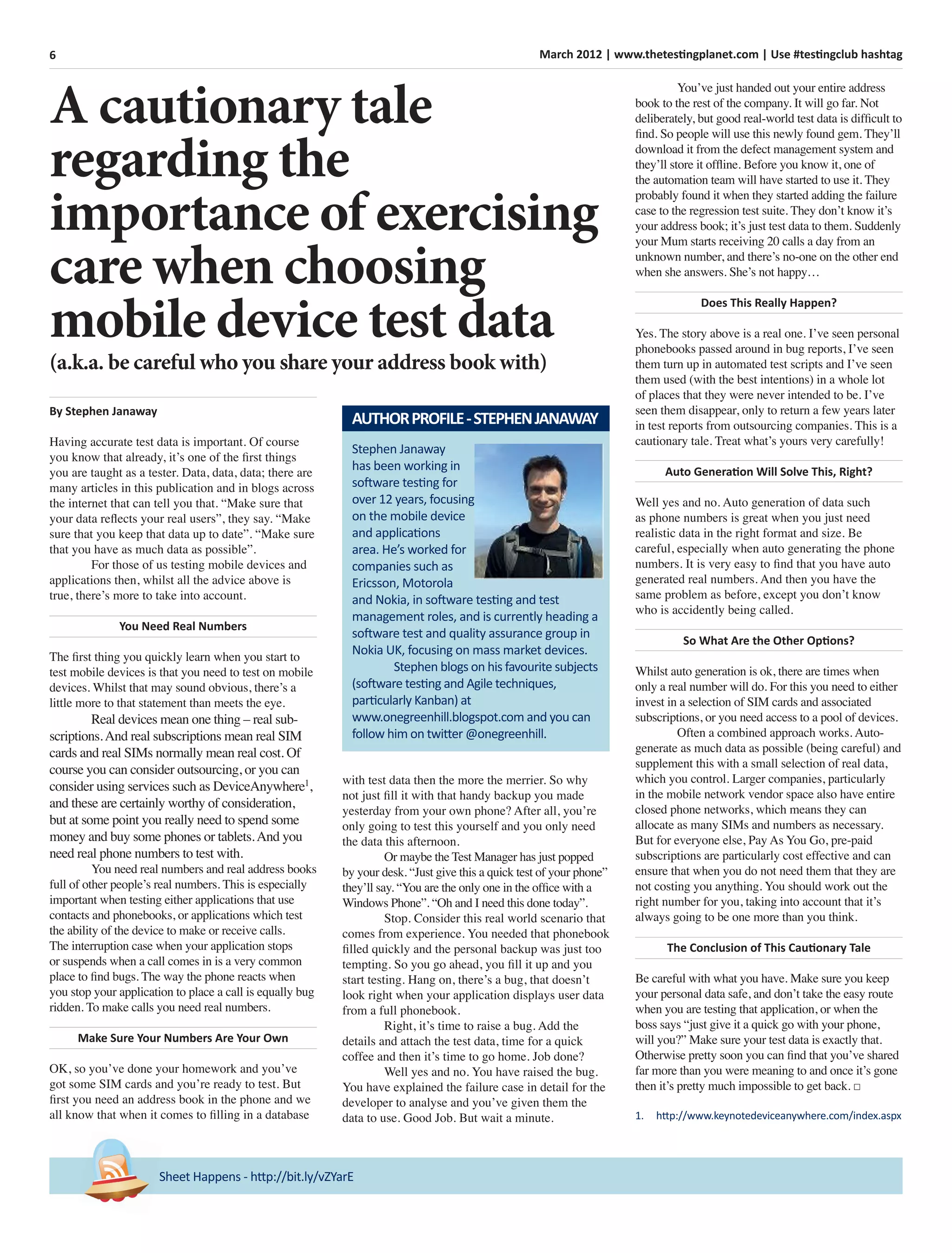 6 March 2012 | www.thetestingplanet.com | Use #testingclub hashtag
By Stephen Janaway
Having accurate test data is important. Of course
you know that already, it’s one of the ﬁrst things
you are taught as a tester. Data, data, data; there are
many articles in this publication and in blogs across
the internet that can tell you that. “Make sure that
your data reﬂects your real users”, they say. “Make
sure that you keep that data up to date”. “Make sure
that you have as much data as possible”.
For those of us testing mobile devices and
applications then, whilst all the advice above is
true, there’s more to take into account.
You Need Real Numbers
The ﬁrst thing you quickly learn when you start to
test mobile devices is that you need to test on mobile
devices. Whilst that may sound obvious, there’s a
little more to that statement than meets the eye.
Real devices mean one thing – real sub-
scriptions.And real subscriptions mean real SIM
cards and real SIMs normally mean real cost. Of
course you can consider outsourcing, or you can
consider using services such as DeviceAnywhere1
,
and these are certainly worthy of consideration,
but at some point you really need to spend some
money and buy some phones or tablets.And you
need real phone numbers to test with.
You need real numbers and real address books
full of other people’s real numbers. This is especially
important when testing either applications that use
contacts and phonebooks, or applications which test
the ability of the device to make or receive calls.
The interruption case when your application stops
or suspends when a call comes in is a very common
place to ﬁnd bugs. The way the phone reacts when
you stop your application to place a call is equally bug
ridden. To make calls you need real numbers.
Make Sure Your Numbers Are Your Own
OK, so you’ve done your homework and you’ve
got some SIM cards and you’re ready to test. But
ﬁrst you need an address book in the phone and we
all know that when it comes to ﬁlling in a database
Sheet Happens - http://bit.ly/vZYarE
Stephen Janaway
has been working in
software testing for
over 12 years, focusing
on the mobile device
and applications
area. He’s worked for
companies such as
Ericsson, Motorola
and Nokia, in software testing and test
management roles, and is currently heading a
software test and quality assurance group in
Nokia UK, focusing on mass market devices.
Stephen blogs on his favourite subjects
(software testing and Agile techniques,
particularly Kanban) at
www.onegreenhill.blogspot.com and you can
follow him on twitter @onegreenhill.
AUTHORPROFILE-STEPHENJANAWAY
with test data then the more the merrier. So why
not just ﬁll it with that handy backup you made
yesterday from your own phone? After all, you’re
only going to test this yourself and you only need
the data this afternoon.
Or maybe the Test Manager has just popped
by your desk. “Just give this a quick test of your phone”
they’ll say. “You are the only one in the ofﬁce with a
Windows Phone”. “Oh and I need this done today”.
Stop. Consider this real world scenario that
comes from experience. You needed that phonebook
ﬁlled quickly and the personal backup was just too
tempting. So you go ahead, you ﬁll it up and you
start testing. Hang on, there’s a bug, that doesn’t
look right when your application displays user data
from a full phonebook.
Right, it’s time to raise a bug. Add the
details and attach the test data, time for a quick
coffee and then it’s time to go home. Job done?
Well yes and no. You have raised the bug.
You have explained the failure case in detail for the
developer to analyse and you’ve given them the
data to use. Good Job. But wait a minute.
You’ve just handed out your entire address
book to the rest of the company. It will go far. Not
deliberately, but good real-world test data is difﬁcult to
ﬁnd. So people will use this newly found gem. They’ll
download it from the defect management system and
they’ll store it ofﬂine. Before you know it, one of
the automation team will have started to use it. They
probably found it when they started adding the failure
case to the regression test suite. They don’t know it’s
your address book; it’s just test data to them. Suddenly
your Mum starts receiving 20 calls a day from an
unknown number, and there’s no-one on the other end
when she answers. She’s not happy…
Does This Really Happen?
Yes. The story above is a real one. I’ve seen personal
phonebooks passed around in bug reports, I’ve seen
them turn up in automated test scripts and I’ve seen
them used (with the best intentions) in a whole lot
of places that they were never intended to be. I’ve
seen them disappear, only to return a few years later
in test reports from outsourcing companies. This is a
cautionary tale. Treat what’s yours very carefully!
Auto Generation Will Solve This, Right?
Well yes and no. Auto generation of data such
as phone numbers is great when you just need
realistic data in the right format and size. Be
careful, especially when auto generating the phone
numbers. It is very easy to ﬁnd that you have auto
generated real numbers. And then you have the
same problem as before, except you don’t know
who is accidently being called.
So What Are the Other Options?
Whilst auto generation is ok, there are times when
only a real number will do. For this you need to either
invest in a selection of SIM cards and associated
subscriptions, or you need access to a pool of devices.
Often a combined approach works. Auto-
generate as much data as possible (being careful) and
supplement this with a small selection of real data,
which you control. Larger companies, particularly
in the mobile network vendor space also have entire
closed phone networks, which means they can
allocate as many SIMs and numbers as necessary.
But for everyone else, Pay As You Go, pre-paid
subscriptions are particularly cost effective and can
ensure that when you do not need them that they are
not costing you anything. You should work out the
right number for you, taking into account that it’s
always going to be one more than you think.
The Conclusion of This Cautionary Tale
Be careful with what you have. Make sure you keep
your personal data safe, and don’t take the easy route
when you are testing that application, or when the
boss says “just give it a quick go with your phone,
will you?” Make sure your test data is exactly that.
Otherwise pretty soon you can ﬁnd that you’ve shared
far more than you were meaning to and once it’s gone
then it’s pretty much impossible to get back. □
1. http://www.keynotedeviceanywhere.com/index.aspx
A cautionary tale
regarding the
importance of exercising
care when choosing
mobile device test data
(a.k.a. be careful who you share your address book with)
 