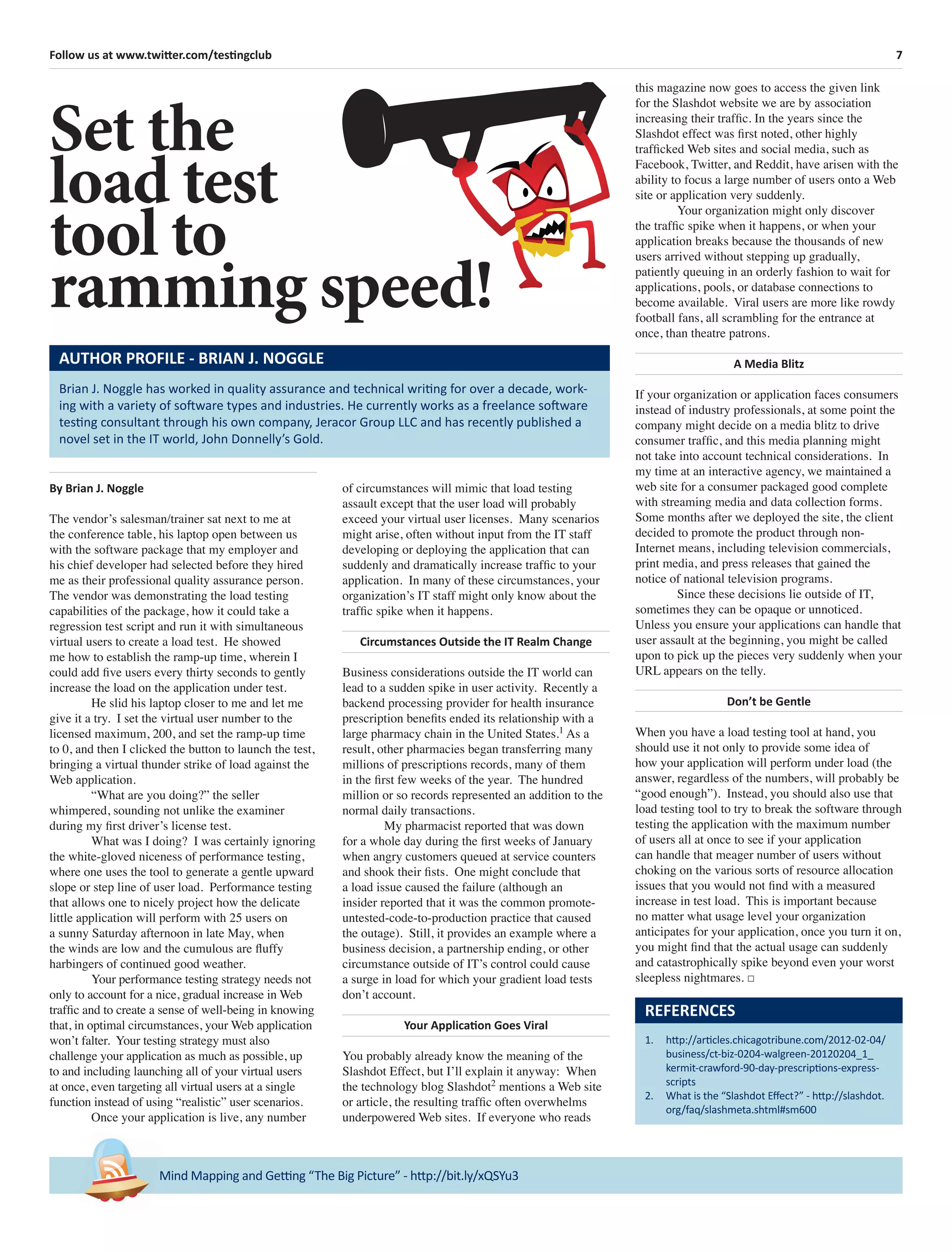 7Follow us at www.twitter.com/testingclub
Mind Mapping and Getting “The Big Picture” - http://bit.ly/xQSYu3
By Brian J. Noggle
The vendor’s salesman/trainer sat next to me at
the conference table, his laptop open between us
with the software package that my employer and
his chief developer had selected before they hired
me as their professional quality assurance person.
The vendor was demonstrating the load testing
capabilities of the package, how it could take a
regression test script and run it with simultaneous
virtual users to create a load test. He showed
me how to establish the ramp-up time, wherein I
could add ﬁve users every thirty seconds to gently
increase the load on the application under test.
He slid his laptop closer to me and let me
give it a try. I set the virtual user number to the
licensed maximum, 200, and set the ramp-up time
to 0, and then I clicked the button to launch the test,
bringing a virtual thunder strike of load against the
Web application.
“What are you doing?” the seller
whimpered, sounding not unlike the examiner
during my ﬁrst driver’s license test.
What was I doing? I was certainly ignoring
the white-gloved niceness of performance testing,
where one uses the tool to generate a gentle upward
slope or step line of user load. Performance testing
that allows one to nicely project how the delicate
little application will perform with 25 users on
a sunny Saturday afternoon in late May, when
the winds are low and the cumulous are ﬂuffy
harbingers of continued good weather.
Your performance testing strategy needs not
only to account for a nice, gradual increase in Web
trafﬁc and to create a sense of well-being in knowing
that, in optimal circumstances, your Web application
won’t falter. Your testing strategy must also
challenge your application as much as possible, up
to and including launching all of your virtual users
at once, even targeting all virtual users at a single
function instead of using “realistic” user scenarios.
Once your application is live, any number
Set the
load test
tool to
ramming speed!
Brian J. Noggle has worked in quality assurance and technical writing for over a decade, work-
ing with a variety of software types and industries. He currently works as a freelance software
testing consultant through his own company, Jeracor Group LLC and has recently published a
novel set in the IT world, John Donnelly’s Gold.
AUTHOR PROFILE - BRIAN J. NOGGLE
REFERENCES
1. http://articles.chicagotribune.com/2012-02-04/
business/ct-biz-0204-walgreen-20120204_1_
kermit-crawford-90-day-prescriptions-express-
scripts
2. What is the “Slashdot Eﬀect?” - http://slashdot.
org/faq/slashmeta.shtml#sm600
this magazine now goes to access the given link
for the Slashdot website we are by association
increasing their trafﬁc. In the years since the
Slashdot effect was ﬁrst noted, other highly
trafﬁcked Web sites and social media, such as
Facebook, Twitter, and Reddit, have arisen with the
ability to focus a large number of users onto a Web
site or application very suddenly.
Your organization might only discover
the trafﬁc spike when it happens, or when your
application breaks because the thousands of new
users arrived without stepping up gradually,
patiently queuing in an orderly fashion to wait for
applications, pools, or database connections to
become available. Viral users are more like rowdy
football fans, all scrambling for the entrance at
once, than theatre patrons.
A Media Blitz
If your organization or application faces consumers
instead of industry professionals, at some point the
company might decide on a media blitz to drive
consumer trafﬁc, and this media planning might
not take into account technical considerations. In
my time at an interactive agency, we maintained a
web site for a consumer packaged good complete
with streaming media and data collection forms.
Some months after we deployed the site, the client
decided to promote the product through non-
Internet means, including television commercials,
print media, and press releases that gained the
notice of national television programs.
Since these decisions lie outside of IT,
sometimes they can be opaque or unnoticed.
Unless you ensure your applications can handle that
user assault at the beginning, you might be called
upon to pick up the pieces very suddenly when your
URL appears on the telly.
Don’t be Gentle
When you have a load testing tool at hand, you
should use it not only to provide some idea of
how your application will perform under load (the
answer, regardless of the numbers, will probably be
“good enough”). Instead, you should also use that
load testing tool to try to break the software through
testing the application with the maximum number
of users all at once to see if your application
can handle that meager number of users without
choking on the various sorts of resource allocation
issues that you would not ﬁnd with a measured
increase in test load. This is important because
no matter what usage level your organization
anticipates for your application, once you turn it on,
you might ﬁnd that the actual usage can suddenly
and catastrophically spike beyond even your worst
sleepless nightmares. □
of circumstances will mimic that load testing
assault except that the user load will probably
exceed your virtual user licenses. Many scenarios
might arise, often without input from the IT staff
developing or deploying the application that can
suddenly and dramatically increase trafﬁc to your
application. In many of these circumstances, your
organization’s IT staff might only know about the
trafﬁc spike when it happens.
Circumstances Outside the IT Realm Change
Business considerations outside the IT world can
lead to a sudden spike in user activity. Recently a
backend processing provider for health insurance
prescription beneﬁts ended its relationship with a
large pharmacy chain in the United States.1
As a
result, other pharmacies began transferring many
millions of prescriptions records, many of them
in the ﬁrst few weeks of the year. The hundred
million or so records represented an addition to the
normal daily transactions.
My pharmacist reported that was down
for a whole day during the ﬁrst weeks of January
when angry customers queued at service counters
and shook their ﬁsts. One might conclude that
a load issue caused the failure (although an
insider reported that it was the common promote-
untested-code-to-production practice that caused
the outage). Still, it provides an example where a
business decision, a partnership ending, or other
circumstance outside of IT’s control could cause
a surge in load for which your gradient load tests
don’t account.
Your Application Goes Viral
You probably already know the meaning of the
Slashdot Effect, but I’ll explain it anyway: When
the technology blog Slashdot2
mentions a Web site
or article, the resulting trafﬁc often overwhelms
underpowered Web sites. If everyone who reads
 