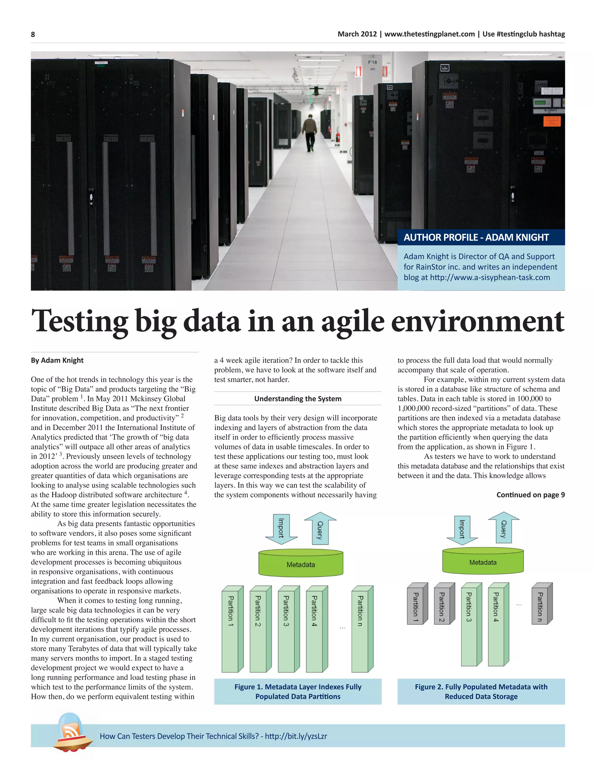 8 March 2012 | www.thetestingplanet.com | Use #testingclub hashtag
How Can Testers Develop Their Technical Skills? - http://bit.ly/yzsLzr
By Adam Knight
One of the hot trends in technology this year is the
topic of “Big Data” and products targeting the “Big
Data” problem 1
. In May 2011 Mckinsey Global
Institute described Big Data as “The next frontier
for innovation, competition, and productivity” 2
and in December 2011 the International Institute of
Analytics predicted that ‘The growth of “big data
analytics” will outpace all other areas of analytics
in 2012’ 3
. Previously unseen levels of technology
adoption across the world are producing greater and
greater quantities of data which organisations are
looking to analyse using scalable technologies such
as the Hadoop distributed software architecture 4
.
At the same time greater legislation necessitates the
ability to store this information securely.
As big data presents fantastic opportunities
to software vendors, it also poses some signiﬁcant
problems for test teams in small organisations
who are working in this arena. The use of agile
development processes is becoming ubiquitous
in responsive organisations, with continuous
integration and fast feedback loops allowing
organisations to operate in responsive markets.
When it comes to testing long running,
large scale big data technologies it can be very
difﬁcult to ﬁt the testing operations within the short
development iterations that typify agile processes.
In my current organisation, our product is used to
store many Terabytes of data that will typically take
many servers months to import. In a staged testing
development project we would expect to have a
long running performance and load testing phase in
which test to the performance limits of the system.
How then, do we perform equivalent testing within
a 4 week agile iteration? In order to tackle this
problem, we have to look at the software itself and
test smarter, not harder.
Understanding the System
Big data tools by their very design will incorporate
indexing and layers of abstraction from the data
itself in order to efﬁciently process massive
volumes of data in usable timescales. In order to
test these applications our testing too, must look
at these same indexes and abstraction layers and
leverage corresponding tests at the appropriate
layers. In this way we can test the scalability of
the system components without necessarily having
to process the full data load that would normally
accompany that scale of operation.
For example, within my current system data
is stored in a database like structure of schema and
tables. Data in each table is stored in 100,000 to
1,000,000 record-sized “partitions” of data. These
partitions are then indexed via a metadata database
which stores the appropriate metadata to look up
the partition efﬁciently when querying the data
from the application, as shown in Figure 1.
As testers we have to work to understand
this metadata database and the relationships that exist
between it and the data. This knowledge allows
Continued on page 9
Testing big data in an agile environment
Figure 1. Metadata Layer Indexes Fully
Populated Data Partitions
Figure 2. Fully Populated Metadata with
Reduced Data Storage
Adam Knight is Director of QA and Support
for RainStor inc. and writes an independent
blog at http://www.a-sisyphean-task.com
AUTHOR PROFILE - ADAM KNIGHT
 