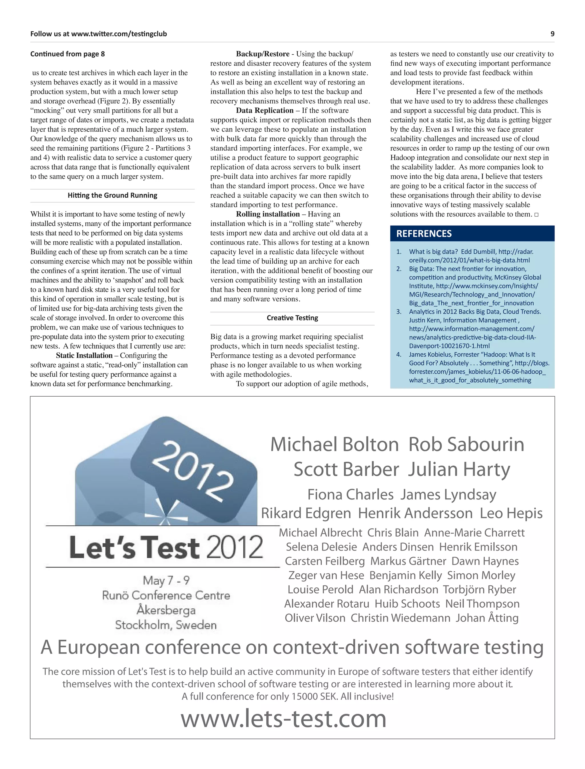 9Follow us at www.twitter.com/testingclub
Continued from page 8
us to create test archives in which each layer in the
system behaves exactly as it would in a massive
production system, but with a much lower setup
and storage overhead (Figure 2). By essentially
“mocking” out very small partitions for all but a
target range of dates or imports, we create a metadata
layer that is representative of a much larger system.
Our knowledge of the query mechanism allows us to
seed the remaining partitions (Figure 2 - Partitions 3
and 4) with realistic data to service a customer query
across that data range that is functionally equivalent
to the same query on a much larger system.
Hitting the Ground Running
Whilst it is important to have some testing of newly
installed systems, many of the important performance
tests that need to be performed on big data systems
will be more realistic with a populated installation.
Building each of these up from scratch can be a time
consuming exercise which may not be possible within
the conﬁnes of a sprint iteration. The use of virtual
machines and the ability to ‘snapshot’and roll back
to a known hard disk state is a very useful tool for
this kind of operation in smaller scale testing, but is
of limited use for big-data archiving tests given the
scale of storage involved. In order to overcome this
problem, we can make use of various techniques to
pre-populate data into the system prior to executing
new tests. A few techniques that I currently use are:
Static Installation – Conﬁguring the
software against a static, “read-only” installation can
be useful for testing query performance against a
known data set for performance benchmarking.
Backup/Restore - Using the backup/
restore and disaster recovery features of the system
to restore an existing installation in a known state.
As well as being an excellent way of restoring an
installation this also helps to test the backup and
recovery mechanisms themselves through real use.
Data Replication – If the software
supports quick import or replication methods then
we can leverage these to populate an installation
with bulk data far more quickly than through the
standard importing interfaces. For example, we
utilise a product feature to support geographic
replication of data across servers to bulk insert
pre-built data into archives far more rapidly
than the standard import process. Once we have
reached a suitable capacity we can then switch to
standard importing to test performance.
Rolling installation – Having an
installation which is in a “rolling state” whereby
tests import new data and archive out old data at a
continuous rate. This allows for testing at a known
capacity level in a realistic data lifecycle without
the lead time of building up an archive for each
iteration, with the additional beneﬁt of boosting our
version compatibility testing with an installation
that has been running over a long period of time
and many software versions.
Creative Testing
Big data is a growing market requiring specialist
products, which in turn needs specialist testing.
Performance testing as a devoted performance
phase is no longer available to us when working
with agile methodologies.
To support our adoption of agile methods,
as testers we need to constantly use our creativity to
ﬁnd new ways of executing important performance
and load tests to provide fast feedback within
development iterations.
Here I’ve presented a few of the methods
that we have used to try to address these challenges
and support a successful big data product. This is
certainly not a static list, as big data is getting bigger
by the day. Even as I write this we face greater
scalability challenges and increased use of cloud
resources in order to ramp up the testing of our own
Hadoop integration and consolidate our next step in
the scalability ladder. As more companies look to
move into the big data arena, I believe that testers
are going to be a critical factor in the success of
these organisations through their ability to devise
innovative ways of testing massively scalable
solutions with the resources available to them. □
REFERENCES
1. What is big data? Edd Dumbill, http://radar.
oreilly.com/2012/01/what-is-big-data.html
2. Big Data: The next frontier for innovation,
competition and productivity, McKinsey Global
Institute, http://www.mckinsey.com/Insights/
MGI/Research/Technology_and_Innovation/
Big_data_The_next_frontier_for_innovation
3. Analytics in 2012 Backs Big Data, Cloud Trends.
Justin Kern, Information Management ,
http://www.information-management.com/
news/analytics-predictive-big-data-cloud-IIA-
Davenport-10021670-1.html
4. James Kobielus, Forrester “Hadoop: What Is It
Good For? Absolutely . . . Something”, http://blogs.
forrester.com/james_kobielus/11-06-06-hadoop_
what_is_it_good_for_absolutely_something
Michael Bolton Rob Sabourin
Scott Barber Julian Harty
Fiona Charles James Lyndsay
Rikard Edgren Henrik Andersson Leo Hepis
Michael Albrecht Chris Blain Anne-Marie Charrett
Selena Delesie Anders Dinsen Henrik Emilsson
Carsten Feilberg Markus Gärtner Dawn Haynes
Zeger van Hese Benjamin Kelly Simon Morley
Louise Perold Alan Richardson Torbjörn Ryber
Alexander Rotaru Huib Schoots Neil Thompson
Oliver Vilson Christin Wiedemann Johan Åtting
A European conference on context-driven software testing
The core mission of Let's Test is to help build an active community in Europe of software testers that either identify
themselves with the context-driven school of software testing or are interested in learning more about it.
A full conference for only 15000 SEK. All inclusive!
www.lets-test.com
 