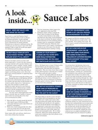 12 March 2012 | www.thetestingplanet.com | Use #testingclub hashtag
Collaboration. By David Greenless - http://bit.ly/yLLpFx and Duncan Nisbet - http://bit.ly/yTlkDp
A look
inside...
HELLO - WHO ARE SAUCE LABS
AND WHAT DO YOU DO?
Sauce Labs
Sauce Labs is a small San Francisco-based
company with deep technical roots in software
development automation, security and high-
performance infrastructure. We provide a cloud
service infrastructure for running automatic
Selenium tests or interactive exploratory testing. We
currently give our users access to up to 150 virtual
machines (VMs) in under 50 seconds and support
35+ OS/browser combinations.
Software developers need to test their stuff
before deploying it. It used to be they needed to
conscript someone to the typically thankless task
to requisition, install, conﬁgure, manage, update,
patch and regularly restart the test infrastructure.
As the pressure grew to complete slow and
voluminous functional tests faster and faster to
support accelerating release cycles, those labs
had to grow and the headache of supporting them
grew with it.
With cloud based testing that problem goes
away. Through the power of the Selenium API and
the connectivity of the Internet users can more or
less instantly shut down their test lab machines and
switch to a public cloud service. In the process,
they enjoy more machines in parallel, more
reliable test results, and access to new browsers
and Selenium releases without having to trouble
themselves with the unexpected but nevertheless
usual yak-shaving 1
headaches that ensue.
For users whose staged application resides
behind a ﬁrewall, there are a number of choices
open to them for exposing that to the cloud
service-hosted browser trafﬁc:
• Move the app to a location outside the ﬁrewall
with a hard-to-guess GUID-based URL.
• Add a login function to each script (I know, too
painful to contemplate!)
• Work with a cloud testing provider who offers
a two-way secure proxy for safe and secure
through-ﬁrewall access as part of their service.
Some vendors offer such software, which serves
one or more of three basic functions:
I’M NOT REALLY FAMILIAR WITH
“CLOUD BASED TESTING.” CAN YOU
EXPLAIN WHAT IT’S ALL ABOUT?
• Two-way secure proxy which connects the
user’s application to the cloud VMs.
• Intelligent content caching to mitigate the
latency effect of testing over the Internet
vs. locally (with an Internet in the middle,
individual tests take longer, but the parallelism
of the cloud overwhelms the latency setback).
• Isolate Selenium tests from underlying Internet
transport issues by maintaining a redundant
pool of TCP connections. When the cloud
software notices a slow connect, it transparently
switches to one of the spares from the pool
before Selenium notices anything is wrong.
JUDGING BY YOUR WEBSITE 3,
IT LOOKS LIKE YOU WORK WITH
SOME REALLY INTERESTING
ORGANISATIONS. DO YOU HAVE
ANY PARTICULAR SUCCESS STORIES?
We do. Our largest user is a major US-based airline
that has bolted us into the automation system
supporting their 200-strong Web development
organization. They run a suite of tests Sauce as part
of their check-in process so that they have a branch
that’s always green and ready to deploy.
Also, it’s not widely publicized, but one of
our biggest users is the Selenium project itself. By
uploading pre-release versions of Selenium 2 to
our cloud, they can test a broad array of Selenium
functions against a reference website. We see this
as a win-win for the community.
ANY NOT-SO SUCCESSFUL STORIES?
WHAT KIND OF PROBLEMS DO
PEOPLE ENCOUNTER WHEN MAK-
ING THE LEAP TO THE CLOUD?
The biggest thing we run into is users who have
inadvertently built local dependencies into their
tests. Many users employ naive waits in their
tests that get them into trouble when the latency
of the Internet gets introduced to the equation.
Of course having the Internet in the middle of a
web application is much more real-world than
laboratory-pure environments and investing the
thought to make tests work in that context can
lead to more meaningful results. We’re written
extensively about clever timing strategies that
coach users to build tests that work robustly in real
Internet environments.
OUR TEST ENVIRONMENT GOES
DOWN A LOT. CAN YOU PROVIDE
AN ENVIRONMENT TO US TOO?
We commit to an SLA for customers for 99.9%
uptime. We beat that every month in 2011. Our
goal is 99.99%. We’re getting close to that. We
haven’t found a customer environment that comes
close to that yet.
WEUSECLONEDATAINOUR
ENVIRONMENT-HOWCANIBE
SURETHATUSINGYOURSERVICE
ISN’TGOINGTOENDUPIN A
“MILLIONSOFCUSTOMERRECORDS
STOLENSHOCKER!”STYLEDAILY
MAILEXPOSÉ?
As you may know, the Selenium client server
protocol runs over HTTP and effectively remote-
controls a real browser to perform actions a real
user would do. That browser accepts commands
from the operator’s end (the user’s infrastructure)
one command at a time, performs that command
and reports back on what it was asked to ﬁnd
(was the user name on the page correctly, did the
frequent ﬂyer miles transfer go through, etc). Once
each test completes, Sauce Labs destroys the VM.
None of the browser cache data ever hits a spindle,
it operates out of a solid state drive so that once a
test ﬁnishes, absolutely no artifact remains: digital,
physical or magnetic.
OK-LET’S SAY I’M CONVINCED.
HOW AM I GOING TO MIGRATE ALL
OF MY FUNCTIONAL/ACCEPTANCE
TEST CASES INTO THE CLOUD?
Again, let’s recall that Selenium is a client-server
architecture and the way some cloud-hosted service
providers have architected their service means users
who adopt their service are moving the place the
they run their tests, not the tests themselves. For
the typical user who is already kicking off their
Selenium tests automatically, adopting the such a
cloud service is as simple as pointing their tests
CloudTestingProvider.com instead of LocalHost
Continued on page 13
 