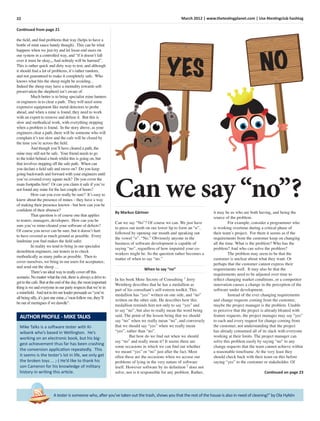 22 March 2012 | www.thetestingplanet.com | Use #testingclub hashtag
A tester is someone who, after you’ve taken out the trash, shows you that the rest of the house is also in need of cleaning!” by Ola Hyltén
Continued from page 21
the ﬁeld, and ﬁnd problems that way (helps to have a
bottle of mint sauce handy though). This can be what
happens when we just try and let loose end users on
our system in a controlled way, and “if it doesn’t fall
over it must be okay,,, And nobody will be harmed”.
This is rather quick and dirty way to test, and although
it should ﬁnd a lot of problems, it’s rather random,
and not guaranteed to make it completely safe. Who
knows what bits the sheep might be avoiding...
Indeed the sheep may have a mentality towards self-
preservation the shepherd isn’t aware of.
Much better is to bring specialist mine hunters
or engineers in to clear a path. They will need some
expensive equipment like metal detectors to probe
ahead, and when a mine is found, they need to work
with an expert to remove and defuse it. But this is
slow and methodical work, with everything stopping
when a problem is found. In the story above, as your
engineers clear a path, there will be someone who will
complain it’s too slow and the cafe will be closed by
the time you’re across the ﬁeld.
And though you’ll have cleared a path, the
mine may still not be safe. Your friend needs to go
to the toilet behind a bush whilst this is going on, but
that involves stepping off the safe path. When can
you declare a ﬁeld safe and move on? Do you keep
going backwards and forward with your engineers until
you’ve covered every square inch? Do you cover the
main footpaths ﬁrst? Or can you claim it safe if you’ve
not found any mine for the last couple of hours?
How can you ever really be sure? It’s easy to
know about the presence of mines – they have a way
of making their presence known - but how can you be
conﬁdent of their absence?
That question is of course one that applies
to testers, managers, developers. How can you be
sure you’ve mine-cleared your software of defects?
Of course you never can be sure, but it doesn’t hurt
to have covered as much ground as possible. Every
landmine you ﬁnd makes the ﬁeld safer.
In reality we tend to bring in our specialist
demolition engineers, our testers in to check
methodically as many paths as possible. Then to
cover ourselves, we bring in our users for acceptance,
and send out the sheep …
There’snoidealwaytoreallycoveroffthis
scenario.Nomatterwhattherisk,thereisalwaysadriveto
get tothecafe.Butattheendoftheday,themostimportant
thingisweandeveryoneinourpartyrespectsthatwe’rein
a mineﬁeld. Andnottoletourleaderpersuadeus“you’re
all beingsilly,it’sjustonemine,c’monfollowme,they’ll
be outofmeringuesifwedawdle”.
Mike Talks is a software tester with Ki-
wibank who’s based in Wellington. He’s
working on an electronic book, but his big-
gest achievement thus far has been crashing
the conversion application repeatedly. This
it seems is the tester’s lot in life, we only get
the broken toys ... ;-) He’d like to thank his
son Cameron for his knowledge of military
history in writing this article.
AUTHOR PROFILE - MIKE TALKS
Can we say “no”?
By Markus Gärtner
Can we say “No”? Of course we can. We just have
to press our teeth on our lower lip to form an “n”,
followed by opening our mouth and speaking out
the vowel “o”. “No.” Obviously anyone in the
business of software development is capable of
saying “no”, regardless of how impaired your co-
workers might be. So the question rather becomes a
matter of when to say “no.”
When to say “no”
In his book More Secrets of Consulting 1
Jerry
Weinberg describes that he has a medallion as
part of his consultant’s self-esteem toolkit. This
medallion has “yes” written on one side, and “no”
written on the other side. He describes how this
medallion reminds him not only to say “yes” and
to say “no”, but also to really mean the word being
said. The point of the lesson being that we should
say “no” when we really mean “no”, and conversely
that we should say “yes” when we really mean
“yes”, rather than “no”.
But how do we ﬁnd out when we should
say “no” and really mean it? It seems there are
some occasions in which we can ﬁnd out whether
we meant “yes” or “no” just after the fact. Most
often these are the occasions when we accuse our
problems of lying in the very nature of software
itself. However software by its deﬁnition 2
does not
solve, nor is it responsible for any problem. Rather,
it may be us who are both having, and being the
source of the problem.
For example, consider a programmer who
is working overtime during a critical phase of
their team’s project. For them it seems as if the
requirements from the customer keep on changing
all the time. What is the problem? Who has the
problem? And who can solve the problem?
The problem may seem to be that the
customer is unclear about what they want. Or
perhaps that the customer cannot express their
requirements well. It may also be that the
requirements need to be adjusted over time to
reﬂect changing market conditions, or a competitor
innovation causes a change in the perception of the
software under development.
Instead of the ever changing requirements
and change requests coming from the customer,
maybe the project manager is the problem. Unable
to perceive that the project is already bloated with
feature requests, the project manager may say “yes”
to each and every request for change coming from
the customer, not understanding that the project
has already consumed all of its slack with everyone
working at their limits. The project manager can
solve this problem easily by saying “no” to any
change requests that the team cannot achieve within
a reasonable timeframe. At the very least they
should check back with their team on this before
saying “yes” to the customer or stakeholder. Of
Continued on page 23
YES NO
 