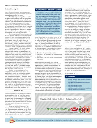 23Follow us at www.twitter.com/testingclub
A Tester is someone who ﬁnds a misspelled error message, red ﬂags the distribution, and calls it a day. - by Sean P. Morley
Continued from page 22
course, the project manager needs transparency
and insight into the project deliverables in order to
make good decisions in this regard.
Even if the project manager does not conﬁrm
the project schedule with their team, the team are still
capable of giving the project manager feedback.As we
saw earlier, every programmer and every tester should
be able to tell their project managers “no” on their
requests. Either by speaking up clearly, or by writing
the letters down on a piece of paper, or even in an email.
When the individual programmer or tester knows that
he needs to sacriﬁce technical proﬁciency or personal
time or even both to the new requests, they have the
legitimate right to say “no” and really mean it.
For example when the project manager asks
the team of testers on the project to work weekend
overtime for eight weeks straight, the test-lead or
manager as well as every other tester on the team
should be able to say “no”, if they believe the
demand is unreasonable. At which point, the project
team may take a step back and seek to identify the
underlying problem (of which excessive workload is
a symptom), thereby ﬁxing the development process.
Another example is the project manager
that ships the product without running all
reasonable tests, either by excluding some of the
available regression tests, or by omitting unit testing
completely. There may be good reasons to do this,
but the team that is not responding with a clear “no”
to these decisions is creating their own technical
problems resulting from untested or complicated
code, or hidden issues with the resulting bugs
coming back from the production environment.
With a clear “no” the project team makes their
viewpoint clear, that such a decision is probably
introducing even more problems in the near future
than the team is willing to take on.
Finally, we may ﬁnd ourselves in a
company or culture where saying “no” is not
appreciated or simply not allowed. For example,
a tester communicating bad news all the time
may ﬁnd themselves labelled a “nay-sayer” or not
unsupportive of the project. In such circumstances,
the tester may be fortunate in ﬁnding a polite way
to express their disagreement. In rare cases where
this is not possible they may ﬁnd the not so polite
ﬁnal way to say “no” by resigning from the team
or the organisation. Though this may sound radical,
sometimes there is little other alternative left.
How to say “no”
Unfortunately just saying “no” when you mean it may
not be sufﬁcient for your “no” to be heard. In order
to make a clear statement on our individual position,
we need to know how to say it in such a way that it is
clearly received and understood. Since a simple “no”
may not reveal which part of the request we are saying
“no” to, we need to elaborate on our reasoning for
saying “no”.
It may be hard for the receiver of the
message to understand whether we are saying
“no” to them personally or whether we are saying
“no” to the content of the request. In the former
case, the individual may feel offended. They may
decide to put us in the “nay-sayer” or “unhelpful”
mental pigeon-hole. So, we need to deliver the “no”
message clearly, as an opposition to the content of
the request rather than an opposition to the person.
Family therapist Virginia Satir developed a
model 3
for congruent communication that helps us
understand how to deliver our message appropriately on
both a verbal and non-verbal level. In her model there
are three parts that need to be considered for congruent
communication: the self, the other, and the context:
1. The self is the opinion of the speaker.
2. The other is the position of the communication
partner.
3. The context is the thing that the communication
is all about.
When we examine our simple “no” from the
perspective of the Satir model it becomes evident
that the message contains only the opinion of the
self and will lead to incongruent interactions. I
suggest instead that we communicate in a manner
that incorporates all three layers of the Satir model.
We need to somehow deliver a message that
appreciates the decision that the other has asked of us,
stating for example that “I am grateful that you come to
me with your request.” This delivers clearly the respect
that we have for the position of the messenger. We
appreciate that we get asked for our professional help.
Making this appreciation explicit shows our gratitude
for having been respected as the technical experts and
reafﬁrms the position of the communication partner.
This still leaves out the contextual position
however. We need to make clear to which part of the
request we are opposing, maybe accompanied with
a simple statement on our position. So, a congruent
response for the request to work overtime on the
eighth consecutive weekend could be “I appreciate
that you have come to me with your question. But
I’m too tired to work overtime for the eighth weekend
straight.” Or the question to ship the software without
ﬁnishing off all the tests may be responded with “I
appreciate your concern that we may lose market
share if we don’t ship right now. But since my name
will be on these classes, I want to make sure we
deliver high quality work. To me this includes good
unit testing.” By responding with the context in mind,
the interaction is going to be much more productive.
Neither are spoken words the only way
to say “no”. We should aim to deliver the message
using appropriate body language 4
. Delivering the
message that we are deeply sorry to reject the request
accompanied in behaviour as well as in our words,
helps the other party to understand our message. For
example, the tester rejecting the question to work
on the weekend may show his mood in a facial
expression, and the developer continuing to write unit
tests may make a regretful gesture with her hand.
Just do it
At times, it may seem hard to say “no”. You have
to make yourself aware that it may be better to say
“no” in a clear manner today than to say “maybe”
now and “I told you it wouldn’t work” tomorrow.
In either case, make up your mind, and say “no”
when you mean it. You can practice saying “no” to
many everyday things. For example try some of the
following exercises saying “no” to checking your
emails every ﬁve seconds, or to browsing the web
instead of working on the production class, or to
reading the latest article instead of writing the test
report your boss asked you for. But you can also
say “no” to your boss or project manager, when you
really think that his request is going to guide you to
the path of the next project death march.
So, can you say “no”? □
MarkusGärtnerworksasanAgiletester,trainer,
coachandconsultantwithit-agileGmbH,Ham-
burg,Germany.MarkusfoundedtheGerman
AgileTestingandExploratoryworkshopin2011,
isoneofthefoundersoftheEuropeanchapter
inWeekendTesting,ablack-beltinstructorinthe
Miagi-DoschoolofSoftwareTesting,contributes
totheAgileAllianceFTT-Patternswritingcom-
munityaswellastheSoftwareCraftsmanship
movement.MarkusregularlypresentsatAgile
andtestingconferencesallovertheglobe,as
wellasdedicatinghimselftowritingabouttest-
ing,foremostinanAgilecontext.
AUTHORPROFILE-MARKUSGÄRTNER
REFERENCES
1. Gerald M. Weinberg, More Secrets of Consulting,
Dorset House, 2001
2. http://www.merriam-webster.com/dictionary/
software
3. http://www.springerlink.com/
content/18yvhtk2bw6wqt1n/
4. http://www.amazon.co.uk/Deﬁnitive-Book-Body-
Language-Attitudes/dp/0752858785/
a community for software testers
WWW.SOFTWARETESTINGCLUB.COM
 