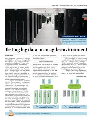 8 March 2012 | www.thetestingplanet.com | Use #testingclub hashtag
How Can Testers Develop Their Technical Skills? - http://bit.ly/yzsLzr
By Adam Knight
One of the hot trends in technology this year is the
topic of “Big Data” and products targeting the “Big
Data” problem 1
. In May 2011 Mckinsey Global
Institute described Big Data as “The next frontier
for innovation, competition, and productivity” 2
and in December 2011 the International Institute of
Analytics predicted that ‘The growth of “big data
analytics” will outpace all other areas of analytics
in 2012’ 3
. Previously unseen levels of technology
adoption across the world are producing greater and
greater quantities of data which organisations are
looking to analyse using scalable technologies such
as the Hadoop distributed software architecture 4
.
At the same time greater legislation necessitates the
ability to store this information securely.
As big data presents fantastic opportunities
to software vendors, it also poses some signiﬁcant
problems for test teams in small organisations
who are working in this arena. The use of agile
development processes is becoming ubiquitous
in responsive organisations, with continuous
integration and fast feedback loops allowing
organisations to operate in responsive markets.
When it comes to testing long running,
large scale big data technologies it can be very
difﬁcult to ﬁt the testing operations within the short
development iterations that typify agile processes.
In my current organisation, our product is used to
store many Terabytes of data that will typically take
many servers months to import. In a staged testing
development project we would expect to have a
long running performance and load testing phase in
which test to the performance limits of the system.
How then, do we perform equivalent testing within
a 4 week agile iteration? In order to tackle this
problem, we have to look at the software itself and
test smarter, not harder.
Understanding the System
Big data tools by their very design will incorporate
indexing and layers of abstraction from the data
itself in order to efﬁciently process massive
volumes of data in usable timescales. In order to
test these applications our testing too, must look
at these same indexes and abstraction layers and
leverage corresponding tests at the appropriate
layers. In this way we can test the scalability of
the system components without necessarily having
to process the full data load that would normally
accompany that scale of operation.
For example, within my current system data
is stored in a database like structure of schema and
tables. Data in each table is stored in 100,000 to
1,000,000 record-sized “partitions” of data. These
partitions are then indexed via a metadata database
which stores the appropriate metadata to look up
the partition efﬁciently when querying the data
from the application, as shown in Figure 1.
As testers we have to work to understand
this metadata database and the relationships that exist
between it and the data. This knowledge allows
Continued on page 9
Testing big data in an agile environment
Figure 1. Metadata Layer Indexes Fully
Populated Data Partitions
Figure 2. Fully Populated Metadata with
Reduced Data Storage
Adam Knight is Director of QA and Support
for RainStor inc. and writes an independent
blog at http://www.a-sisyphean-task.com
AUTHOR PROFILE - ADAM KNIGHT
 