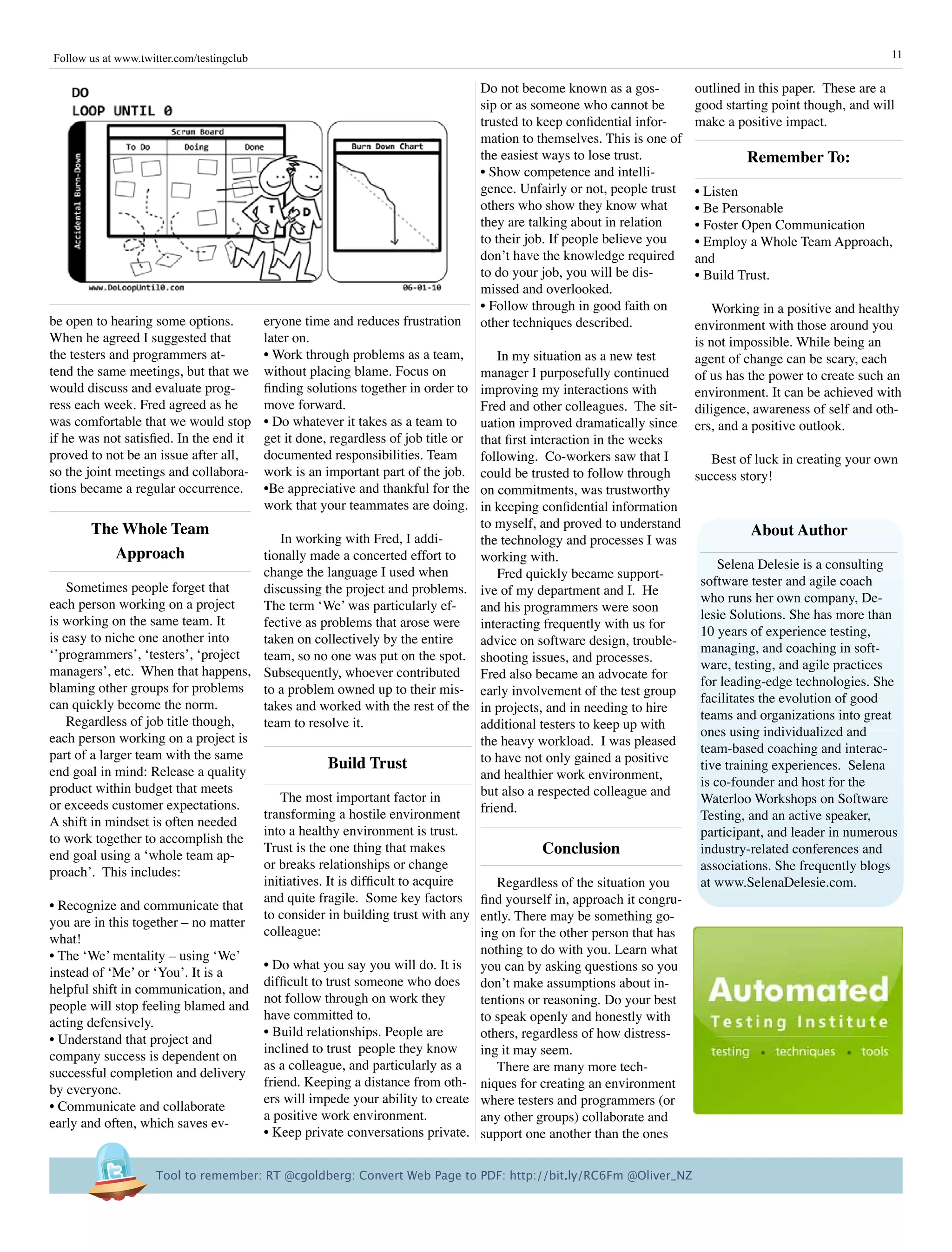Follow us at www.twitter.com/testingclub                                                                                                                       11

                                                                                     Do not become known as a gos-          outlined in this paper. These are a
                                                                                     sip or as someone who cannot be        good starting point though, and will
                                                                                     trusted to keep confidential infor-    make a positive impact.
                                                                                     mation to themselves. This is one of
                                                                                     the easiest ways to lose trust.                 remember To:
                                                                                     • Show competence and intelli-
                                                                                     gence. Unfairly or not, people trust   • Listen
                                                                                     others who show they know what         • Be Personable
                                                                                     they are talking about in relation     • Foster Open Communication
                                                                                     to their job. If people believe you    • Employ a Whole Team Approach,
                                                                                     don’t have the knowledge required      and
                                                                                     to do your job, you will be dis-       • Build Trust.
                                                                                     missed and overlooked.
                                                                                     • Follow through in good faith on          Working in a positive and healthy
be open to hearing some options.           eryone time and reduces frustration       other techniques described.            environment with those around you
When he agreed I suggested that            later on.                                                                        is not impossible. While being an
the testers and programmers at-            • Work through problems as a team,    In my situation as a new test              agent of change can be scary, each
tend the same meetings, but that we        without placing blame. Focus on   manager I purposefully continued               of us has the power to create such an
would discuss and evaluate prog-           finding solutions together in order to
                                                                             improving my interactions with                 environment. It can be achieved with
ress each week. Fred agreed as he          move forward.                     Fred and other colleagues. The sit-            diligence, awareness of self and oth-
was comfortable that we would stop         • Do whatever it takes as a team to
                                                                             uation improved dramatically since             ers, and a positive outlook.
if he was not satisfied. In the end it     get it done, regardless of job title or
                                                                             that first interaction in the weeks
proved to not be an issue after all,       documented responsibilities. Team following. Co-workers saw that I        Best of luck in creating your own
so the joint meetings and collabora-       work is an important part of the job.
                                                                             could be trusted to follow through   success story!
tions became a regular occurrence.         •Be appreciative and thankful for the
                                                                             on commitments, was trustworthy
                                           work that your teammates are doing.
                                                                             in keeping confidential information
        The Whole Team                                                       to myself, and proved to understand
                                         In working with Fred, I addi-
                                                                                                                             about author
                                                                             the technology and processes I was
             approach                tionally made a concerted effort to     working with.
                                                                                                                       Selena Delesie is a consulting
                                     change the language I used when             Fred quickly became support-
    Sometimes people forget that                                                                                   software tester and agile coach
                                     discussing the project and problems. ive of my department and I. He
each person working on a project                                                                                   who runs her own company, De-
                                     The term ‘We’ was particularly ef-      and his programmers were soon
is working on the same team. It                                                                                    lesie Solutions. She has more than
                                     fective as problems that arose were interacting frequently with us for
is easy to niche one another into                                                                                  10 years of experience testing,
                                     taken on collectively by the entire     advice on software design, trouble-
‘’programmers’, ‘testers’, ‘project                                                                                managing, and coaching in soft-
                                     team, so no one was put on the spot. shooting issues, and processes.
managers’, etc. When that happens, Subsequently, whoever contributed Fred also became an advocate for              ware, testing, and agile practices
blaming other groups for problems to a problem owned up to their mis- early involvement of the test group          for leading-edge technologies. She
can quickly become the norm.                                                                                       facilitates the evolution of good
                                     takes and worked with the rest of the in projects, and in needing to hire
    Regardless of job title though,                                                                                teams and organizations into great
                                     team to resolve it.                     additional testers to keep up with
each person working on a project is                                                                                ones using individualized and
                                                                             the heavy workload. I was pleased
part of a larger team with the same                                                                                team-based coaching and interac-
                                                   Build Trust               to have not only gained a positive
end goal in mind: Release a quality                                                                                tive training experiences. Selena
                                                                             and healthier work environment,
product within budget that meets                                                                                   is co-founder and host for the
                                         The most important factor in        but also a respected colleague and
or exceeds customer expectations.                                                                                  Waterloo Workshops on Software
                                     transforming a hostile environment      friend.
A shift in mindset is often needed                                                                                 Testing, and an active speaker,
                                     into a healthy environment is trust.                                          participant, and leader in numerous
to work together to accomplish the
end goal using a ‘whole team ap-
                                     Trust is the one thing that makes                    Conclusion               industry-related conferences and
                                     or breaks relationships or change                                             associations. She frequently blogs
proach’. This includes:
                                     initiatives. It is difficult to acquire     Regardless of the situation you   at www.SelenaDelesie.com.
                                     and quite fragile. Some key factors find yourself in, approach it congru-
• Recognize and communicate that
                                     to consider in building trust with any ently. There may be something go-
you are in this together – no matter
                                     colleague:                              ing on for the other person that has
what!
• The ‘We’ mentality – using ‘We’                                            nothing to do with you. Learn what
                                     • Do what you say you will do. It is you can by asking questions so you
instead of ‘Me’ or ‘You’. It is a
                                     difficult to trust someone who does don’t make assumptions about in-
helpful shift in communication, and
                                     not follow through on work they         tentions or reasoning. Do your best
people will stop feeling blamed and
                                     have committed to.                      to speak openly and honestly with
acting defensively.
                                     • Build relationships. People are       others, regardless of how distress-
• Understand that project and
                                     inclined to trust people they know      ing it may seem.
company success is dependent on
                                     as a colleague, and particularly as a       There are many more tech-
successful completion and delivery
                                     friend. Keeping a distance from oth- niques for creating an environment
by everyone.
                                     ers will impede your ability to create where testers and programmers (or
• Communicate and collaborate
                                     a positive work environment.            any other groups) collaborate and
early and often, which saves ev-
                                     • Keep private conversations private. support one another than the ones


                     Tool to remember: RT @cgoldberg: Convert Web Page to PDF: http://bit.ly/RC6Fm @Oliver_NZ
 