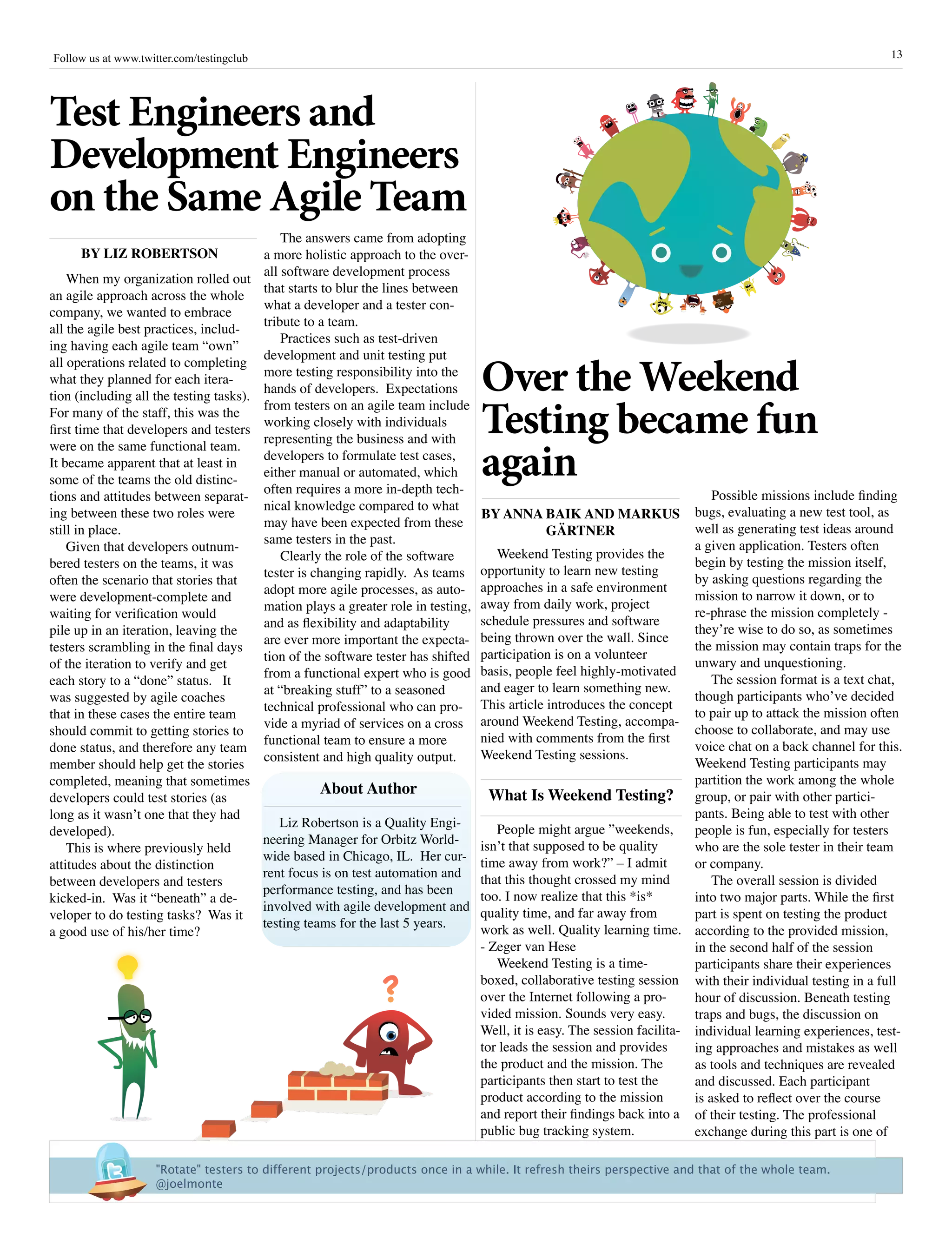 Follow us at www.twitter.com/testingclub                                                                                                                     13




Test Engineers and
Development Engineers
on the Same Agile Team
                                            The answers came from adopting
     By Liz rOBErTsOn                   a more holistic approach to the over-
                                        all software development process
    When my organization rolled out
                                        that starts to blur the lines between
an agile approach across the whole
                                        what a developer and a tester con-
                                                                                                                                       French
                                                                                                                             Edition




                                                                                                                                       Time




company, we wanted to embrace
                                                                                                                                     OF
                                                                                                                                  Histor
                                                                                                                                   Brief Y
                                                                                                                                            a




                                        tribute to a team.
all the agile best practices, includ-
                                            Practices such as test-driven
ing having each agile team “own”
                                        development and unit testing put

                                                                                  Over the Weekend
all operations related to completing
                                        more testing responsibility into the
what they planned for each itera-
                                        hands of developers. Expectations
tion (including all the testing tasks).

                                                                                  Testing became fun
                                        from testers on an agile team include
For many of the staff, this was the
                                        working closely with individuals
first time that developers and testers
                                        representing the business and with

                                                                                  again
were on the same functional team.
                                        developers to formulate test cases,
It became apparent that at least in
                                        either manual or automated, which
some of the teams the old distinc-
                                        often requires a more in-depth tech-                                                  Possible missions include finding
tions and attitudes between separat-
                                        nical knowledge compared to what
ing between these two roles were                                                  By anna Baik anD MarkUs bugs, evaluating a new test tool, as
                                        may have been expected from these                                                 well as generating test ideas around
still in place.                                                                                GärTnEr
                                        same testers in the past.                                                         a given application. Testers often
    Given that developers outnum-
                                            Clearly the role of the software         Weekend Testing provides the
bered testers on the teams, it was                                                                                        begin by testing the mission itself,
                                        tester is changing rapidly. As teams      opportunity to learn new testing
often the scenario that stories that                                                                                      by asking questions regarding the
                                        adopt more agile processes, as auto-      approaches in a safe environment
were development-complete and                                                                                             mission to narrow it down, or to
                                        mation plays a greater role in testing,   away from daily work, project
waiting for verification would                                                                                            re-phrase the mission completely -
                                        and as flexibility and adaptability       schedule pressures and software
pile up in an iteration, leaving the                                                                                      they’re wise to do so, as sometimes
                                        are ever more important the expecta-      being thrown over the wall. Since
testers scrambling in the final days                                                                                      the mission may contain traps for the
                                        tion of the software tester has shifted   participation is on a volunteer
of the iteration to verify and get                                                                                        unwary and unquestioning.
                                        from a functional expert who is good      basis, people feel highly-motivated
each story to a “done” status. It                                                                                             The session format is a text chat,
                                        at “breaking stuff” to a seasoned         and eager to learn something new.
was suggested by agile coaches                                                                                            though participants who’ve decided
                                        technical professional who can pro-       This article introduces the concept
that in these cases the entire team                                                                                       to pair up to attack the mission often
                                        vide a myriad of services on a cross      around Weekend Testing, accompa-
should commit to getting stories to                                                                                       choose to collaborate, and may use
                                        functional team to ensure a more          nied with comments from the first
done status, and therefore any team                                                                                       voice chat on a back channel for this.
                                        consistent and high quality output.       Weekend Testing sessions.
member should help get the stories                                                                                        Weekend Testing participants may
completed, meaning that sometimes                                                                                         partition the work among the whole
                                                    about author                    What is Weekend Testing? group, or pair with other partici-
developers could test stories (as
long as it wasn’t one that they had                                                                                       pants. Being able to test with other
                                           Liz Robertson is a Quality Engi-          People might argue ”weekends,
developed).                                                                                                               people is fun, especially for testers
                                        neering Manager for Orbitz World-         isn’t that supposed to be quality
    This is where previously held                                                                                         who are the sole tester in their team
                                        wide based in Chicago, IL. Her cur-       time away from work?” – I admit
attitudes about the distinction                                                                                           or company.
                                        rent focus is on test automation and      that this thought crossed my mind
between developers and testers                                                                                                The overall session is divided
                                        performance testing, and has been         too. I now realize that this *is*
kicked-in. Was it “beneath” a de-                                                                                         into two major parts. While the first
                                        involved with agile development and       quality time, and far away from
veloper to do testing tasks? Was it                                                                                       part is spent on testing the product
                                        testing teams for the last 5 years.       work as well. Quality learning time. according to the provided mission,
a good use of his/her time?
                                                                                  - Zeger van Hese                        in the second half of the session
                                                                                     Weekend Testing is a time-           participants share their experiences
                                                                                  boxed, collaborative testing session with their individual testing in a full
                                                                                  over the Internet following a pro-      hour of discussion. Beneath testing
                                                                                  vided mission. Sounds very easy.        traps and bugs, the discussion on
                                                                                  Well, it is easy. The session facilita- individual learning experiences, test-
                                                                                  tor leads the session and provides      ing approaches and mistakes as well
                                                                                  the product and the mission. The        as tools and techniques are revealed
                                                                                  participants then start to test the     and discussed. Each participant
                                                                                  product according to the mission        is asked to reflect over the course
                                                                                  and report their findings back into a of their testing. The professional
                                                                                  public bug tracking system.             exchange during this part is one of

                     "Rotate" testers to different projects/products once in a while. It refresh theirs perspective and that of the whole team. 
                     @joelmonte
 