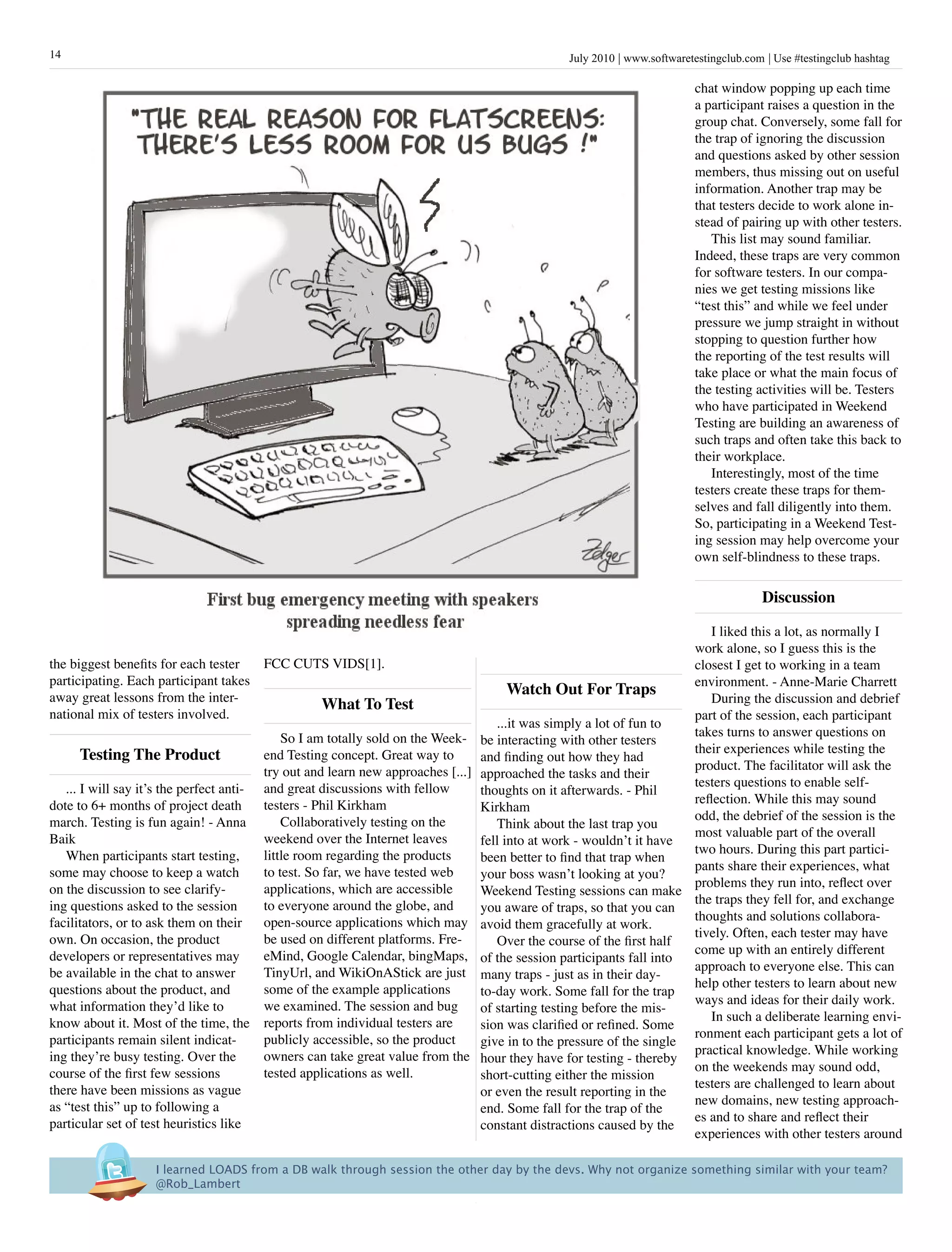 14                                                                                                 July 2010 www.softwaretestingclub.com Use #testingclub hashtag

                                                                                                                           chat window popping up each time
                                                                                                                           a participant raises a question in the
                                                                                                                           group chat. Conversely, some fall for
                                                                                                                           the trap of ignoring the discussion
                                                                                                                           and questions asked by other session
                                                                                                                           members, thus missing out on useful
                                                                                                                           information. Another trap may be
                                                                                                                           that testers decide to work alone in-
                                                                                                                           stead of pairing up with other testers.
                                                                                                                              This list may sound familiar.
                                                                                                                           Indeed, these traps are very common
                                                                                                                           for software testers. In our compa-
                                                                                                                           nies we get testing missions like
                                                                                                                           “test this” and while we feel under
                                                                                                                           pressure we jump straight in without
                                                                                                                           stopping to question further how
                                                                                                                           the reporting of the test results will
                                                                                                                           take place or what the main focus of
                                                                                                                           the testing activities will be. Testers
                                                                                                                           who have participated in Weekend
                                                                                                                           Testing are building an awareness of
                                                                                                                           such traps and often take this back to
                                                                                                                           their workplace.
                                                                                                                              Interestingly, most of the time
                                                                                                                           testers create these traps for them-
                                                                                                                           selves and fall diligently into them.
                                                                                                                           So, participating in a Weekend Test-
                                                                                                                           ing session may help overcome your
                                                                                                                           own self-blindness to these traps.

                                                                                                                                        Discussion

                                                                                                                             I liked this a lot, as normally I
                                                                                                                          work alone, so I guess this is the
the biggest benefits for each tester  FCC CUTS VIDS[1].                                                                   closest I get to working in a team
participating. Each participant takes                                                                                     environment. - Anne-Marie Charrett
away great lessons from the inter-
                                                                                          Watch Out For Traps
                                             What To Test                                                                    During the discussion and debrief
national mix of testers involved.                                                                                         part of the session, each participant
                                                                                       ...it was simply a lot of fun to
                                               So I am totally sold on the Week-                                          takes turns to answer questions on
                                                                                    be interacting with other testers
      Testing The product                  end Testing concept. Great way to                                              their experiences while testing the
                                                                                    and finding out how they had
                                           try out and learn new approaches [...]                                         product. The facilitator will ask the
                                                                                    approached the tasks and their
   ... I will say it’s the perfect anti-   and great discussions with fellow                                              testers questions to enable self-
                                                                                    thoughts on it afterwards. - Phil
dote to 6+ months of project death         testers - Phil Kirkham                                                         reflection. While this may sound
                                                                                    Kirkham
march. Testing is fun again! - Anna            Collaboratively testing on the                                             odd, the debrief of the session is the
                                                                                       Think about the last trap you
Baik                                       weekend over the Internet leaves                                               most valuable part of the overall
                                                                                    fell into at work - wouldn’t it have
   When participants start testing,        little room regarding the products                                             two hours. During this part partici-
                                                                                    been better to find that trap when
some may choose to keep a watch            to test. So far, we have tested web                                            pants share their experiences, what
                                                                                    your boss wasn’t looking at you?
on the discussion to see clarify-          applications, which are accessible                                             problems they run into, reflect over
                                                                                    Weekend Testing sessions can make
ing questions asked to the session         to everyone around the globe, and                                              the traps they fell for, and exchange
                                                                                    you aware of traps, so that you can
facilitators, or to ask them on their      open-source applications which may                                             thoughts and solutions collabora-
                                                                                    avoid them gracefully at work.
own. On occasion, the product              be used on different platforms. Fre-                                           tively. Often, each tester may have
                                                                                       Over the course of the first half
developers or representatives may          eMind, Google Calendar, bingMaps,                                              come up with an entirely different
                                                                                    of the session participants fall into
be available in the chat to answer         TinyUrl, and WikiOnAStick are just                                             approach to everyone else. This can
                                                                                    many traps - just as in their day-
questions about the product, and           some of the example applications                                               help other testers to learn about new
                                                                                    to-day work. Some fall for the trap
what information they’d like to            we examined. The session and bug                                               ways and ideas for their daily work.
                                                                                    of starting testing before the mis-
know about it. Most of the time, the       reports from individual testers are                                               In such a deliberate learning envi-
                                                                                    sion was clarified or refined. Some
participants remain silent indicat-        publicly accessible, so the product                                            ronment each participant gets a lot of
                                                                                    give in to the pressure of the single
ing they’re busy testing. Over the         owners can take great value from the                                           practical knowledge. While working
                                                                                    hour they have for testing - thereby
course of the first few sessions           tested applications as well.                                                   on the weekends may sound odd,
                                                                                    short-cutting either the mission
there have been missions as vague                                                                                         testers are challenged to learn about
                                                                                    or even the result reporting in the
as “test this” up to following a                                                                                          new domains, new testing approach-
                                                                                    end. Some fall for the trap of the
particular set of test heuristics like                                                                                    es and to share and reflect their
                                                                                    constant distractions caused by the
                                                                                                                          experiences with other testers around

                     I learned LOADS from a DB walk through session the other day by the devs. Why not organize something similar with your team?
                     @Rob_Lambert
 