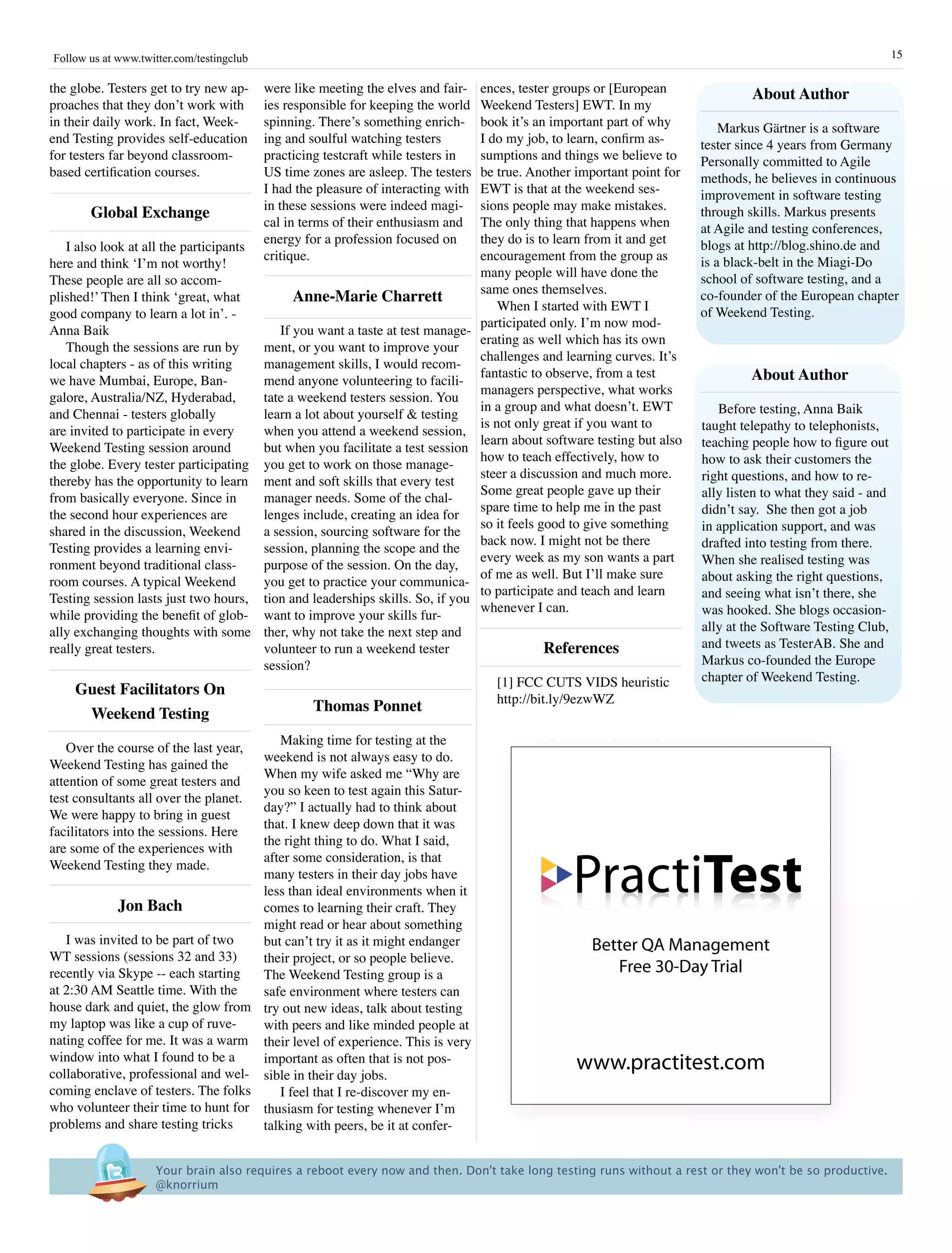 Follow us at www.twitter.com/testingclub                                                                                                                           15

the globe. Testers get to try new ap-      were like meeting the elves and fair-     ences, tester groups or [European                about author
proaches that they don’t work with         ies responsible for keeping the world     Weekend Testers] EWT. In my
in their daily work. In fact, Week-        spinning. There’s something enrich-       book it’s an important part of why          Markus Gärtner is a software
end Testing provides self-education        ing and soulful watching testers          I do my job, to learn, confirm as-      tester since 4 years from Germany
for testers far beyond classroom-          practicing testcraft while testers in     sumptions and things we believe to      Personally committed to Agile
based certification courses.               US time zones are asleep. The testers     be true. Another important point for    methods, he believes in continuous
                                           I had the pleasure of interacting with    EWT is that at the weekend ses-         improvement in software testing
                                           in these sessions were indeed magi-       sions people may make mistakes.
       Global Exchange                                                                                                       through skills. Markus presents
                                           cal in terms of their enthusiasm and      The only thing that happens when        at Agile and testing conferences,
                                           energy for a profession focused on        they do is to learn from it and get     blogs at http://blog.shino.de and
   I also look at all the participants
                                           critique.                                 encouragement from the group as         is a black-belt in the Miagi-Do
here and think ‘I’m not worthy!
                                                                                     many people will have done the          school of software testing, and a
These people are all so accom-
                                                                                     same ones themselves.
plished!’ Then I think ‘great, what             anne-Marie Charrett                                                          co-founder of the European chapter
                                                                                         When I started with EWT I           of Weekend Testing.
good company to learn a lot in’. -
                                                                                     participated only. I’m now mod-
Anna Baik                                     If you want a taste at test manage-
                                                                                     erating as well which has its own
   Though the sessions are run by          ment, or you want to improve your
                                                                                     challenges and learning curves. It’s
local chapters - as of this writing        management skills, I would recom-
we have Mumbai, Europe, Ban-               mend anyone volunteering to facili-
                                                                                     fantastic to observe, from a test                about author
                                                                                     managers perspective, what works
galore, Australia/NZ, Hyderabad,           tate a weekend testers session. You
                                                                                     in a group and what doesn’t. EWT           Before testing, Anna Baik
and Chennai - testers globally             learn a lot about yourself & testing
                                                                                     is not only great if you want to        taught telepathy to telephonists,
are invited to participate in every        when you attend a weekend session,
                                                                                     learn about software testing but also   teaching people how to figure out
Weekend Testing session around             but when you facilitate a test session
                                                                                     how to teach effectively, how to        how to ask their customers the
the globe. Every tester participating      you get to work on those manage-
                                                                                     steer a discussion and much more.       right questions, and how to re-
thereby has the opportunity to learn       ment and soft skills that every test
                                                                                     Some great people gave up their         ally listen to what they said - and
from basically everyone. Since in          manager needs. Some of the chal-
                                                                                     spare time to help me in the past       didn’t say. She then got a job
the second hour experiences are            lenges include, creating an idea for
                                                                                     so it feels good to give something      in application support, and was
shared in the discussion, Weekend          a session, sourcing software for the
                                                                                     back now. I might not be there          drafted into testing from there.
Testing provides a learning envi-          session, planning the scope and the
                                                                                     every week as my son wants a part       When she realised testing was
ronment beyond traditional class-          purpose of the session. On the day,
                                                                                     of me as well. But I’ll make sure       about asking the right questions,
room courses. A typical Weekend            you get to practice your communica-
                                                                                     to participate and teach and learn      and seeing what isn’t there, she
Testing session lasts just two hours,      tion and leaderships skills. So, if you
                                                                                     whenever I can.                         was hooked. She blogs occasion-
while providing the benefit of glob-       want to improve your skills fur-
ally exchanging thoughts with some         ther, why not take the next step and                                              ally at the Software Testing Club,
really great testers.                      volunteer to run a weekend tester                    references                   and tweets as TesterAB. She and
                                           session?                                                                          Markus co-founded the Europe
                                                                                        [1] FCC CUTS VIDS heuristic          chapter of Weekend Testing.
    Guest Facilitators On
                                                                                        http://bit.ly/9ezwWZ
     Weekend Testing                                Thomas ponnet

                                        Making time for testing at the
   Over the course of the last year,
                                     weekend is not always easy to do.
Weekend Testing has gained the
                                     When my wife asked me “Why are
attention of some great testers and
                                     you so keen to test again this Satur-
test consultants all over the planet.
                                     day?” I actually had to think about
We were happy to bring in guest
                                     that. I knew deep down that it was
facilitators into the sessions. Here
                                     the right thing to do. What I said,
are some of the experiences with

                                                                                                      PractiTest
                                     after some consideration, is that
Weekend Testing they made.
                                     many testers in their day jobs have
                                     less than ideal environments when it
             Jon Bach                comes to learning their craft. They
                                     might read or hear about something
   I was invited to be part of two   but can’t try it as it might endanger                               Better QA Management
WT sessions (sessions 32 and 33)     their project, or so people believe.
recently via Skype -- each starting  The Weekend Testing group is a                                         Free 30-Day Trial
at 2:30 AM Seattle time. With the    safe environment where testers can
house dark and quiet, the glow from try out new ideas, talk about testing
my laptop was like a cup of ruve-    with peers and like minded people at
nating coffee for me. It was a warm their level of experience. This is very
window into what I found to be a     important as often that is not pos-
collaborative, professional and wel- sible in their day jobs.
                                                                                                      www.practitest.com
coming enclave of testers. The folks    I feel that I re-discover my en-
who volunteer their time to hunt for thusiasm for testing whenever I’m
problems and share testing tricks    talking with peers, be it at confer-


                     Your brain also requires a reboot every now and then. Don't take long testing runs without a rest or they won't be so productive.
                     @knorrium
 