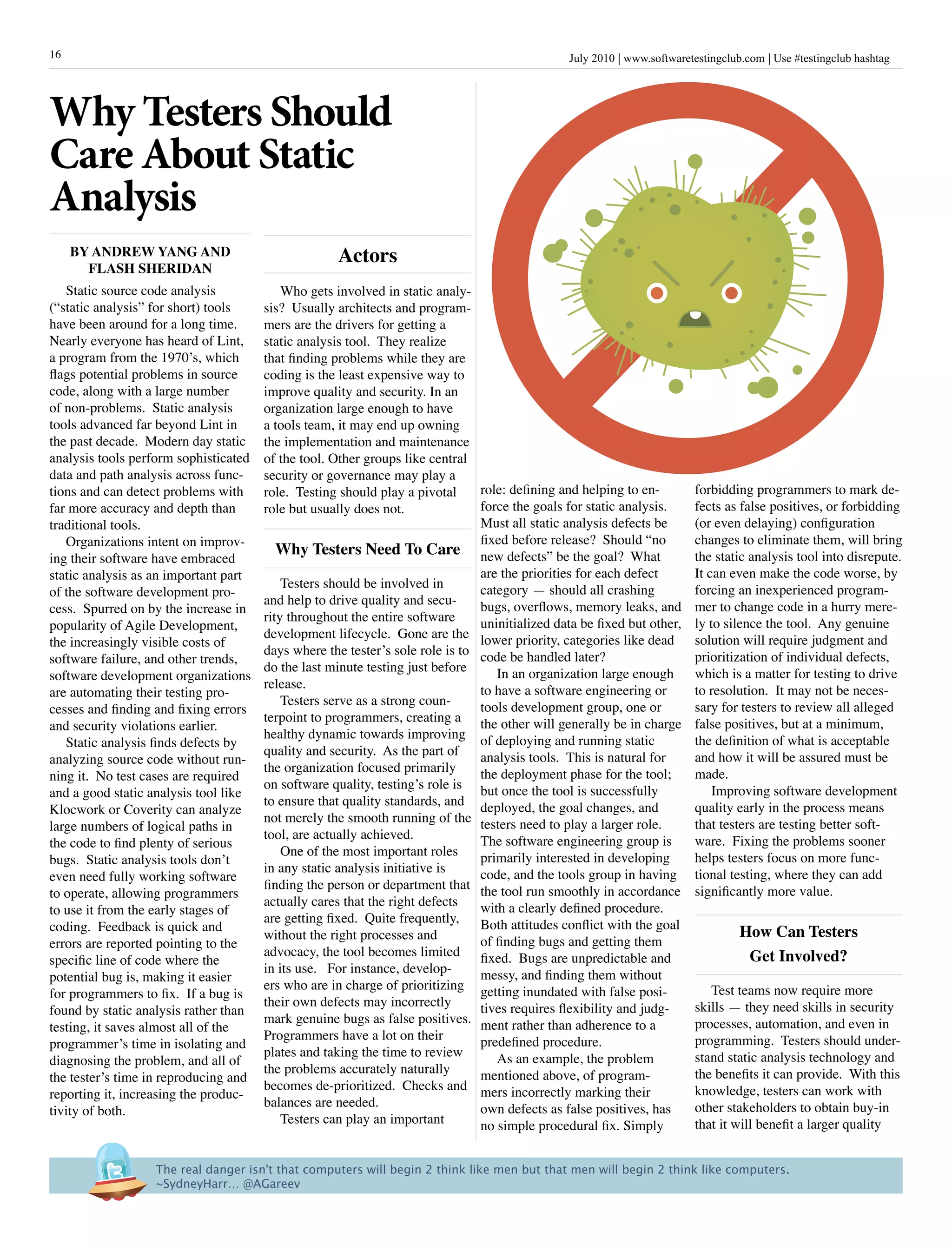 16                                                                                              July 2010 www.softwaretestingclub.com Use #testingclub hashtag




Why Testers Should
Care About Static
Analysis
     By anDrEW yanG anD                             actors
       FLash shEriDan
   Static source code analysis             Who gets involved in static analy-
(“static analysis” for short) tools    sis? Usually architects and program-
have been around for a long time.      mers are the drivers for getting a
Nearly everyone has heard of Lint,     static analysis tool. They realize
a program from the 1970’s, which       that finding problems while they are
flags potential problems in source     coding is the least expensive way to
code, along with a large number        improve quality and security. In an
of non-problems. Static analysis       organization large enough to have
tools advanced far beyond Lint in      a tools team, it may end up owning
the past decade. Modern day static     the implementation and maintenance
analysis tools perform sophisticated   of the tool. Other groups like central
data and path analysis across func-    security or governance may play a
tions and can detect problems with     role. Testing should play a pivotal     role: defining and helping to en-        forbidding programmers to mark de-
far more accuracy and depth than       role but usually does not.              force the goals for static analysis.     fects as false positives, or forbidding
traditional tools.                                                             Must all static analysis defects be      (or even delaying) configuration
   Organizations intent on improv-                                             fixed before release? Should “no         changes to eliminate them, will bring
                                          Why Testers need To Care new defects” be the goal? What                       the static analysis tool into disrepute.
ing their software have embraced
static analysis as an important part                                           are the priorities for each defect       It can even make the code worse, by
                                           Testers should be involved in       category — should all crashing           forcing an inexperienced program-
of the software development pro-
                                       and help to drive quality and secu-     bugs, overflows, memory leaks, and       mer to change code in a hurry mere-
cess. Spurred on by the increase in
                                       rity throughout the entire software     uninitialized data be fixed but other,   ly to silence the tool. Any genuine
popularity of Agile Development,
                                       development lifecycle. Gone are the lower priority, categories like dead         solution will require judgment and
the increasingly visible costs of
                                       days where the tester’s sole role is to code be handled later?                   prioritization of individual defects,
software failure, and other trends,
                                       do the last minute testing just before     In an organization large enough       which is a matter for testing to drive
software development organizations
                                       release.                                to have a software engineering or        to resolution. It may not be neces-
are automating their testing pro-
                                           Testers serve as a strong coun-     tools development group, one or          sary for testers to review all alleged
cesses and finding and fixing errors
                                       terpoint to programmers, creating a the other will generally be in charge        false positives, but at a minimum,
and security violations earlier.
                                       healthy dynamic towards improving of deploying and running static                the definition of what is acceptable
   Static analysis finds defects by
                                       quality and security. As the part of    analysis tools. This is natural for      and how it will be assured must be
analyzing source code without run-
                                       the organization focused primarily      the deployment phase for the tool;       made.
ning it. No test cases are required
                                       on software quality, testing’s role is but once the tool is successfully             Improving software development
and a good static analysis tool like
                                       to ensure that quality standards, and deployed, the goal changes, and            quality early in the process means
Klocwork or Coverity can analyze
                                       not merely the smooth running of the testers need to play a larger role.         that testers are testing better soft-
large numbers of logical paths in
                                       tool, are actually achieved.            The software engineering group is        ware. Fixing the problems sooner
the code to find plenty of serious
                                           One of the most important roles     primarily interested in developing       helps testers focus on more func-
bugs. Static analysis tools don’t
                                       in any static analysis initiative is    code, and the tools group in having      tional testing, where they can add
even need fully working software
                                       finding the person or department that the tool run smoothly in accordance        significantly more value.
to operate, allowing programmers
                                       actually cares that the right defects   with a clearly defined procedure.
to use it from the early stages of
                                       are getting fixed. Quite frequently,    Both attitudes conflict with the goal
coding. Feedback is quick and                                                                                                   how Can Testers
                                       without the right processes and         of finding bugs and getting them
errors are reported pointing to the
                                       advocacy, the tool becomes limited fixed. Bugs are unpredictable and                      Get involved?
specific line of code where the
                                       in its use. For instance, develop-      messy, and finding them without
potential bug is, making it easier
                                       ers who are in charge of prioritizing getting inundated with false posi-            Test teams now require more
for programmers to fix. If a bug is
                                       their own defects may incorrectly       tives requires flexibility and judg-     skills — they need skills in security
found by static analysis rather than
                                       mark genuine bugs as false positives. ment rather than adherence to a            processes, automation, and even in
testing, it saves almost all of the
                                       Programmers have a lot on their         predefined procedure.                    programming. Testers should under-
programmer’s time in isolating and
                                       plates and taking the time to review       As an example, the problem            stand static analysis technology and
diagnosing the problem, and all of
                                       the problems accurately naturally       mentioned above, of program-             the benefits it can provide. With this
the tester’s time in reproducing and
                                       becomes de-prioritized. Checks and mers incorrectly marking their                knowledge, testers can work with
reporting it, increasing the produc-
                                       balances are needed.                    own defects as false positives, has      other stakeholders to obtain buy-in
tivity of both.
                                           Testers can play an important       no simple procedural fix. Simply         that it will benefit a larger quality


                   The real danger isn't that computers will begin 2 think like men but that men will begin 2 think like computers.
                   ~SydneyHarr… @AGareev
 