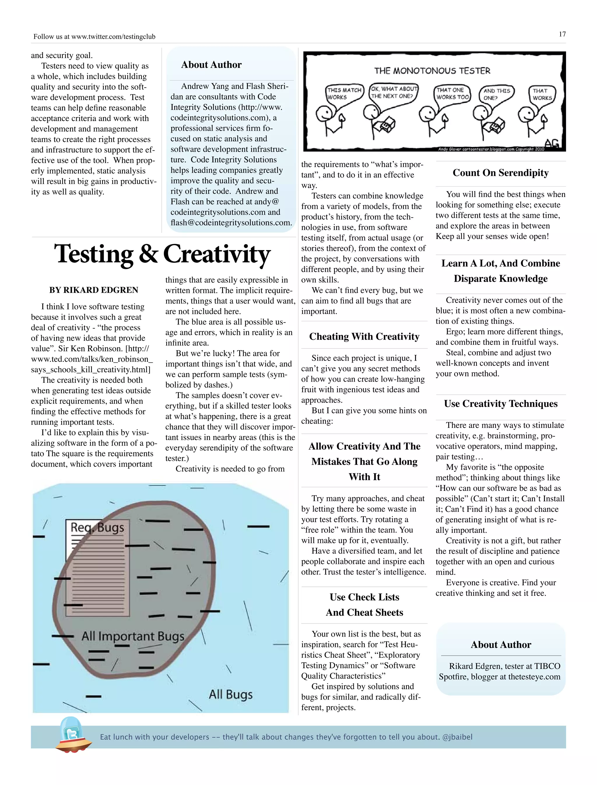 Follow us at www.twitter.com/testingclub                                                                                                                       17

and security goal.
    Testers need to view quality as          about author
a whole, which includes building
quality and security into the soft-            Andrew Yang and Flash Sheri-
ware development process. Test             dan are consultants with Code
teams can help define reasonable           Integrity Solutions (http://www.
acceptance criteria and work with          codeintegritysolutions.com), a
development and management                 professional services firm fo-
teams to create the right processes        cused on static analysis and
and infrastructure to support the ef-      software development infrastruc-
fective use of the tool. When prop-        ture. Code Integrity Solutions
                                                                               the requirements to “what’s impor-
erly implemented, static analysis          helps leading companies greatly                                                    Count On serendipity
                                                                               tant”, and to do it in an effective
will result in big gains in productiv-     improve the quality and secu-
                                                                               way.
ity as well as quality.                    rity of their code. Andrew and                                                   You will find the best things when
                                                                                  Testers can combine knowledge
                                           Flash can be reached at andy@                                                 looking for something else; execute
                                                                               from a variety of models, from the
                                           codeintegritysolutions.com and                                                two different tests at the same time,
                                                                               product’s history, from the tech-
                                           flash@codeintegritysolutions.com.                                             and explore the areas in between
                                                                               nologies in use, from software
                                                                               testing itself, from actual usage (or     Keep all your senses wide open!

      Testing & Creativity                                                     stories thereof), from the context of
                                                                               the project, by conversations with
                                                                               different people, and by using their
                                                                                                                          Learn a Lot, and Combine
                                      things that are easily expressible in    own skills.                                  Disparate knowledge
      By rikarD EDGrEn                written format. The implicit require-       We can’t find every bug, but we
                                      ments, things that a user would want, can aim to find all bugs that are               Creativity never comes out of the
   I think I love software testing                                                                                       blue; it is most often a new combina-
                                      are not included here.                   important.
because it involves such a great                                                                                         tion of existing things.
                                         The blue area is all possible us-
deal of creativity - “the process                                                                                           Ergo; learn more different things,
                                      age and errors, which in reality is an
of having new ideas that provide                                                 Cheating With Creativity                and combine them in fruitful ways.
                                      infinite area.
value”. Sir Ken Robinson. [http://                                                                                          Steal, combine and adjust two
                                         But we’re lucky! The area for
www.ted.com/talks/ken_robinson_                                                   Since each project is unique, I
                                      important things isn’t that wide, and                                              well-known concepts and invent
says_schools_kill_creativity.html]                                             can’t give you any secret methods
                                      we can perform sample tests (sym-                                                  your own method.
   The creativity is needed both                                               of how you can create low-hanging
                                      bolized by dashes.)
when generating test ideas outside                                             fruit with ingenious test ideas and
                                         The samples doesn’t cover ev-
explicit requirements, and when                                                approaches.                                 Use Creativity Techniques
                                      erything, but if a skilled tester looks
finding the effective methods for                                                 But I can give you some hints on
                                      at what’s happening, there is a great
running important tests.                                                       cheating:                                     There are many ways to stimulate
                                      chance that they will discover impor-
   I’d like to explain this by visu-                                                                                     creativity, e.g. brainstorming, pro-
                                      tant issues in nearby areas (this is the
alizing software in the form of a po-                                            allow Creativity and The                vocative operators, mind mapping,
                                      everyday serendipity of the software
tato The square is the requirements                                                                                      pair testing…
                                      tester.)                                    Mistakes That Go along
document, which covers important                                                                                             My favorite is “the opposite
                                         Creativity is needed to go from
                                                                                             With it                     method”; thinking about things like
                                                                                                                         “How can our software be as bad as
                                                                                  Try many approaches, and cheat         possible” (Can’t start it; Can’t Install
                                                                               by letting there be some waste in         it; Can’t Find it) has a good chance
                                                                               your test efforts. Try rotating a         of generating insight of what is re-
                                                                               “free role” within the team. You          ally important.
                                                                               will make up for it, eventually.              Creativity is not a gift, but rather
                                                                                  Have a diversified team, and let       the result of discipline and patience
                                                                               people collaborate and inspire each       together with an open and curious
                                                                               other. Trust the tester’s intelligence.   mind.
                                                                                                                             Everyone is creative. Find your
                                                                                                                         creative thinking and set it free.
                                                                                       Use Check Lists
                                                                                      and Cheat sheets

                                                                                   Your own list is the best, but as
                                                                               inspiration, search for “Test Heu-                  about author
                                                                               ristics Cheat Sheet”, “Exploratory
                                                                               Testing Dynamics” or “Software              Rikard Edgren, tester at TIBCO
                                                                               Quality Characteristics”                  Spotfire, blogger at thetesteye.com
                                                                                   Get inspired by solutions and
                                                                               bugs for similar, and radically dif-
                                                                               ferent, projects.


                      Eat lunch with your developers -- they'll talk about changes they've forgotten to tell you about. @jbaibel
 
