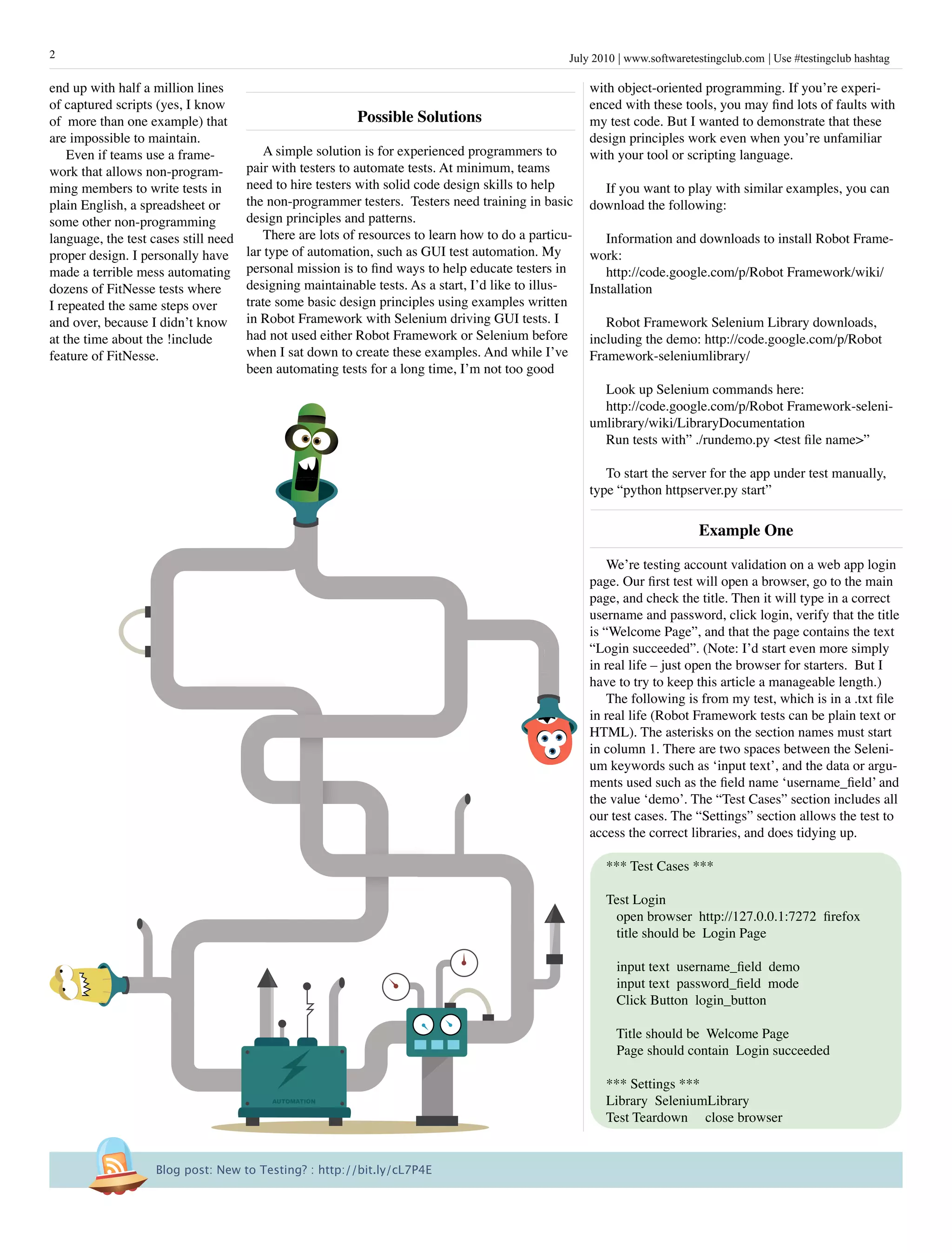 2                                                                                                 July 2010 www.softwaretestingclub.com Use #testingclub hashtag

end up with half a million lines                                                                      with object-oriented programming. If you’re experi-
of captured scripts (yes, I know                                                                      enced with these tools, you may find lots of faults with
of more than one example) that                            possible solutions                          my test code. But I wanted to demonstrate that these
are impossible to maintain.                                                                           design principles work even when you’re unfamiliar
    Even if teams use a frame-            A simple solution is for experienced programmers to         with your tool or scripting language.
work that allows non-program-         pair with testers to automate tests. At minimum, teams
ming members to write tests in        need to hire testers with solid code design skills to help        If you want to play with similar examples, you can
plain English, a spreadsheet or       the non-programmer testers. Testers need training in basic      download the following:
some other non-programming            design principles and patterns.
language, the test cases still need       There are lots of resources to learn how to do a particu-      Information and downloads to install Robot Frame-
proper design. I personally have      lar type of automation, such as GUI test automation. My         work:
made a terrible mess automating       personal mission is to find ways to help educate testers in        http://code.google.com/p/Robot Framework/wiki/
dozens of FitNesse tests where        designing maintainable tests. As a start, I’d like to illus-    Installation
I repeated the same steps over        trate some basic design principles using examples written
and over, because I didn’t know       in Robot Framework with Selenium driving GUI tests. I              Robot Framework Selenium Library downloads,
at the time about the !include        had not used either Robot Framework or Selenium before          including the demo: http://code.google.com/p/Robot
feature of FitNesse.                  when I sat down to create these examples. And while I’ve        Framework-seleniumlibrary/
                                      been automating tests for a long time, I’m not too good
                                                                                                        Look up Selenium commands here:
                                                                                                        http://code.google.com/p/Robot Framework-seleni-
                                                                                                      umlibrary/wiki/LibraryDocumentation
                                                                                                        Run tests with” ./rundemo.py <test file name>”

                                                                                                         To start the server for the app under test manually,
                                                                                                      type “python httpserver.py start”

                                                                                                                           Example One

                                                                                                          We’re testing account validation on a web app login
                                                                                                      page. Our first test will open a browser, go to the main
                                                                                                      page, and check the title. Then it will type in a correct
                                                                                                      username and password, click login, verify that the title
                                                                                                      is “Welcome Page”, and that the page contains the text
                                                                                                      “Login succeeded”. (Note: I’d start even more simply
                                                                                                      in real life – just open the browser for starters. But I
                                                                                                      have to try to keep this article a manageable length.)
                                                                                                          The following is from my test, which is in a .txt file
                                                                                                      in real life (Robot Framework tests can be plain text or
                                                                                                      HTML). The asterisks on the section names must start
                                                                                                      in column 1. There are two spaces between the Seleni-
                                                                                                      um keywords such as ‘input text’, and the data or argu-
                                                                                                      ments used such as the field name ‘username_field’ and
                                                                                                      the value ‘demo’. The “Test Cases” section includes all
                                                                                                      our test cases. The “Settings” section allows the test to
                                                                                                      access the correct libraries, and does tidying up.

                                                                                                         *** Test Cases ***

                                                                                                         Test Login
                                                                                                          open browser http://127.0.0.1:7272 firefox
                                                                                                          title should be Login Page

                                                                                                           input text username_field demo
                                                                                                           input text password_field mode
                                                                                                           Click Button login_button

                                                                                                           Title should be Welcome Page
                                                                                                           Page should contain Login succeeded

                                                                                                         *** Settings ***
                                          AUTOMATION                                                     Library SeleniumLibrary
                                                                                                         Test Teardown close browser


                    Blog post: New to Testing? : http://bit.ly/cL7P4E
 