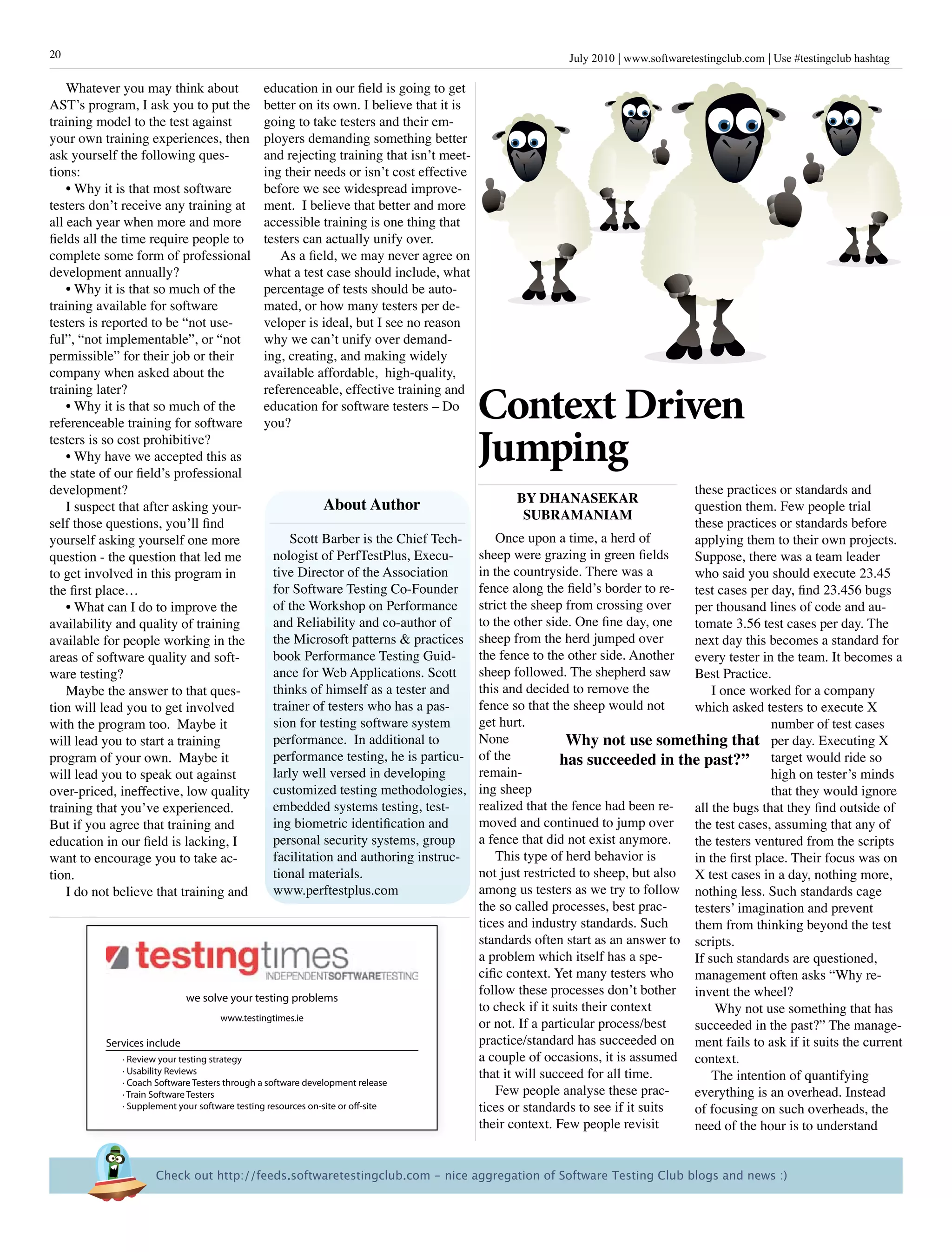 20                                                                                                July 2010 www.softwaretestingclub.com Use #testingclub hashtag

    Whatever you may think about         education in our field is going to get
AST’s program, I ask you to put the      better on its own. I believe that it is
training model to the test against       going to take testers and their em-
your own training experiences, then      ployers demanding something better
ask yourself the following ques-         and rejecting training that isn’t meet-
tions:                                   ing their needs or isn’t cost effective
    • Why it is that most software       before we see widespread improve-
testers don’t receive any training at    ment. I believe that better and more
all each year when more and more         accessible training is one thing that
fields all the time require people to    testers can actually unify over.
complete some form of professional          As a field, we may never agree on
development annually?                    what a test case should include, what
    • Why it is that so much of the      percentage of tests should be auto-
training available for software          mated, or how many testers per de-
testers is reported to be “not use-      veloper is ideal, but I see no reason
ful”, “not implementable”, or “not       why we can’t unify over demand-
permissible” for their job or their      ing, creating, and making widely
company when asked about the             available affordable, high-quality,

                                                                                   Context Driven
training later?                          referenceable, effective training and
    • Why it is that so much of the      education for software testers – Do
referenceable training for software      you?
testers is so cost prohibitive?
    • Why have we accepted this as
the state of our field’s professional
                                                                                   Jumping
development?                                                                                                                 these practices or standards and
                                                                                        By DhanasEkar
    I suspect that after asking your-               about author                                                             question them. Few people trial
                                                                                         sUBraManiaM
self those questions, you’ll find                                                                                            these practices or standards before
yourself asking yourself one more                     Scott Barber is the Chief Tech-     Once upon a time, a herd of        applying them to their own projects.
question - the question that led me               nologist of PerfTestPlus, Execu-    sheep were grazing in green fields     Suppose, there was a team leader
to get involved in this program in                tive Director of the Association    in the countryside. There was a        who said you should execute 23.45
the first place…                                  for Software Testing Co-Founder fence along the field’s border to re- test cases per day, find 23.456 bugs
    • What can I do to improve the                of the Workshop on Performance      strict the sheep from crossing over    per thousand lines of code and au-
availability and quality of training              and Reliability and co-author of    to the other side. One fine day, one   tomate 3.56 test cases per day. The
available for people working in the               the Microsoft patterns & practices sheep from the herd jumped over         next day this becomes a standard for
areas of software quality and soft-               book Performance Testing Guid-      the fence to the other side. Another every tester in the team. It becomes a
ware testing?                                     ance for Web Applications. Scott    sheep followed. The shepherd saw       Best Practice.
    Maybe the answer to that ques-                thinks of himself as a tester and   this and decided to remove the             I once worked for a company
tion will lead you to get involved                trainer of testers who has a pas-   fence so that the sheep would not      which asked testers to execute X
with the program too. Maybe it                    sion for testing software system    get hurt.                                              number of test cases
will lead you to start a training                 performance. In additional to       None              Why not use something that per day. Executing X
program of your own. Maybe it                     performance testing, he is particu- of the          has succeeded in the past?” target would ride so
will lead you to speak out against                larly well versed in developing     remain-                                                high on tester’s minds
over-priced, ineffective, low quality             customized testing methodologies, ing sheep                                                that they would ignore
training that you’ve experienced.                 embedded systems testing, test-     realized that the fence had been re-   all the bugs that they find outside of
But if you agree that training and                ing biometric identification and    moved and continued to jump over       the test cases, assuming that any of
education in our field is lacking, I              personal security systems, group    a fence that did not exist anymore.    the testers ventured from the scripts
want to encourage you to take ac-                 facilitation and authoring instruc-     This type of herd behavior is      in the first place. Their focus was on
tion.                                             tional materials.                   not just restricted to sheep, but also X test cases in a day, nothing more,
    I do not believe that training and            www.perftestplus.com                among us testers as we try to follow nothing less. Such standards cage
                                                                                      the so called processes, best prac-    testers’ imagination and prevent
                                                                                      tices and industry standards. Such     them from thinking beyond the test
                                                                                      standards often start as an answer to scripts.
                                                                                      a problem which itself has a spe-      If such standards are questioned,
                                                                                      cific context. Yet many testers who    management often asks “Why re-
                                                                                      follow these processes don’t bother invent the wheel?
                              we solve your testing problems
                                                                                      to check if it suits their context          Why not use something that has
                                      www.testingtimes.ie
                                                                                      or not. If a particular process/best   succeeded in the past?” The manage-
          Services include                                                            practice/standard has succeeded on ment fails to ask if it suits the current
             · Review your testing strategy                                           a couple of occasions, it is assumed context.
             · Usability Reviews                                                      that it will succeed for all time.         The intention of quantifying
             · Coach Software Testers through a software development release
             · Train Software Testers                                                     Few people analyse these prac-     everything is an overhead. Instead
             · Supplement your software testing resources on-site or o -site          tices or standards to see if it suits  of focusing on such overheads, the
                                                                                      their context. Few people revisit      need of the hour is to understand


                    Check out http://feeds.softwaretestingclub.com - nice aggregation of Software Testing Club blogs and news :)
 