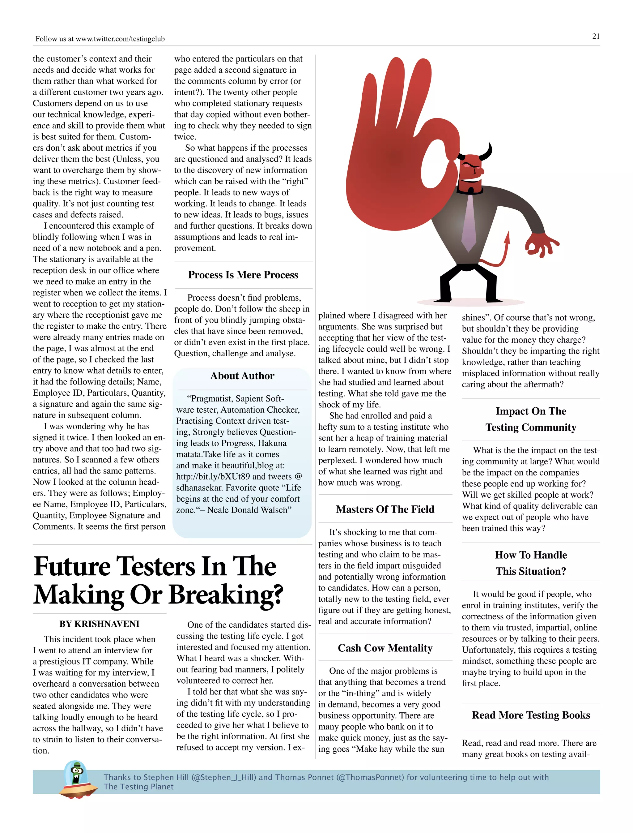 Follow us at www.twitter.com/testingclub                                                                                                                          21

the customer’s context and their           who entered the particulars on that
needs and decide what works for            page added a second signature in
them rather than what worked for           the comments column by error (or
a different customer two years ago.        intent?). The twenty other people
Customers depend on us to use              who completed stationary requests
our technical knowledge, experi-           that day copied without even bother-
ence and skill to provide them what        ing to check why they needed to sign
is best suited for them. Custom-           twice.
ers don’t ask about metrics if you             So what happens if the processes
deliver them the best (Unless, you         are questioned and analysed? It leads
want to overcharge them by show-           to the discovery of new information
ing these metrics). Customer feed-         which can be raised with the “right”
back is the right way to measure           people. It leads to new ways of
quality. It’s not just counting test       working. It leads to change. It leads
cases and defects raised.                  to new ideas. It leads to bugs, issues
    I encountered this example of          and further questions. It breaks down
blindly following when I was in            assumptions and leads to real im-
need of a new notebook and a pen.          provement.
The stationary is available at the
reception desk in our office where
                                               process is Mere process
we need to make an entry in the
register when we collect the items. I
                                               Process doesn’t find problems,
went to reception to get my station-
                                           people do. Don’t follow the sheep in
ary where the receptionist gave me                                                    plained where I disagreed with her     shines”. Of course that’s not wrong,
                                           front of you blindly jumping obsta-
the register to make the entry. There                                                 arguments. She was surprised but       but shouldn’t they be providing
                                           cles that have since been removed,
were already many entries made on                                                     accepting that her view of the test-   value for the money they charge?
                                           or didn’t even exist in the first place.
the page, I was almost at the end                                                     ing lifecycle could well be wrong. I   Shouldn’t they be imparting the right
                                           Question, challenge and analyse.
of the page, so I checked the last                                                    talked about mine, but I didn’t stop   knowledge, rather than teaching
entry to know what details to enter,                                                  there. I wanted to know from where     misplaced information without really
it had the following details; Name,
                                                     about author
                                                                                      she had studied and learned about      caring about the aftermath?
Employee ID, Particulars, Quantity,                                                   testing. What she told gave me the
                                              “Pragmatist, Sapient Soft-
a signature and again the same sig-                                                   shock of my life.
nature in subsequent column.
                                           ware tester, Automation Checker,
                                                                                          She had enrolled and paid a                impact On The
                                           Practising Context driven test-
    I was wondering why he has
                                           ing, Strongly believes Question-
                                                                                      hefty sum to a testing institute who         Testing Community
signed it twice. I then looked an en-                                                 sent her a heap of training material
                                           ing leads to Progress, Hakuna
try above and that too had two sig-                                                   to learn remotely. Now, that left me      What is the the impact on the test-
                                           matata.Take life as it comes
natures. So I scanned a few others                                                    perplexed. I wondered how much         ing community at large? What would
                                           and make it beautiful,blog at:
entries, all had the same patterns.                                                   of what she learned was right and      be the impact on the companies
                                           http://bit.ly/bXUt89 and tweets @
Now I looked at the column head-                                                      how much was wrong.                    these people end up working for?
                                           sdhanasekar. Favorite quote “Life
ers. They were as follows; Employ-                                                                                           Will we get skilled people at work?
                                           begins at the end of your comfort
ee Name, Employee ID, Particulars,                                                                                           What kind of quality deliverable can
Quantity, Employee Signature and
                                           zone.“– Neale Donald Walsch”                   Masters Of The Field
                                                                                                                             we expect out of people who have
Comments. It seems the first person                                                                                          been trained this way?
                                                                                     It’s shocking to me that com-
                                                                                  panies whose business is to teach
                                                                                                                                      how To handle
Future Testers In The
                                                                                  testing and who claim to be mas-
                                                                                  ters in the field impart misguided
                                                                                  and potentially wrong information
                                                                                                                                      This situation?

Making Or Breaking?                                                               to candidates. How can a person,
                                                                                  totally new to the testing field, ever
                                                                                  figure out if they are getting honest,
                                                                                                                                 It would be good if people, who
                                                                                                                             enrol in training institutes, verify the
                                                                                                                             correctness of the information given
       By krishnaVEni                         One of the candidates started dis- real and accurate information?              to them via trusted, impartial, online
   This incident took place when           cussing the testing life cycle. I got                                             resources or by talking to their peers.
I went to attend an interview for          interested and focused my attention.         Cash Cow Mentality                   Unfortunately, this requires a testing
a prestigious IT company. While            What I heard was a shocker. With-                                                 mindset, something these people are
I was waiting for my interview, I          out fearing bad manners, I politely       One of the major problems is            maybe trying to build upon in the
overheard a conversation between           volunteered to correct her.            that anything that becomes a trend         first place.
two other candidates who were                 I told her that what she was say- or the “in-thing” and is widely
seated alongside me. They were             ing didn’t fit with my understanding in demand, becomes a very good
talking loudly enough to be heard          of the testing life cycle, so I pro-   business opportunity. There are              read More Testing Books
across the hallway, so I didn’t have       ceeded to give her what I believe to many people who bank on it to
to strain to listen to their conversa-     be the right information. At first she make quick money, just as the say-
                                           refused to accept my version. I ex- ing goes “Make hay while the sun              Read, read and read more. There are
tion.                                                                                                                        many great books on testing avail-

                     Thanks to Stephen Hill (@Stephen_J_Hill) and Thomas Ponnet (@ThomasPonnet) for volunteering time to help out with 
                     The Testing Planet
 