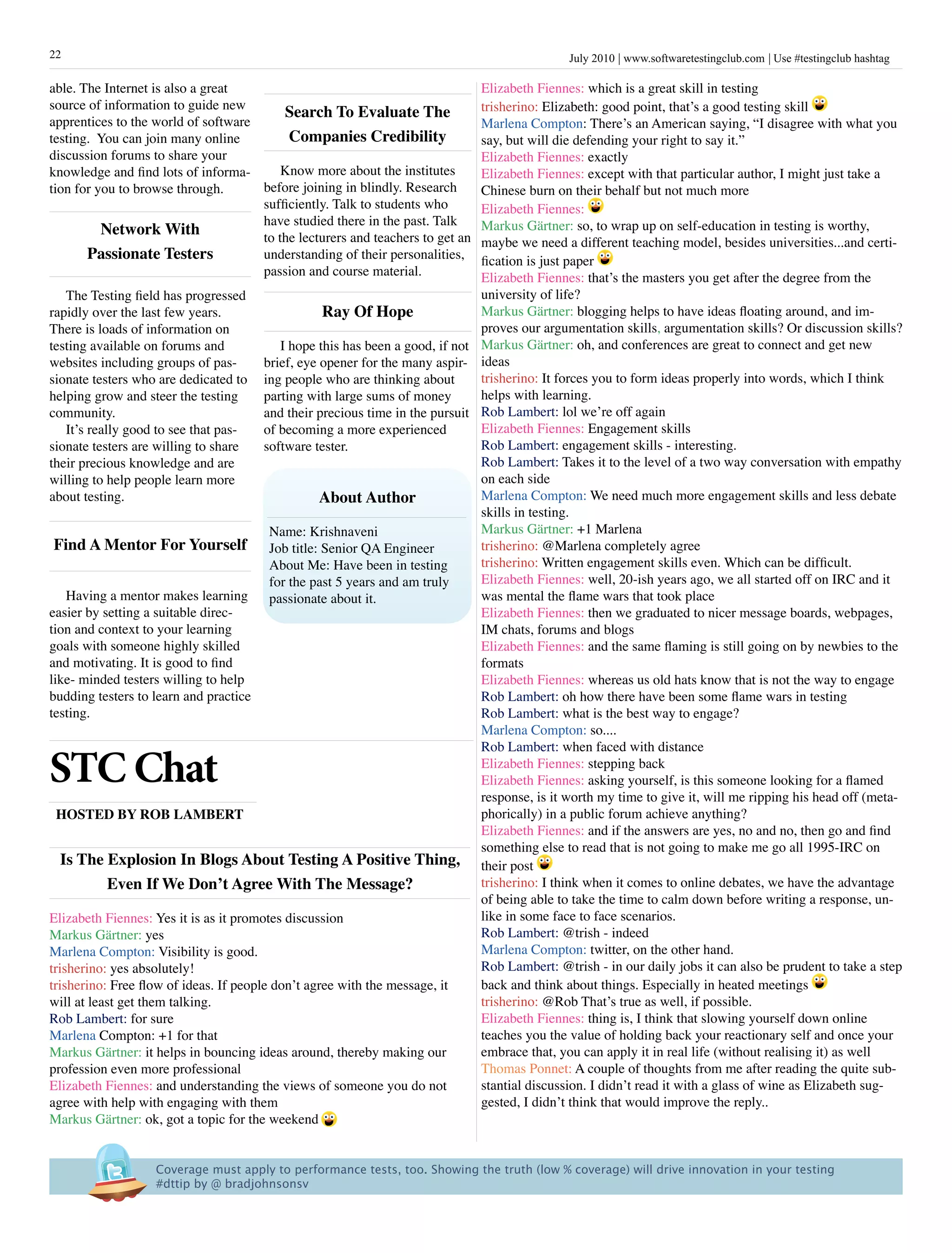 22                                                                                             July 2010 www.softwaretestingclub.com Use #testingclub hashtag

able. The Internet is also a great                                             Elizabeth Fiennes: which is a great skill in testing
source of information to guide new                                             trisherino: Elizabeth: good point, that’s a good testing skill
                                         search To Evaluate The
apprentices to the world of software                                           Marlena Compton: There’s an American saying, “I disagree with what you
testing. You can join many online         Companies Credibility                say, but will die defending your right to say it.”
discussion forums to share your                                                Elizabeth Fiennes: exactly
knowledge and find lots of informa-      Know more about the institutes        Elizabeth Fiennes: except with that particular author, I might just take a
tion for you to browse through.      before joining in blindly. Research       Chinese burn on their behalf but not much more
                                     sufficiently. Talk to students who        Elizabeth Fiennes:
                                     have studied there in the past. Talk      Markus Gärtner: so, to wrap up on self-education in testing is worthy,
          network With               to the lecturers and teachers to get an   maybe we need a different teaching model, besides universities...and certi-
       passionate Testers            understanding of their personalities,     fication is just paper
                                     passion and course material.              Elizabeth Fiennes: that’s the masters you get after the degree from the
    The Testing field has progressed                                           university of life?
rapidly over the last few years.                   ray Of hope                 Markus Gärtner: blogging helps to have ideas floating around, and im-
There is loads of information on                                               proves our argumentation skills, argumentation skills? Or discussion skills?
testing available on forums and            I hope this has been a good, if not Markus Gärtner: oh, and conferences are great to connect and get new
websites including groups of pas-       brief, eye opener for the many aspir- ideas
sionate testers who are dedicated to ing people who are thinking about         trisherino: It forces you to form ideas properly into words, which I think
helping grow and steer the testing      parting with large sums of money       helps with learning.
community.                              and their precious time in the pursuit Rob Lambert: lol we’re off again
    It’s really good to see that pas-   of becoming a more experienced         Elizabeth Fiennes: Engagement skills
sionate testers are willing to share    software tester.                       Rob Lambert: engagement skills - interesting.
their precious knowledge and are                                               Rob Lambert: Takes it to the level of a two way conversation with empathy
willing to help people learn more                                              on each side
about testing.                                     about author                Marlena Compton: We need much more engagement skills and less debate
                                                                               skills in testing.
                                         Name: Krishnaveni                     Markus Gärtner: +1 Marlena
 Find a Mentor For yourself Job title: Senior QA Engineer                      trisherino: @Marlena completely agree
                                         About Me: Have been in testing        trisherino: Written engagement skills even. Which can be difficult.
                                         for the past 5 years and am truly     Elizabeth Fiennes: well, 20-ish years ago, we all started off on IRC and it
    Having a mentor makes learning       passionate about it.                  was mental the flame wars that took place
easier by setting a suitable direc-                                            Elizabeth Fiennes: then we graduated to nicer message boards, webpages,
tion and context to your learning                                              IM chats, forums and blogs
goals with someone highly skilled                                              Elizabeth Fiennes: and the same flaming is still going on by newbies to the
and motivating. It is good to find                                             formats
like- minded testers willing to help                                           Elizabeth Fiennes: whereas us old hats know that is not the way to engage
budding testers to learn and practice                                          Rob Lambert: oh how there have been some flame wars in testing
testing.                                                                       Rob Lambert: what is the best way to engage?
                                                                               Marlena Compton: so....
                                                                               Rob Lambert: when faced with distance

STC Chat                                                                       Elizabeth Fiennes: stepping back
                                                                               Elizabeth Fiennes: asking yourself, is this someone looking for a flamed
                                                                               response, is it worth my time to give it, will me ripping his head off (meta-
  hOsTED By rOB LaMBErT                                                        phorically) in a public forum achieve anything?
                                                                               Elizabeth Fiennes: and if the answers are yes, no and no, then go and find
                                                                               something else to read that is not going to make me go all 1995-IRC on
   is The Explosion in Blogs about Testing a positive Thing, their post
             Even if We Don’t agree With The Message?                          trisherino: I think when it comes to online debates, we have the advantage
                                                                               of being able to take the time to calm down before writing a response, un-
Elizabeth Fiennes: Yes it is as it promotes discussion                         like in some face to face scenarios.
Markus Gärtner: yes                                                            Rob Lambert: @trish - indeed
Marlena Compton: Visibility is good.                                           Marlena Compton: twitter, on the other hand.
trisherino: yes absolutely!                                                    Rob Lambert: @trish - in our daily jobs it can also be prudent to take a step
trisherino: Free flow of ideas. If people don’t agree with the message, it     back and think about things. Especially in heated meetings
will at least get them talking.                                                trisherino: @Rob That’s true as well, if possible.
Rob Lambert: for sure                                                          Elizabeth Fiennes: thing is, I think that slowing yourself down online
Marlena Compton: +1 for that                                                   teaches you the value of holding back your reactionary self and once your
Markus Gärtner: it helps in bouncing ideas around, thereby making our          embrace that, you can apply it in real life (without realising it) as well
profession even more professional                                              Thomas Ponnet: A couple of thoughts from me after reading the quite sub-
Elizabeth Fiennes: and understanding the views of someone you do not           stantial discussion. I didn’t read it with a glass of wine as Elizabeth sug-
agree with help with engaging with them                                        gested, I didn’t think that would improve the reply..
Markus Gärtner: ok, got a topic for the weekend


                   Coverage must apply to performance tests, too. Showing the truth (low % coverage) will drive innovation in your testing 
                   #dttip by @ bradjohnsonsv
 