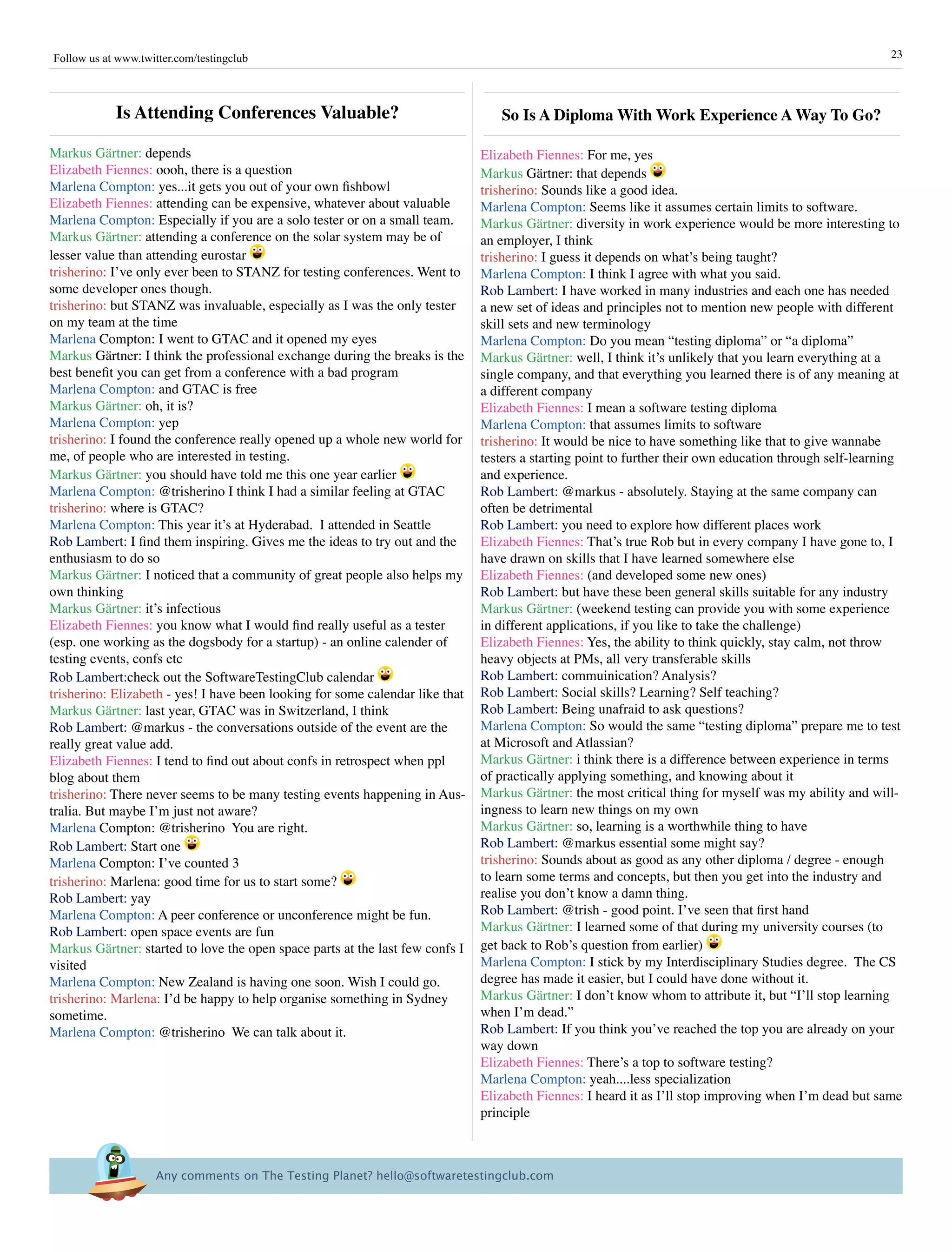 Follow us at www.twitter.com/testingclub                                                                                                                 23




            is attending Conferences Valuable?                                    so is a Diploma With Work Experience a Way To Go?

Markus Gärtner: depends                                                        Elizabeth Fiennes: For me, yes
Elizabeth Fiennes: oooh, there is a question                                   Markus Gärtner: that depends
Marlena Compton: yes...it gets you out of your own fishbowl                    trisherino: Sounds like a good idea.
Elizabeth Fiennes: attending can be expensive, whatever about valuable         Marlena Compton: Seems like it assumes certain limits to software.
Marlena Compton: Especially if you are a solo tester or on a small team.       Markus Gärtner: diversity in work experience would be more interesting to
Markus Gärtner: attending a conference on the solar system may be of           an employer, I think
lesser value than attending eurostar                                           trisherino: I guess it depends on what’s being taught?
trisherino: I’ve only ever been to STANZ for testing conferences. Went to      Marlena Compton: I think I agree with what you said.
some developer ones though.                                                    Rob Lambert: I have worked in many industries and each one has needed
trisherino: but STANZ was invaluable, especially as I was the only tester      a new set of ideas and principles not to mention new people with different
on my team at the time                                                         skill sets and new terminology
Marlena Compton: I went to GTAC and it opened my eyes                          Marlena Compton: Do you mean “testing diploma” or “a diploma”
Markus Gärtner: I think the professional exchange during the breaks is the     Markus Gärtner: well, I think it’s unlikely that you learn everything at a
best benefit you can get from a conference with a bad program                  single company, and that everything you learned there is of any meaning at
Marlena Compton: and GTAC is free                                              a different company
Markus Gärtner: oh, it is?                                                     Elizabeth Fiennes: I mean a software testing diploma
Marlena Compton: yep                                                           Marlena Compton: that assumes limits to software
trisherino: I found the conference really opened up a whole new world for      trisherino: It would be nice to have something like that to give wannabe
me, of people who are interested in testing.                                   testers a starting point to further their own education through self-learning
Markus Gärtner: you should have told me this one year earlier                  and experience.
Marlena Compton: @trisherino I think I had a similar feeling at GTAC           Rob Lambert: @markus - absolutely. Staying at the same company can
trisherino: where is GTAC?                                                     often be detrimental
Marlena Compton: This year it’s at Hyderabad. I attended in Seattle            Rob Lambert: you need to explore how different places work
Rob Lambert: I find them inspiring. Gives me the ideas to try out and the      Elizabeth Fiennes: That’s true Rob but in every company I have gone to, I
enthusiasm to do so                                                            have drawn on skills that I have learned somewhere else
Markus Gärtner: I noticed that a community of great people also helps my       Elizabeth Fiennes: (and developed some new ones)
own thinking                                                                   Rob Lambert: but have these been general skills suitable for any industry
Markus Gärtner: it’s infectious                                                Markus Gärtner: (weekend testing can provide you with some experience
Elizabeth Fiennes: you know what I would find really useful as a tester        in different applications, if you like to take the challenge)
(esp. one working as the dogsbody for a startup) - an online calender of       Elizabeth Fiennes: Yes, the ability to think quickly, stay calm, not throw
testing events, confs etc                                                      heavy objects at PMs, all very transferable skills
Rob Lambert:check out the SoftwareTestingClub calendar                         Rob Lambert: commuinication? Analysis?
trisherino: Elizabeth - yes! I have been looking for some calendar like that   Rob Lambert: Social skills? Learning? Self teaching?
Markus Gärtner: last year, GTAC was in Switzerland, I think                    Rob Lambert: Being unafraid to ask questions?
Rob Lambert: @markus - the conversations outside of the event are the          Marlena Compton: So would the same “testing diploma” prepare me to test
really great value add.                                                        at Microsoft and Atlassian?
Elizabeth Fiennes: I tend to find out about confs in retrospect when ppl       Markus Gärtner: i think there is a difference between experience in terms
blog about them                                                                of practically applying something, and knowing about it
trisherino: There never seems to be many testing events happening in Aus-      Markus Gärtner: the most critical thing for myself was my ability and will-
tralia. But maybe I’m just not aware?                                          ingness to learn new things on my own
Marlena Compton: @trisherino You are right.                                    Markus Gärtner: so, learning is a worthwhile thing to have
Rob Lambert: Start one                                                         Rob Lambert: @markus essential some might say?
Marlena Compton: I’ve counted 3                                                trisherino: Sounds about as good as any other diploma / degree - enough
trisherino: Marlena: good time for us to start some?                           to learn some terms and concepts, but then you get into the industry and
Rob Lambert: yay                                                               realise you don’t know a damn thing.
Marlena Compton: A peer conference or unconference might be fun.               Rob Lambert: @trish - good point. I’ve seen that first hand
Rob Lambert: open space events are fun                                         Markus Gärtner: I learned some of that during my university courses (to
Markus Gärtner: started to love the open space parts at the last few confs I   get back to Rob’s question from earlier)
visited                                                                        Marlena Compton: I stick by my Interdisciplinary Studies degree. The CS
Marlena Compton: New Zealand is having one soon. Wish I could go.              degree has made it easier, but I could have done without it.
trisherino: Marlena: I’d be happy to help organise something in Sydney         Markus Gärtner: I don’t know whom to attribute it, but “I’ll stop learning
sometime.                                                                      when I’m dead.”
Marlena Compton: @trisherino We can talk about it.                             Rob Lambert: If you think you’ve reached the top you are already on your
                                                                               way down
                                                                               Elizabeth Fiennes: There’s a top to software testing?
                                                                               Marlena Compton: yeah....less specialization
                                                                               Elizabeth Fiennes: I heard it as I’ll stop improving when I’m dead but same
                                                                               principle



                     Any comments on The Testing Planet? hello@softwaretestingclub.com 
 