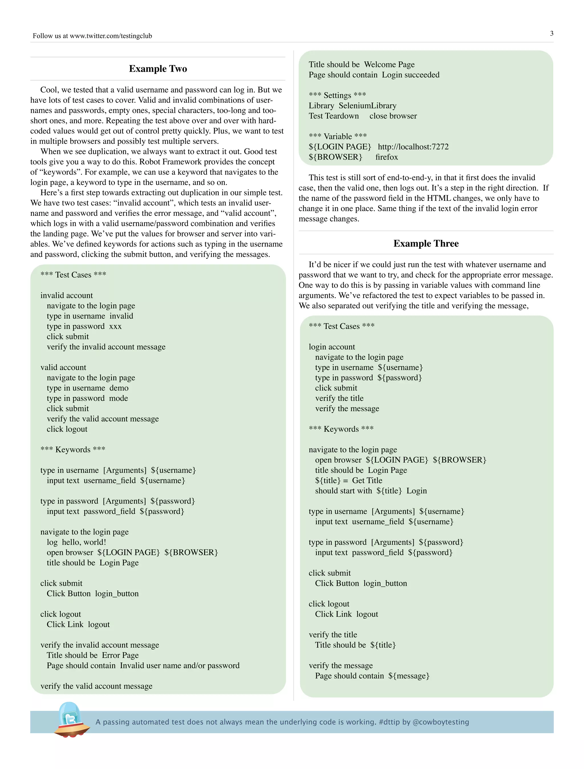 Follow us at www.twitter.com/testingclub                                                                                                                          3



                                                                                   Title should be Welcome Page
                                Example Two
                                                                                   Page should contain Login succeeded
   Cool, we tested that a valid username and password can log in. But we
                                                                                   *** Settings ***
have lots of test cases to cover. Valid and invalid combinations of user-
                                                                                   Library SeleniumLibrary
names and passwords, empty ones, special characters, too-long and too-
                                                                                   Test Teardown close browser
short ones, and more. Repeating the test above over and over with hard-
coded values would get out of control pretty quickly. Plus, we want to test
                                                                                   *** Variable ***
in multiple browsers and possibly test multiple servers.
                                                                                   ${LOGIN PAGE} http://localhost:7272
   When we see duplication, we always want to extract it out. Good test
                                                                                   ${BROWSER}       firefox
tools give you a way to do this. Robot Framework provides the concept
of “keywords”. For example, we can use a keyword that navigates to the
                                                                                   This test is still sort of end-to-end-y, in that it first does the invalid
login page, a keyword to type in the username, and so on.
                                                                                case, then the valid one, then logs out. It’s a step in the right direction. If
   Here’s a first step towards extracting out duplication in our simple test.
                                                                                the name of the password field in the HTML changes, we only have to
We have two test cases: “invalid account”, which tests an invalid user-
                                                                                change it in one place. Same thing if the text of the invalid login error
name and password and verifies the error message, and “valid account”,
                                                                                message changes.
which logs in with a valid username/password combination and verifies
the landing page. We’ve put the values for browser and server into vari-
ables. We’ve defined keywords for actions such as typing in the username                                     Example Three
and password, clicking the submit button, and verifying the messages.
                                                                                   It’d be nicer if we could just run the test with whatever username and
   *** Test Cases ***                                                           password that we want to try, and check for the appropriate error message.
                                                                                One way to do this is by passing in variable values with command line
   invalid account                                                              arguments. We’ve refactored the test to expect variables to be passed in.
     navigate to the login page                                                 We also separated out verifying the title and verifying the message,
     type in username invalid
     type in password xxx                                                          *** Test Cases ***
     click submit
     verify the invalid account message                                            login account
                                                                                     navigate to the login page
   valid account                                                                     type in username ${username}
     navigate to the login page                                                      type in password ${password}
     type in username demo                                                           click submit
     type in password mode                                                           verify the title
     click submit                                                                    verify the message
     verify the valid account message
     click logout                                                                  *** Keywords ***

   *** Keywords ***                                                                navigate to the login page
                                                                                     open browser ${LOGIN PAGE} ${BROWSER}
   type in username [Arguments] ${username}                                          title should be Login Page
     input text username_field ${username}                                           ${title} = Get Title
                                                                                     should start with ${title} Login
   type in password [Arguments] ${password}
     input text password_field ${password}                                         type in username [Arguments] ${username}
                                                                                     input text username_field ${username}
   navigate to the login page
     log hello, world!                                                             type in password [Arguments] ${password}
     open browser ${LOGIN PAGE} ${BROWSER}                                           input text password_field ${password}
     title should be Login Page
                                                                                   click submit
   click submit                                                                      Click Button login_button
     Click Button login_button
                                                                                   click logout
   click logout                                                                      Click Link logout
     Click Link logout
                                                                                   verify the title
   verify the invalid account message                                                Title should be ${title}
     Title should be Error Page
     Page should contain Invalid user name and/or password                         verify the message
                                                                                     Page should contain ${message}
   verify the valid account message



                     A passing automated test does not always mean the underlying code is working. #dttip by @cowboytesting
 