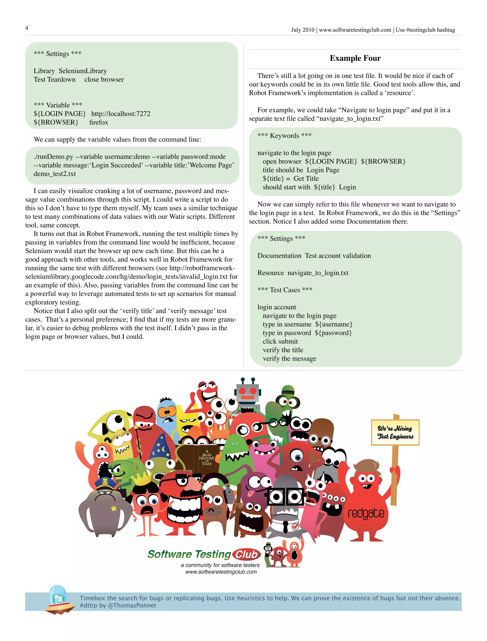 4                                                                                                 July 2010 www.softwaretestingclub.com Use #testingclub hashtag



    *** Settings ***
                                                                                                                Example Four
    Library SeleniumLibrary
                                                                                      There’s still a lot going on in one test file. It would be nice if each of
    Test Teardown close browser
                                                                                   our keywords could be in its own little file. Good test tools allow this, and
                                                                                   Robot Framework’s implementation is called a ‘resource’.
    *** Variable ***
                                                                                      For example, we could take “Navigate to login page” and put it in a
    ${LOGIN PAGE} http://localhost:7272
                                                                                   separate text file called “navigate_to_login.txt”
    ${BROWSER}       firefox
                                                                                       *** Keywords ***
    We can supply the variable values from the command line:
                                                                                       navigate to the login page
    ./runDemo.py --variable username:demo --variable password:mode
                                                                                         open browser ${LOGIN PAGE} ${BROWSER}
    --variable message:‘Login Succeeded’ --variable title:’Welcome Page’
                                                                                         title should be Login Page
    demo_test2.txt
                                                                                         ${title} = Get Title
                                                                                         should start with ${title} Login
    I can easily visualize cranking a lot of username, password and mes-
sage value combinations through this script. I could write a script to do
                                                                                      Now we can simply refer to this file whenever we want to navigate to
this so I don’t have to type them myself. My team uses a similar technique
                                                                                   the login page in a test. In Robot Framework, we do this in the “Settings”
to test many combinations of data values with our Watir scripts. Different
                                                                                   section. Notice I also added some Documentation there.
tool, same concept.
    It turns out that in Robot Framework, running the test multiple times by
                                                                                       *** Settings ***
passing in variables from the command line would be inefficient, because
Selenium would start the browser up new each time. But this can be a
                                                                                       Documentation Test account validation
good approach with other tools, and works well in Robot Framework for
running the same test with different browsers (see http://robotframework-
                                                                                       Resource navigate_to_login.txt
seleniumlibrary.googlecode.com/hg/demo/login_tests/invalid_login.txt for
an example of this). Also, passing variables from the command line can be
                                                                                       *** Test Cases ***
a powerful way to leverage automated tests to set up scenarios for manual
exploratory testing.
                                                                                       login account
    Notice that I also split out the ‘verify title’ and ‘verify message’ test
                                                                                         navigate to the login page
cases. That’s a personal preference; I find that if my tests are more granu-
                                                                                         type in username ${username}
lar, it’s easier to debug problems with the test itself. I didn’t pass in the
                                                                                         type in password ${password}
login page or browser values, but I could.
                                                                                         click submit
                                                                                         verify the title
                                                                                         verify the message




                                                                                                                                  We're Hiring
                                                                                                                                  Test Engineers

                                                                  a
                                                                Brief
                                                               Histor Y
                                                                  OF
                                                                Time

                                                                French Edition




                                                                                                                       redgate


                                                        a community for software testers
                                                          www.softwaretestingclub.com



                   Timebox the search for bugs or replicating bugs. Use heuristics to help. We can prove the existence of bugs but not their absence. 
                   #dttip by @ThomasPonnet
 