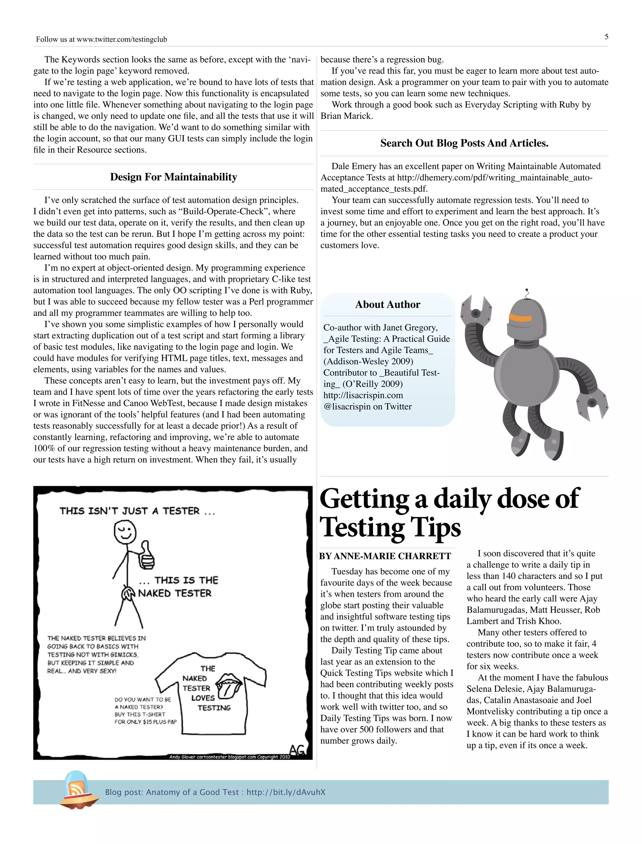 Follow us at www.twitter.com/testingclub                                                                                                                      5

    The Keywords section looks the same as before, except with the ‘navi-         because there’s a regression bug.
gate to the login page’ keyword removed.                                             If you’ve read this far, you must be eager to learn more about test auto-
    If we’re testing a web application, we’re bound to have lots of tests that    mation design. Ask a programmer on your team to pair with you to automate
need to navigate to the login page. Now this functionality is encapsulated        some tests, so you can learn some new techniques.
into one little file. Whenever something about navigating to the login page          Work through a good book such as Everyday Scripting with Ruby by
is changed, we only need to update one file, and all the tests that use it will   Brian Marick.
still be able to do the navigation. We’d want to do something similar with
the login account, so that our many GUI tests can simply include the login
                                                                                                  search Out Blog posts and articles.
file in their Resource sections.
                                                                                     Dale Emery has an excellent paper on Writing Maintainable Automated
                      Design For Maintainability                                  Acceptance Tests at http://dhemery.com/pdf/writing_maintainable_auto-
                                                                                  mated_acceptance_tests.pdf.
    I’ve only scratched the surface of test automation design principles.            Your team can successfully automate regression tests. You’ll need to
I didn’t even get into patterns, such as “Build-Operate-Check”, where             invest some time and effort to experiment and learn the best approach. It’s
we build our test data, operate on it, verify the results, and then clean up      a journey, but an enjoyable one. Once you get on the right road, you’ll have
the data so the test can be rerun. But I hope I’m getting across my point:        time for the other essential testing tasks you need to create a product your
successful test automation requires good design skills, and they can be           customers love.
learned without too much pain.
    I’m no expert at object-oriented design. My programming experience
is in structured and interpreted languages, and with proprietary C-like test
automation tool languages. The only OO scripting I’ve done is with Ruby,
but I was able to succeed because my fellow tester was a Perl programmer                   about author
and all my programmer teammates are willing to help too.
    I’ve shown you some simplistic examples of how I personally would             Co-author with Janet Gregory,
start extracting duplication out of a test script and start forming a library     _Agile Testing: A Practical Guide
of basic test modules, like navigating to the login page and login. We            for Testers and Agile Teams_
could have modules for verifying HTML page titles, text, messages and             (Addison-Wesley 2009)
elements, using variables for the names and values.                               Contributor to _Beautiful Test-
    These concepts aren’t easy to learn, but the investment pays off. My          ing_ (O’Reilly 2009)
team and I have spent lots of time over the years refactoring the early tests     http://lisacrispin.com
I wrote in FitNesse and Canoo WebTest, because I made design mistakes             @lisacrispin on Twitter
or was ignorant of the tools’ helpful features (and I had been automating
tests reasonably successfully for at least a decade prior!) As a result of
constantly learning, refactoring and improving, we’re able to automate
100% of our regression testing without a heavy maintenance burden, and
our tests have a high return on investment. When they fail, it’s usually



                                                                                  Getting a daily dose of
                                                                                  Testing Tips
                                                                                  By annE-MariE CharrETT                    I soon discovered that it’s quite
                                                                                                                         a challenge to write a daily tip in
                                                                                      Tuesday has become one of my       less than 140 characters and so I put
                                                                                  favourite days of the week because     a call out from volunteers. Those
                                                                                  it’s when testers from around the      who heard the early call were Ajay
                                                                                  globe start posting their valuable     Balamurugadas, Matt Heusser, Rob
                                                                                  and insightful software testing tips   Lambert and Trish Khoo.
                                                                                  on twitter. I’m truly astounded by        Many other testers offered to
                                                                                  the depth and quality of these tips.   contribute too, so to make it fair, 4
                                                                                      Daily Testing Tip came about       testers now contribute once a week
                                                                                  last year as an extension to the       for six weeks.
                                                                                  Quick Testing Tips website which I        At the moment I have the fabulous
                                                                                  had been contributing weekly posts     Selena Delesie, Ajay Balamuruga-
                                                                                  to. I thought that this idea would     das, Catalin Anastasoaie and Joel
                                                                                  work well with twitter too, and so     Montvelisky contributing a tip once a
                                                                                  Daily Testing Tips was born. I now     week. A big thanks to these testers as
                                                                                  have over 500 followers and that       I know it can be hard work to think
                                                                                  number grows daily.                    up a tip, even if its once a week.



                     Blog post: Anatomy of a Good Test : http://bit.ly/dAvuhX
 