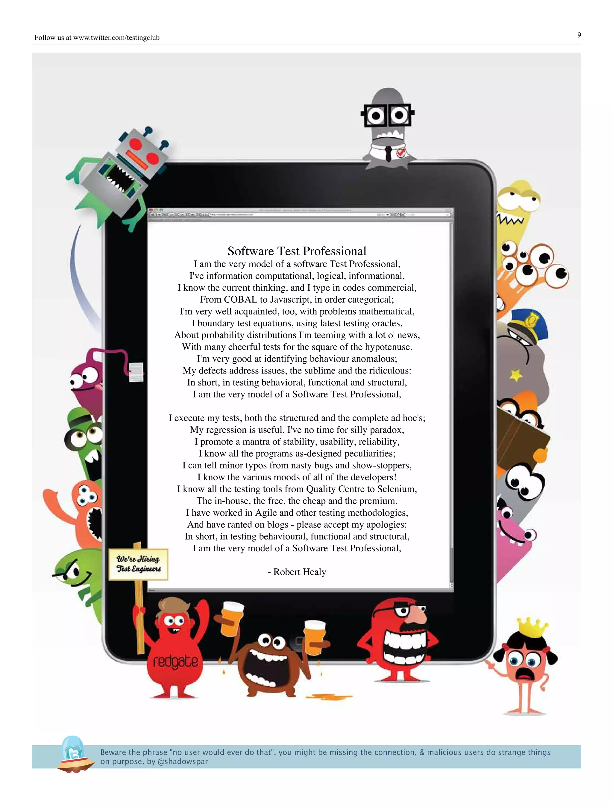 Follow us at www.twitter.com/testingclub                                                                                                         9




                                                          Software Test Professional
                                                  I am the very model of a software Test Professional,
                                                I've information computational, logical, informational,
                                            I know the current thinking, and I type in codes commercial,
                                                    From COBAL to Javascript, in order categorical;
                                             I'm very well acquainted, too, with problems mathematical,
                                                 I boundary test equations, using latest testing oracles,
                                            About probability distributions I'm teeming with a lot o' news,
                                              With many cheerful tests for the square of the hypotenuse.
                                                   I'm very good at identifying behaviour anomalous;
                                              My defects address issues, the sublime and the ridiculous:
                                               In short, in testing behavioral, functional and structural,
                                                 I am the very model of a Software Test Professional,

                                           I execute my tests, both the structured and the complete ad hoc's;
                                                  My regression is useful, I've no time for silly paradox,
                                                    I promote a mantra of stability, usability, reliability,
                                                     I know all the programs as-designed peculiarities;
                                                I can tell minor typos from nasty bugs and show-stoppers,
                                                     I know the various moods of all of the developers!
                                              I know all the testing tools from Quality Centre to Selenium,
                                                     The in-house, the free, the cheap and the premium.
                                                 I have worked in Agile and other testing methodologies,
                                                  And have ranted on blogs - please accept my apologies:
                                                 In short, in testing behavioural, functional and structural,
                                                   I am the very model of a Software Test Professional,

                                                                    - Robert Healy




                     Beware the phrase "no user would ever do that". you might be missing the connection, & malicious users do strange things 
                     on purpose. by @shadowspar
 