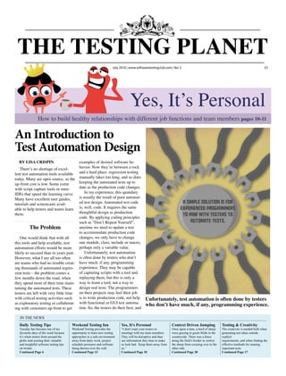 THE TESTING PLANET
                                                                       July 2010 www.softwaretestingclub.com No: 2                                                                    £5




                                                                                  Yes, It’s Personal
                How to build healthy relationships with different job functions and team members pages 10-11

An Introduction to
Test Automation Design
  By Lisa Crispin                      examples of desired software be-
   There’s no shortage of excel-       havior. Now they’re between a rock
lent test automation tools available and a hard place: regression testing
today. Many are open source, so the manually takes too long, and so does
up-front cost is low. Some come        keeping the automated tests up to
with script capture tools or mini-     date as the production code changes.
IDEs that speed the learning curve.        In my experience, this quandary
Many have excellent user guides,       is usually the result of poor automat-
tutorials and screencasts avail-       ed test design. Automated test code
able to help testers and teams learn is, well, code. It requires the same
them.                                  thoughtful design as production
                                       code. By applying coding principles
                                       such as “Don’t Repeat Yourself”,
          The problem                  anytime we need to update a test
                                       to accommodate production code
   One would think that with all       changes, we only have to change
this tools and help available, test    one module, class, include or macro,
automation efforts would be more       perhaps only a variable value.
likely to succeed than in years past.      Unfortunately, test automation
However, what I see all too often      is often done by testers who don’t
are teams who had no trouble creat- have much, if any, programming
ing thousands of automated regres- experience. They may be capable
sion tests – the problem comes a       of capturing scripts with a tool and
few months down the road, when         replaying them, but this is only a
they spend most of their time main- way to learn a tool, not a way to
taining the automated tests. These     design real tests. The programmers
testers are left with very little time on their projects may feel their job
with critical testing activities such  is to write production code, not help                 Unfortunately, test automation is often done by testers
as exploratory testing or collaborat- with functional or GUI test automa-                    who don’t have much, if any, programming experience.
ing with customers up-front to get     tion. So, the testers do their best, and

   IN THE NEWS
  Daily Testing Tips                     Weekend Testing fun                Yes, It's Personal                  Context Driven Jumping                 Testing & Creativity
  Tuesday has become one of my           Weekend Testing provides the       “I don't want your testers in       Once upon a time, a herd of sheep      The creativity is needed both when
  favourite days of the week because     opportunity to learn new testing   meetings with my team members.      were grazing in green fields in the    generating test ideas outside
  it’s when testers from around the      approaches in a safe environment   They will be disruptive and then    countryside. There was a fence         explicit
  globe start posting their valuable     away from daily work, project      use information they hear to make   along the field’s border to restrict   requirements, and when finding the
  and insightful software testing tips   schedule pressures and software    us look bad. Keep them away from    the sheep from crossing over to the    effective methods for running
  on twitter.                            being thrown over the wall.        us.”                                other side.                            important tests.
  Continued Page 6                       Continued Page 13                  Continued Page 10                   Continued Page 20                      Continued Page 17
 