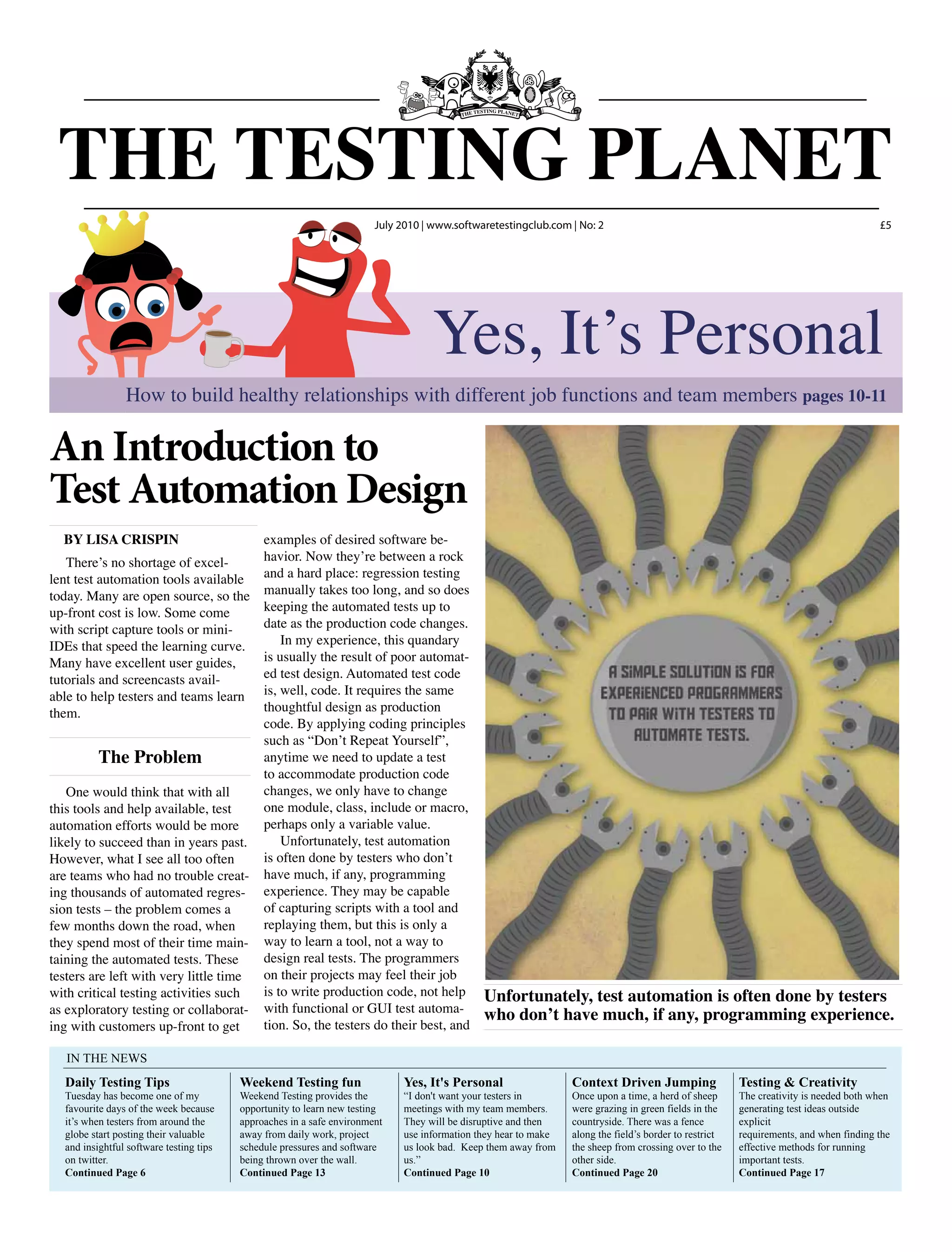 An Introduction to
Test Automation Design
By Lisa Crispin examples of desired software be-
havior. Now they’re between a rock
and a hard place: regression testing
manually takes too long, and so does
keeping the automated tests up to
date as the production code changes.
In my experience, this quandary
is usually the result of poor automat-
ed test design. Automated test code
is, well, code. It requires the same
thoughtful design as production
code. By applying coding principles
such as “Don’t Repeat Yourself”,
anytime we need to update a test
to accommodate production code
changes, we only have to change
one module, class, include or macro,
perhaps only a variable value.
Unfortunately, test automation
is often done by testers who don’t
have much, if any, programming
experience. They may be capable
of capturing scripts with a tool and
replaying them, but this is only a
way to learn a tool, not a way to
design real tests. The programmers
on their projects may feel their job
is to write production code, not help
with functional or GUI test automa-
tion. So, the testers do their best, and
There’s no shortage of excel-
lent test automation tools available
today. Many are open source, so the
up-front cost is low. Some come
with script capture tools or mini-
IDEs that speed the learning curve.
Many have excellent user guides,
tutorials and screencasts avail-
able to help testers and teams learn
them.
The Problem
One would think that with all
this tools and help available, test
automation efforts would be more
likely to succeed than in years past.
However, what I see all too often
are teams who had no trouble creat-
ing thousands of automated regres-
sion tests – the problem comes a
few months down the road, when
they spend most of their time main-
taining the automated tests. These
testers are left with very little time
with critical testing activities such
as exploratory testing or collaborat-
ing with customers up-front to get
Unfortunately, test automation is often done by testers
who don’t have much, if any, programming experience.
Weekend Testing fun
Weekend Testing provides the
opportunity to learn new testing
approaches in a safe environment
away from daily work, project
schedule pressures and software
being thrown over the wall.
Continued Page 13
Yes, It's Personal
“I don't want your testers in
meetings with my team members.
They will be disruptive and then
use information they hear to make
us look bad. Keep them away from
us.”
Continued Page 10
Context Driven Jumping
Once upon a time, a herd of sheep
were grazing in green fields in the
countryside. There was a fence
along the field’s border to restrict
the sheep from crossing over to the
other side.
Continued Page 20
Testing & Creativity
The creativity is needed both when
generating test ideas outside
explicit
requirements, and when finding the
effective methods for running
important tests.
Continued Page 17
Daily Testing Tips
Tuesday has become one of my
favourite days of the week because
it’s when testers from around the
globe start posting their valuable
and insightful software testing tips
on twitter.
Continued Page 6
IN THE NEWS
THE TESTING PLANET
July 2010 www.softwaretestingclub.com No: 2 £5
Yes, It’s Personal
How to build healthy relationships with different job functions and team members pages 10-11
 