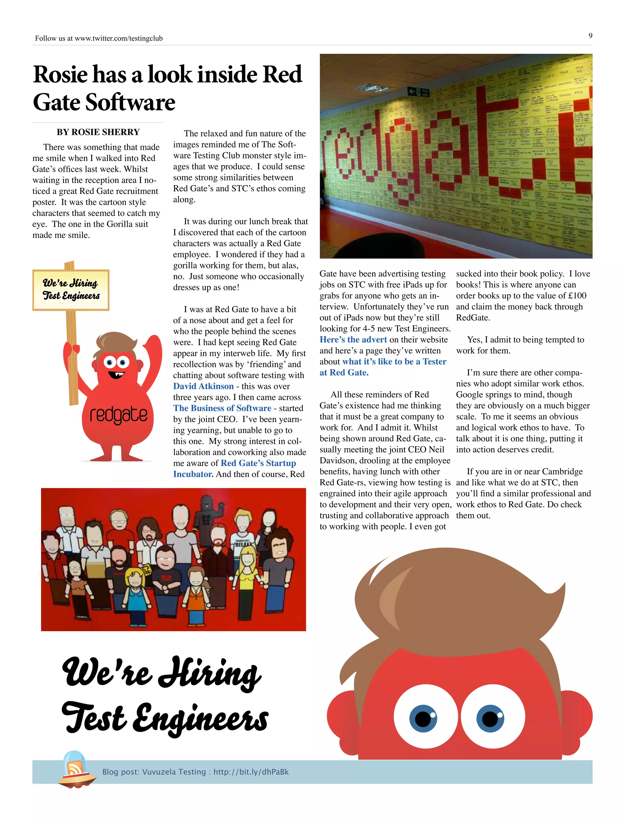 9Follow us at www.twitter.com/testingclub
The relaxed and fun nature of the
images reminded me of The Soft-
ware Testing Club monster style im-
ages that we produce. I could sense
some strong similarities between
Red Gate’s and STC’s ethos coming
along.
It was during our lunch break that
I discovered that each of the cartoon
characters was actually a Red Gate
employee. I wondered if they had a
gorilla working for them, but alas,
no. Just someone who occasionally
dresses up as one!
I was at Red Gate to have a bit
of a nose about and get a feel for
who the people behind the scenes
were. I had kept seeing Red Gate
appear in my interweb life. My first
recollection was by ‘friending’ and
chatting about software testing with
David Atkinson - this was over
three years ago. I then came across
The Business of Software - started
by the joint CEO. I’ve been yearn-
ing yearning, but unable to go to
this one. My strong interest in col-
laboration and coworking also made
me aware of Red Gate’s Startup
Incubator. And then of course, Red
sucked into their book policy. I love
books! This is where anyone can
order books up to the value of £100
and claim the money back through
RedGate.
Yes, I admit to being tempted to
work for them.
I’m sure there are other compa-
nies who adopt similar work ethos.
Google springs to mind, though
they are obviously on a much bigger
scale. To me it seems an obvious
and logical work ethos to have. To
talk about it is one thing, putting it
into action deserves credit.
If you are in or near Cambridge
and like what we do at STC, then
you’ll find a similar professional and
work ethos to Red Gate. Do check
them out.
There was something that made
me smile when I walked into Red
Gate’s offices last week. Whilst
waiting in the reception area I no-
ticed a great Red Gate recruitment
poster. It was the cartoon style
characters that seemed to catch my
eye. The one in the Gorilla suit
made me smile.
Gate have been advertising testing
jobs on STC with free iPads up for
grabs for anyone who gets an in-
terview. Unfortunately they’ve run
out of iPads now but they’re still
looking for 4-5 new Test Engineers.
Here’s the advert on their website
and here’s a page they’ve written
about what it’s like to be a Tester
at Red Gate.
All these reminders of Red
Gate’s existence had me thinking
that it must be a great company to
work for. And I admit it. Whilst
being shown around Red Gate, ca-
sually meeting the joint CEO Neil
Davidson, drooling at the employee
benefits, having lunch with other
Red Gate-rs, viewing how testing is
engrained into their agile approach
to development and their very open,
trusting and collaborative approach
to working with people. I even got
Rosie has a look inside Red
Gate Software
BY ROSIE SHERRY
We're Hiring
Test Engineers
redgate
We're Hiring
Test Engineers
Blog post: Vuvuzela Testing : http://bit.ly/dhPaBk
 
