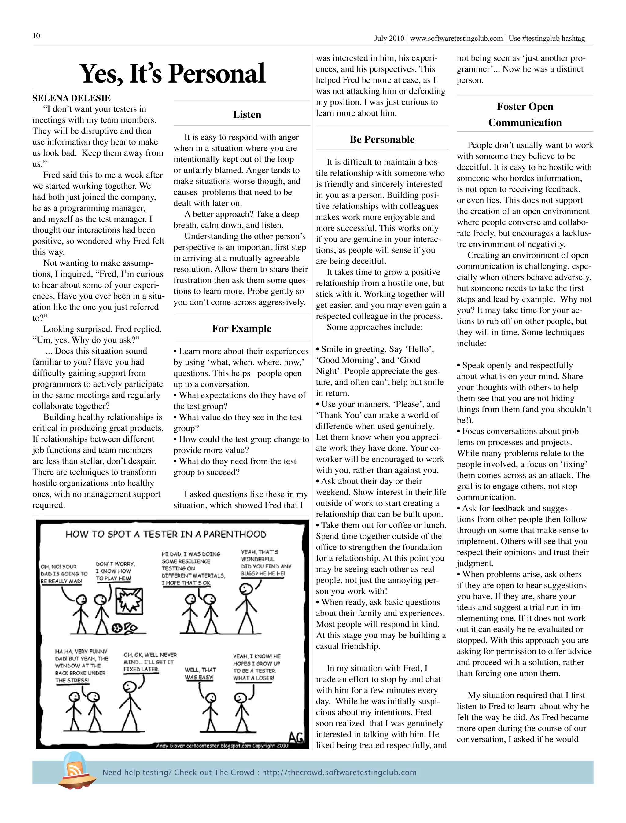 July 2010 www.softwaretestingclub.com Use #testingclub hashtag10
Listen
It is easy to respond with anger
when in a situation where you are
intentionally kept out of the loop
or unfairly blamed. Anger tends to
make situations worse though, and
causes problems that need to be
dealt with later on.
A better approach? Take a deep
breath, calm down, and listen.
Understanding the other person’s
perspective is an important first step
in arriving at a mutually agreeable
resolution. Allow them to share their
frustration then ask them some ques-
tions to learn more. Probe gently so
you don’t come across aggressively.
For Example
• Learn more about their experiences
by using ‘what, when, where, how,’
questions. This helps people open
up to a conversation.
• What expectations do they have of
the test group?
• What value do they see in the test
group?
• How could the test group change to
provide more value?
• What do they need from the test
group to succeed?
I asked questions like these in my
situation, which showed Fred that I
not being seen as ‘just another pro-
grammer’... Now he was a distinct
person.
Foster Open
Communication
People don’t usually want to work
with someone they believe to be
deceitful. It is easy to be hostile with
someone who hordes information,
is not open to receiving feedback,
or even lies. This does not support
the creation of an open environment
where people converse and collabo-
rate freely, but encourages a lacklus-
tre environment of negativity.
Creating an environment of open
communication is challenging, espe-
cially when others behave adversely,
but someone needs to take the first
steps and lead by example. Why not
you? It may take time for your ac-
tions to rub off on other people, but
they will in time. Some techniques
include:
• Speak openly and respectfully
about what is on your mind. Share
your thoughts with others to help
them see that you are not hiding
things from them (and you shouldn’t
be!).
• Focus conversations about prob-
lems on processes and projects.
While many problems relate to the
people involved, a focus on ‘fixing’
them comes across as an attack. The
goal is to engage others, not stop
communication.
• Ask for feedback and sugges-
tions from other people then follow
through on some that make sense to
implement. Others will see that you
respect their opinions and trust their
judgment.
• When problems arise, ask others
if they are open to hear suggestions
you have. If they are, share your
ideas and suggest a trial run in im-
plementing one. If it does not work
out it can easily be re-evaluated or
stopped. With this approach you are
asking for permission to offer advice
and proceed with a solution, rather
than forcing one upon them.
My situation required that I first
listen to Fred to learn about why he
felt the way he did. As Fred became
more open during the course of our
conversation, I asked if he would
“I don’t want your testers in
meetings with my team members.
They will be disruptive and then
use information they hear to make
us look bad. Keep them away from
us.”
Fred said this to me a week after
we started working together. We
had both just joined the company,
he as a programming manager,
and myself as the test manager. I
thought our interactions had been
positive, so wondered why Fred felt
this way.
Not wanting to make assump-
tions, I inquired, “Fred, I’m curious
to hear about some of your experi-
ences. Have you ever been in a situ-
ation like the one you just referred
to?”
Looking surprised, Fred replied,
“Um, yes. Why do you ask?”
... Does this situation sound
familiar to you? Have you had
difficulty gaining support from
programmers to actively participate
in the same meetings and regularly
collaborate together?
Building healthy relationships is
critical in producing great products.
If relationships between different
job functions and team members
are less than stellar, don’t despair.
There are techniques to transform
hostile organizations into healthy
ones, with no management support
required.
was interested in him, his experi-
ences, and his perspectives. This
helped Fred be more at ease, as I
was not attacking him or defending
my position. I was just curious to
learn more about him.
Be Personable
It is difficult to maintain a hos-
tile relationship with someone who
is friendly and sincerely interested
in you as a person. Building posi-
tive relationships with colleagues
makes work more enjoyable and
more successful. This works only
if you are genuine in your interac-
tions, as people will sense if you
are being deceitful.
It takes time to grow a positive
relationship from a hostile one, but
stick with it. Working together will
get easier, and you may even gain a
respected colleague in the process.
Some approaches include:
• Smile in greeting. Say ‘Hello’,
‘Good Morning’, and ‘Good
Night’. People appreciate the ges-
ture, and often can’t help but smile
in return.
• Use your manners. ‘Please’, and
‘Thank You’ can make a world of
difference when used genuinely.
Let them know when you appreci-
ate work they have done. Your co-
worker will be encouraged to work
with you, rather than against you.
• Ask about their day or their
weekend. Show interest in their life
outside of work to start creating a
relationship that can be built upon.
• Take them out for coffee or lunch.
Spend time together outside of the
office to strengthen the foundation
for a relationship. At this point you
may be seeing each other as real
people, not just the annoying per-
son you work with!
• When ready, ask basic questions
about their family and experiences.
Most people will respond in kind.
At this stage you may be building a
casual friendship.
In my situation with Fred, I
made an effort to stop by and chat
with him for a few minutes every
day. While he was initially suspi-
cious about my intentions, Fred
soon realized that I was genuinely
interested in talking with him. He
liked being treated respectfully, and
Yes, It’s Personal
Selena Delesie
Need help testing? Check out The Crowd : http://thecrowd.softwaretestingclub.com
 