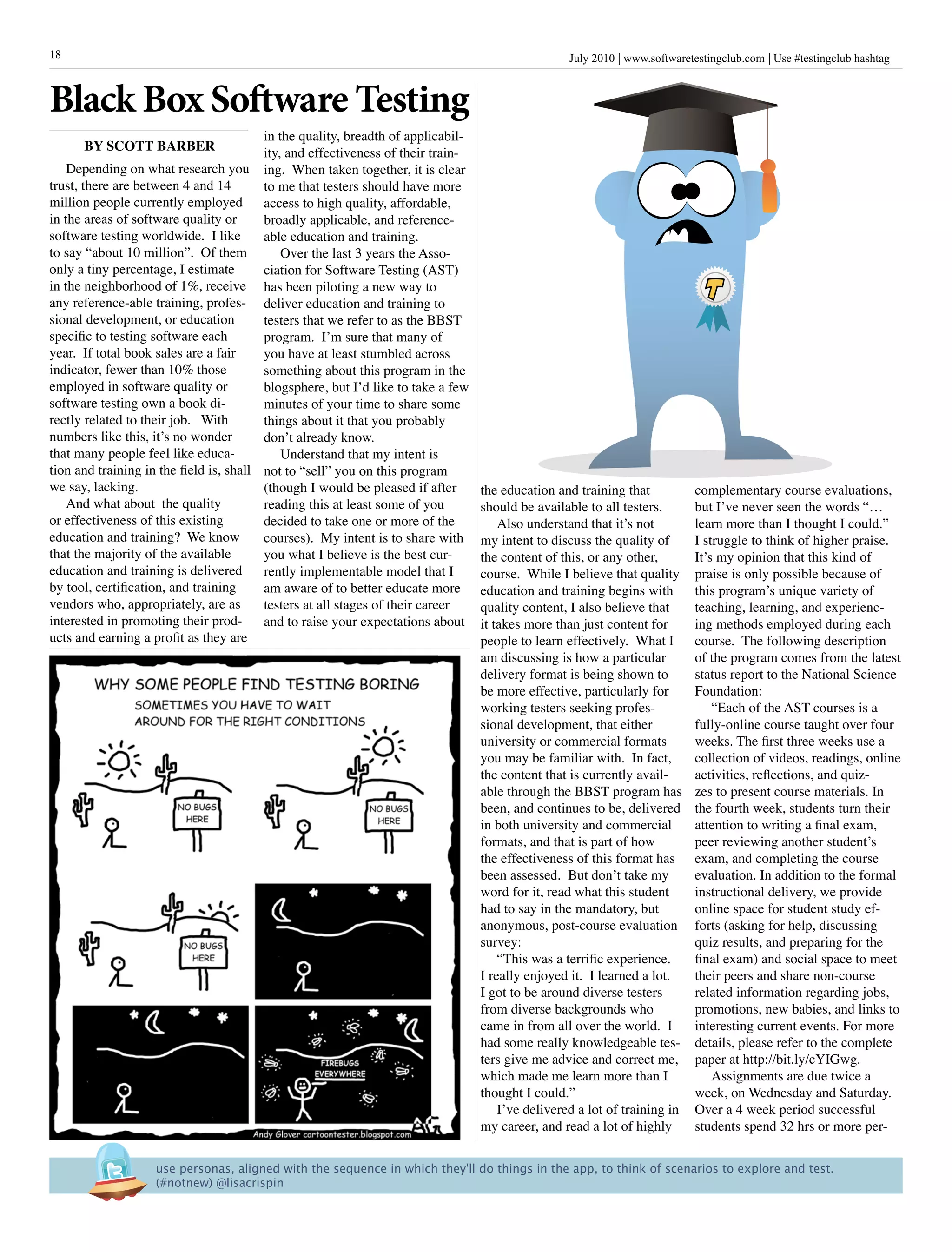 July 2010 www.softwaretestingclub.com Use #testingclub hashtag18
in the quality, breadth of applicabil-
ity, and effectiveness of their train-
ing. When taken together, it is clear
to me that testers should have more
access to high quality, affordable,
broadly applicable, and reference-
able education and training.
Over the last 3 years the Asso-
ciation for Software Testing (AST)
has been piloting a new way to
deliver education and training to
testers that we refer to as the BBST
program. I’m sure that many of
you have at least stumbled across
something about this program in the
blogsphere, but I’d like to take a few
minutes of your time to share some
things about it that you probably
don’t already know.
Understand that my intent is
not to “sell” you on this program
(though I would be pleased if after
reading this at least some of you
decided to take one or more of the
courses). My intent is to share with
you what I believe is the best cur-
rently implementable model that I
am aware of to better educate more
testers at all stages of their career
and to raise your expectations about
complementary course evaluations,
but I’ve never seen the words “…
learn more than I thought I could.”
I struggle to think of higher praise.
It’s my opinion that this kind of
praise is only possible because of
this program’s unique variety of
teaching, learning, and experienc-
ing methods employed during each
course. The following description
of the program comes from the latest
status report to the National Science
Foundation:
“Each of the AST courses is a
fully-online course taught over four
weeks. The first three weeks use a
collection of videos, readings, online
activities, reflections, and quiz-
zes to present course materials. In
the fourth week, students turn their
attention to writing a final exam,
peer reviewing another student’s
exam, and completing the course
evaluation. In addition to the formal
instructional delivery, we provide
online space for student study ef-
forts (asking for help, discussing
quiz results, and preparing for the
final exam) and social space to meet
their peers and share non-course
related information regarding jobs,
promotions, new babies, and links to
interesting current events. For more
details, please refer to the complete
paper at http://bit.ly/cYIGwg.
Assignments are due twice a
week, on Wednesday and Saturday.
Over a 4 week period successful
students spend 32 hrs or more per-
Depending on what research you
trust, there are between 4 and 14
million people currently employed
in the areas of software quality or
software testing worldwide. I like
to say “about 10 million”. Of them
only a tiny percentage, I estimate
in the neighborhood of 1%, receive
any reference-able training, profes-
sional development, or education
specific to testing software each
year. If total book sales are a fair
indicator, fewer than 10% those
employed in software quality or
software testing own a book di-
rectly related to their job. With
numbers like this, it’s no wonder
that many people feel like educa-
tion and training in the field is, shall
we say, lacking.
And what about the quality
or effectiveness of this existing
education and training? We know
that the majority of the available
education and training is delivered
by tool, certification, and training
vendors who, appropriately, are as
interested in promoting their prod-
ucts and earning a profit as they are
the education and training that
should be available to all testers.
Also understand that it’s not
my intent to discuss the quality of
the content of this, or any other,
course. While I believe that quality
education and training begins with
quality content, I also believe that
it takes more than just content for
people to learn effectively. What I
am discussing is how a particular
delivery format is being shown to
be more effective, particularly for
working testers seeking profes-
sional development, that either
university or commercial formats
you may be familiar with. In fact,
the content that is currently avail-
able through the BBST program has
been, and continues to be, delivered
in both university and commercial
formats, and that is part of how
the effectiveness of this format has
been assessed. But don’t take my
word for it, read what this student
had to say in the mandatory, but
anonymous, post-course evaluation
survey:
“This was a terrific experience.
I really enjoyed it. I learned a lot.
I got to be around diverse testers
from diverse backgrounds who
came in from all over the world. I
had some really knowledgeable tes-
ters give me advice and correct me,
which made me learn more than I
thought I could.”
I’ve delivered a lot of training in
my career, and read a lot of highly
Black Box Software Testing
BY SCott Barber
use personas, aligned with the sequence in which they'll do things in the app, to think of scenarios to explore and test. 
(#notnew) @lisacrispin
 