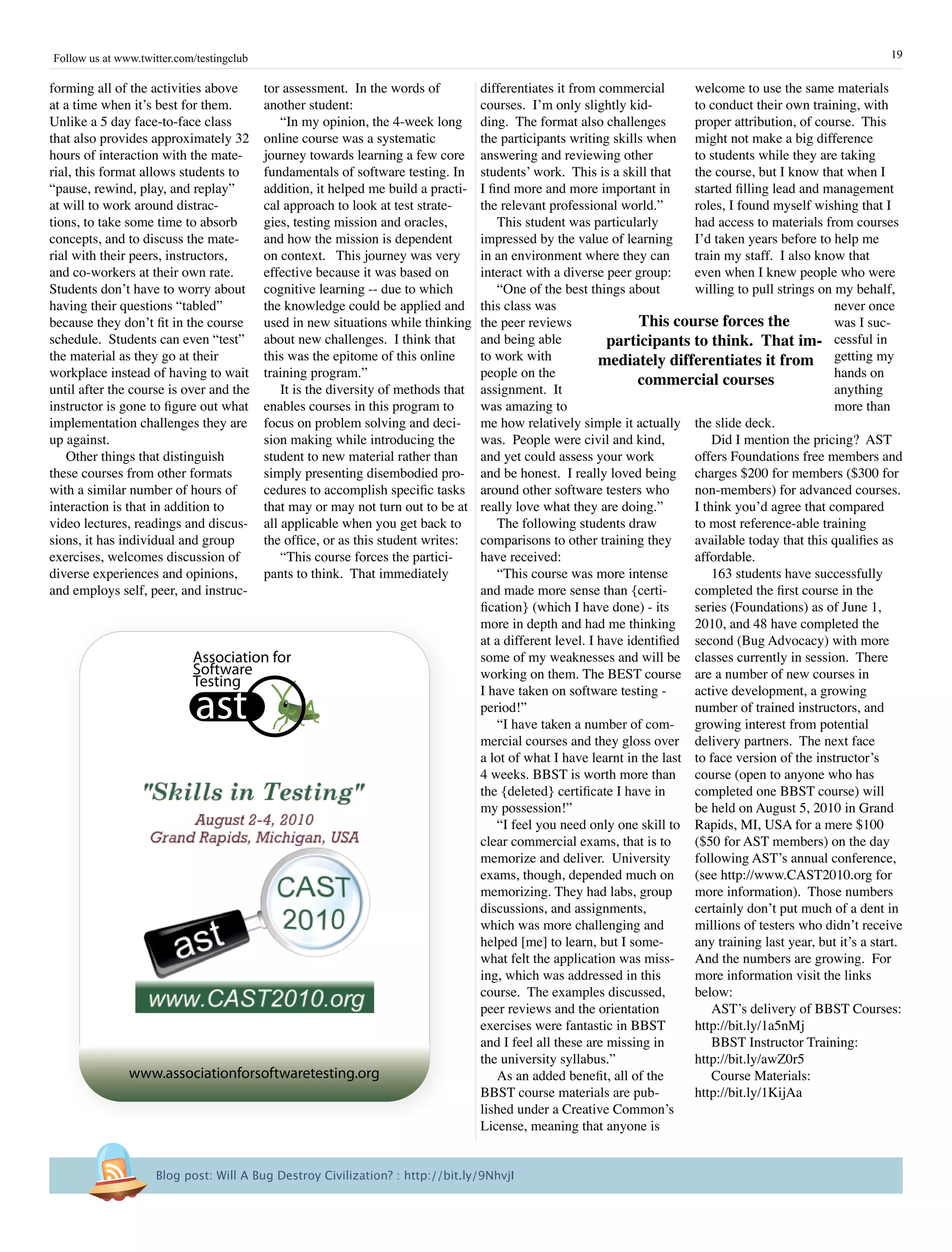 19Follow us at www.twitter.com/testingclub
tor assessment. In the words of
another student:
“In my opinion, the 4-week long
online course was a systematic
journey towards learning a few core
fundamentals of software testing. In
addition, it helped me build a practi-
cal approach to look at test strate-
gies, testing mission and oracles,
and how the mission is dependent
on context. This journey was very
effective because it was based on
cognitive learning -- due to which
the knowledge could be applied and
used in new situations while thinking
about new challenges. I think that
this was the epitome of this online
training program.”
It is the diversity of methods that
enables courses in this program to
focus on problem solving and deci-
sion making while introducing the
student to new material rather than
simply presenting disembodied pro-
cedures to accomplish specific tasks
that may or may not turn out to be at
all applicable when you get back to
the office, or as this student writes:
“This course forces the partici-
pants to think. That immediately
welcome to use the same materials
to conduct their own training, with
proper attribution, of course. This
might not make a big difference
to students while they are taking
the course, but I know that when I
started filling lead and management
roles, I found myself wishing that I
had access to materials from courses
I’d taken years before to help me
train my staff. I also know that
even when I knew people who were
willing to pull strings on my behalf,
never once
was I suc-
cessful in
getting my
hands on
anything
more than
the slide deck.
Did I mention the pricing? AST
offers Foundations free members and
charges $200 for members ($300 for
non-members) for advanced courses.
I think you’d agree that compared
to most reference-able training
available today that this qualifies as
affordable.
163 students have successfully
completed the first course in the
series (Foundations) as of June 1,
2010, and 48 have completed the
second (Bug Advocacy) with more
classes currently in session. There
are a number of new courses in
active development, a growing
number of trained instructors, and
growing interest from potential
delivery partners. The next face
to face version of the instructor’s
course (open to anyone who has
completed one BBST course) will
be held on August 5, 2010 in Grand
Rapids, MI, USA for a mere $100
($50 for AST members) on the day
following AST’s annual conference,
(see http://www.CAST2010.org for
more information). Those numbers
certainly don’t put much of a dent in
millions of testers who didn’t receive
any training last year, but it’s a start.
And the numbers are growing. For
more information visit the links
below:
AST’s delivery of BBST Courses:
http://bit.ly/1a5nMj
BBST Instructor Training:
http://bit.ly/awZ0r5
Course Materials:
http://bit.ly/1KijAa
forming all of the activities above
at a time when it’s best for them.
Unlike a 5 day face-to-face class
that also provides approximately 32
hours of interaction with the mate-
rial, this format allows students to
“pause, rewind, play, and replay”
at will to work around distrac-
tions, to take some time to absorb
concepts, and to discuss the mate-
rial with their peers, instructors,
and co-workers at their own rate.
Students don’t have to worry about
having their questions “tabled”
because they don’t fit in the course
schedule. Students can even “test”
the material as they go at their
workplace instead of having to wait
until after the course is over and the
instructor is gone to figure out what
implementation challenges they are
up against.
Other things that distinguish
these courses from other formats
with a similar number of hours of
interaction is that in addition to
video lectures, readings and discus-
sions, it has individual and group
exercises, welcomes discussion of
diverse experiences and opinions,
and employs self, peer, and instruc-
differentiates it from commercial
courses. I’m only slightly kid-
ding. The format also challenges
the participants writing skills when
answering and reviewing other
students’ work. This is a skill that
I find more and more important in
the relevant professional world.”
This student was particularly
impressed by the value of learning
in an environment where they can
interact with a diverse peer group:
“One of the best things about
this class was
the peer reviews
and being able
to work with
people on the
assignment. It
was amazing to
me how relatively simple it actually
was. People were civil and kind,
and yet could assess your work
and be honest. I really loved being
around other software testers who
really love what they are doing.”
The following students draw
comparisons to other training they
have received:
“This course was more intense
and made more sense than {certi-
fication} (which I have done) - its
more in depth and had me thinking
at a different level. I have identified
some of my weaknesses and will be
working on them. The BEST course
I have taken on software testing -
period!”
“I have taken a number of com-
mercial courses and they gloss over
a lot of what I have learnt in the last
4 weeks. BBST is worth more than
the {deleted} certificate I have in
my possession!”
“I feel you need only one skill to
clear commercial exams, that is to
memorize and deliver. University
exams, though, depended much on
memorizing. They had labs, group
discussions, and assignments,
which was more challenging and
helped [me] to learn, but I some-
what felt the application was miss-
ing, which was addressed in this
course. The examples discussed,
peer reviews and the orientation
exercises were fantastic in BBST
and I feel all these are missing in
the university syllabus.”
As an added benefit, all of the
BBST course materials are pub-
lished under a Creative Common’s
License, meaning that anyone is
This course forces the
participants to think. That im-
mediately differentiates it from
commercial courses
Blog post: Will A Bug Destroy Civilization? : http://bit.ly/9NhvjI
Association for
Software
Testing
ast
www.associationforsoftwaretesting.org
 