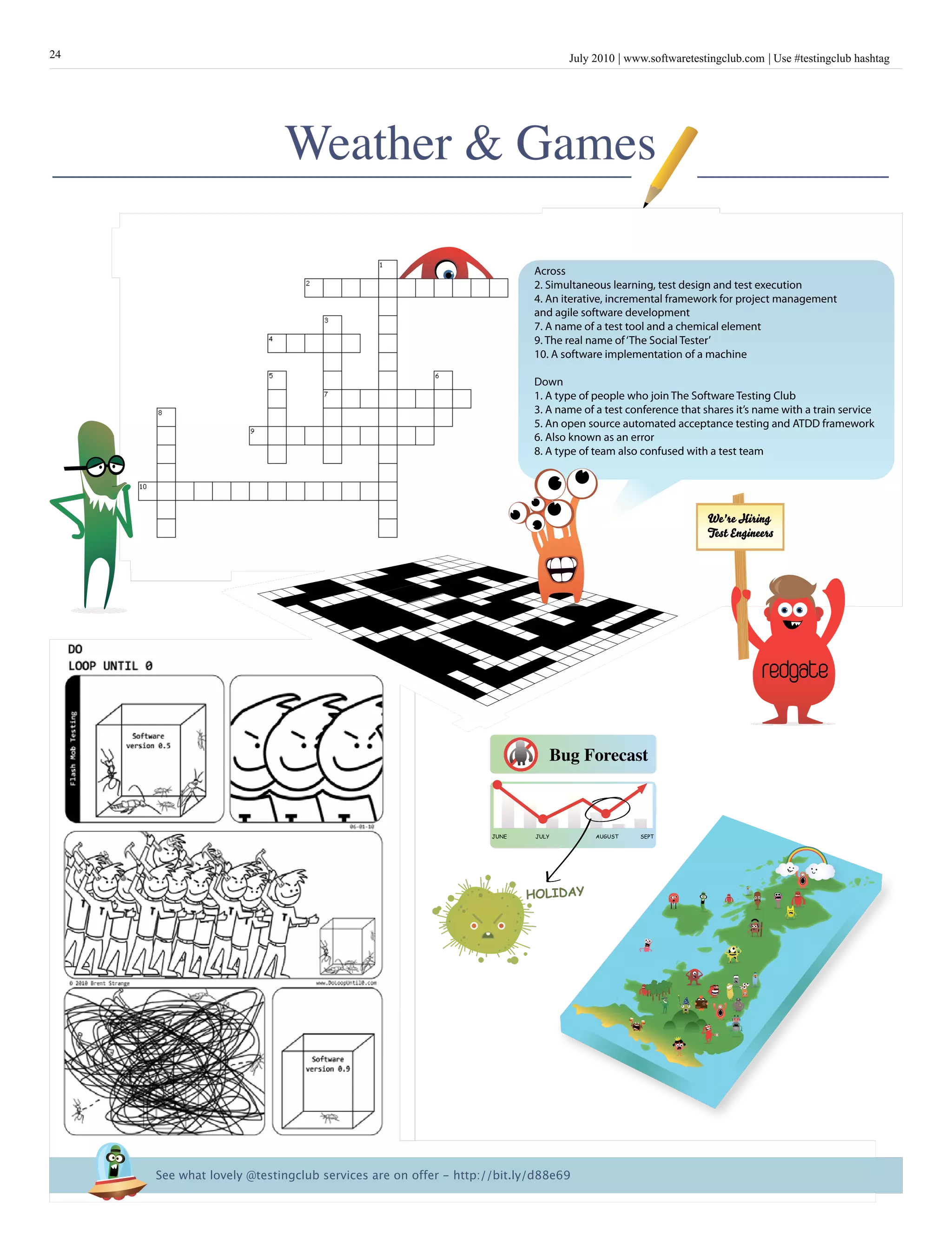 July 2010 www.softwaretestingclub.com Use #testingclub hashtag24
Weather & Games
Brief
HistorY
OF
Time
a
French Edition
Bug Forecast
JUNE JULY AUGUST SEPT
HOLIDAY
Across
2. Simultaneous learning, test design and test execution
4. An iterative, incremental framework for project management
and agile software development
7. A name of a test tool and a chemical element
9. The real name of‘The Social Tester’
10. A software implementation of a machine
Down
1. A type of people who join The Software Testing Club
3. A name of a test conference that shares it’s name with a train service
5. An open source automated acceptance testing and ATDD framework
6. Also known as an error
8. A type of team also confused with a test team
See what lovely @testingclub services are on offer - http://bit.ly/d88e69
redgate
We're Hiring
Test Engineers
 