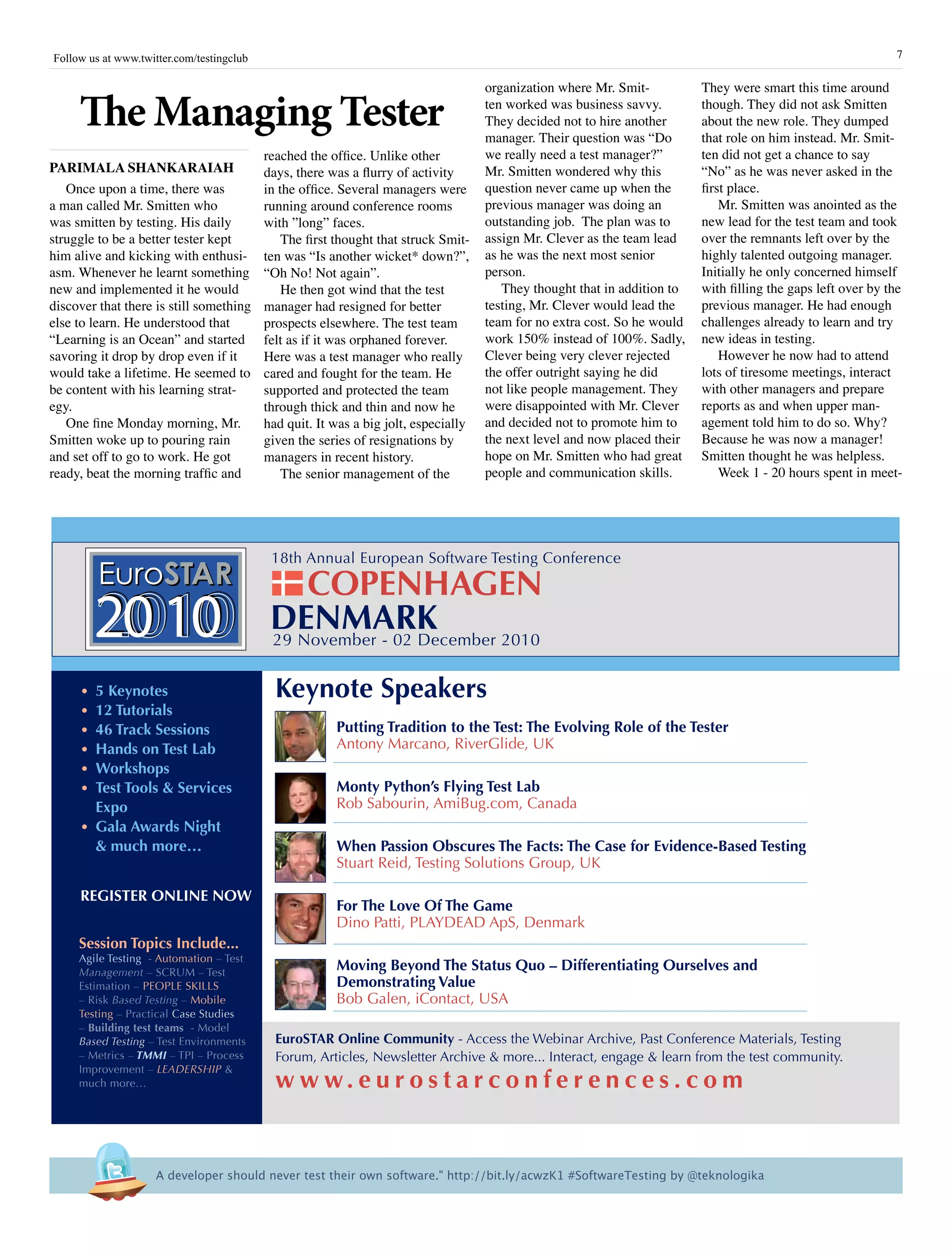 7Follow us at www.twitter.com/testingclub
The Managing Tester
Parimala Shankaraiah
Once upon a time, there was
a man called Mr. Smitten who
was smitten by testing. His daily
struggle to be a better tester kept
him alive and kicking with enthusi-
asm. Whenever he learnt something
new and implemented it he would
discover that there is still something
else to learn. He understood that
“Learning is an Ocean” and started
savoring it drop by drop even if it
would take a lifetime. He seemed to
be content with his learning strat-
egy.
One fine Monday morning, Mr.
Smitten woke up to pouring rain
and set off to go to work. He got
ready, beat the morning traffic and
They were smart this time around
though. They did not ask Smitten
about the new role. They dumped
that role on him instead. Mr. Smit-
ten did not get a chance to say
“No” as he was never asked in the
first place.
Mr. Smitten was anointed as the
new lead for the test team and took
over the remnants left over by the
highly talented outgoing manager.
Initially he only concerned himself
with filling the gaps left over by the
previous manager. He had enough
challenges already to learn and try
new ideas in testing.
However he now had to attend
lots of tiresome meetings, interact
with other managers and prepare
reports as and when upper man-
agement told him to do so. Why?
Because he was now a manager!
Smitten thought he was helpless.
Week 1 - 20 hours spent in meet-
reached the office. Unlike other
days, there was a flurry of activity
in the office. Several managers were
running around conference rooms
with ”long” faces.
The first thought that struck Smit-
ten was “Is another wicket* down?”,
“Oh No! Not again”.
He then got wind that the test
manager had resigned for better
prospects elsewhere. The test team
felt as if it was orphaned forever.
Here was a test manager who really
cared and fought for the team. He
supported and protected the team
through thick and thin and now he
had quit. It was a big jolt, especially
given the series of resignations by
managers in recent history.
The senior management of the
organization where Mr. Smit-
ten worked was business savvy.
They decided not to hire another
manager. Their question was “Do
we really need a test manager?”
Mr. Smitten wondered why this
question never came up when the
previous manager was doing an
outstanding job. The plan was to
assign Mr. Clever as the team lead
as he was the next most senior
person.
They thought that in addition to
testing, Mr. Clever would lead the
team for no extra cost. So he would
work 150% instead of 100%. Sadly,
Clever being very clever rejected
the offer outright saying he did
not like people management. They
were disappointed with Mr. Clever
and decided not to promote him to
the next level and now placed their
hope on Mr. Smitten who had great
people and communication skills.
29 November - 02 December 2010
COPENHAGEN
20102010 DENMARK
18th Annual European Software Testing Conference
•  5 Keynotes
•  12 Tutorials
•  46 Track Sessions
•  Hands on Test Lab
•  Workshops
•  Test Tools & Services  
  Expo
•  Gala Awards Night
   & much more…
REGISTER ONLINE NOW
Keynote Speakers
Putting Tradition to the Test: The Evolving Role of the Tester
Antony Marcano, RiverGlide, UK
 
Monty Python’s Flying Test Lab
Rob Sabourin, AmiBug.com, Canada
 
When Passion Obscures The Facts: The Case for Evidence-Based Testing
Stuart Reid, Testing Solutions Group, UK
 
For The Love Of The Game
Dino Patti, PLAYDEAD ApS, Denmark
 
Moving Beyond The Status Quo – Differentiating Ourselves and 
Demonstrating Value
Bob Galen, iContact, USA
EuroSTAR Online Community - Access the Webinar Archive, Past Conference Materials, Testing 
Forum, Articles, Newsletter Archive & more... Interact, engage & learn from the test community.
w w w. e u r o s t a r c o n f e r e n c e s . c o m
Session Topics Include...
Agile Testing  - Automation – Test 
Management – SCRUM – Test 
Estimation – PEOPLE SKILLS 
– Risk Based Testing – Mobile 
Testing – Practical Case Studies 
– Building test teams  - Model 
Based Testing – Test Environments 
– Metrics – TMMI – TPI – Process 
Improvement – LEADERSHIP & 
much more…
A developer should never test their own software." http://bit.ly/acwzK1 #SoftwareTesting by @teknologika
 