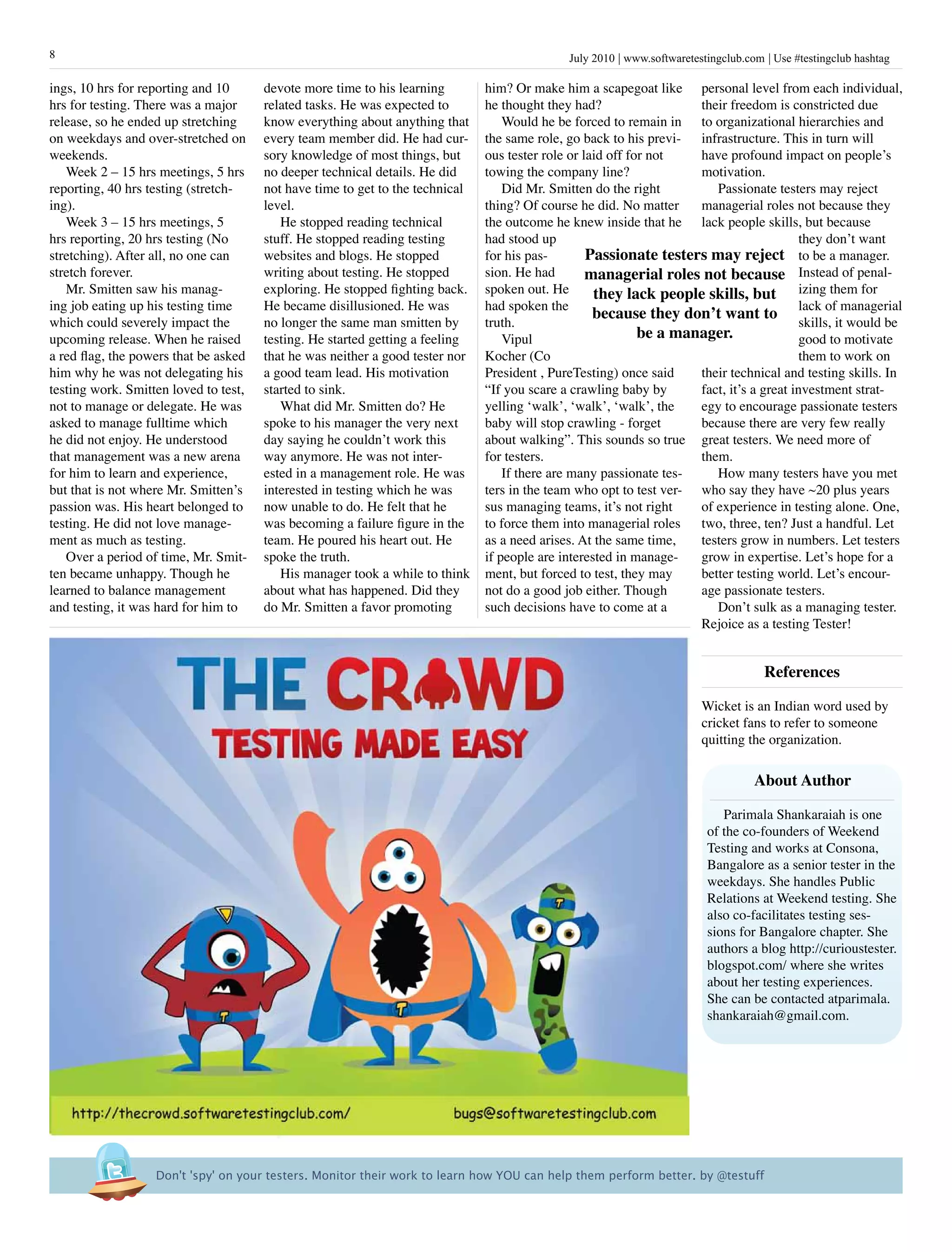 July 2010 www.softwaretestingclub.com Use #testingclub hashtag8
ings, 10 hrs for reporting and 10
hrs for testing. There was a major
release, so he ended up stretching
on weekdays and over-stretched on
weekends.
Week 2 – 15 hrs meetings, 5 hrs
reporting, 40 hrs testing (stretch-
ing).
Week 3 – 15 hrs meetings, 5
hrs reporting, 20 hrs testing (No
stretching). After all, no one can
stretch forever.
Mr. Smitten saw his manag-
ing job eating up his testing time
which could severely impact the
upcoming release. When he raised
a red flag, the powers that be asked
him why he was not delegating his
testing work. Smitten loved to test,
not to manage or delegate. He was
asked to manage fulltime which
he did not enjoy. He understood
that management was a new arena
for him to learn and experience,
but that is not where Mr. Smitten’s
passion was. His heart belonged to
testing. He did not love manage-
ment as much as testing.
Over a period of time, Mr. Smit-
ten became unhappy. Though he
learned to balance management
and testing, it was hard for him to
personal level from each individual,
their freedom is constricted due
to organizational hierarchies and
infrastructure. This in turn will
have profound impact on people’s
motivation.
Passionate testers may reject
managerial roles not because they
lack people skills, but because
they don’t want
to be a manager.
Instead of penal-
izing them for
lack of managerial
skills, it would be
good to motivate
them to work on
their technical and testing skills. In
fact, it’s a great investment strat-
egy to encourage passionate testers
because there are very few really
great testers. We need more of
them.
How many testers have you met
who say they have ~20 plus years
of experience in testing alone. One,
two, three, ten? Just a handful. Let
testers grow in numbers. Let testers
grow in expertise. Let’s hope for a
better testing world. Let’s encour-
age passionate testers.
Don’t sulk as a managing tester.
Rejoice as a testing Tester!
References
Wicket is an Indian word used by
cricket fans to refer to someone
quitting the organization.
devote more time to his learning
related tasks. He was expected to
know everything about anything that
every team member did. He had cur-
sory knowledge of most things, but
no deeper technical details. He did
not have time to get to the technical
level.
He stopped reading technical
stuff. He stopped reading testing
websites and blogs. He stopped
writing about testing. He stopped
exploring. He stopped fighting back.
He became disillusioned. He was
no longer the same man smitten by
testing. He started getting a feeling
that he was neither a good tester nor
a good team lead. His motivation
started to sink.
What did Mr. Smitten do? He
spoke to his manager the very next
day saying he couldn’t work this
way anymore. He was not inter-
ested in a management role. He was
interested in testing which he was
now unable to do. He felt that he
was becoming a failure figure in the
team. He poured his heart out. He
spoke the truth.
His manager took a while to think
about what has happened. Did they
do Mr. Smitten a favor promoting
him? Or make him a scapegoat like
he thought they had?
Would he be forced to remain in
the same role, go back to his previ-
ous tester role or laid off for not
towing the company line?
Did Mr. Smitten do the right
thing? Of course he did. No matter
the outcome he knew inside that he
had stood up
for his pas-
sion. He had
spoken out. He
had spoken the
truth.
Vipul
Kocher (Co
President , PureTesting) once said
“If you scare a crawling baby by
yelling ‘walk’, ‘walk’, ‘walk’, the
baby will stop crawling - forget
about walking”. This sounds so true
for testers.
If there are many passionate tes-
ters in the team who opt to test ver-
sus managing teams, it’s not right
to force them into managerial roles
as a need arises. At the same time,
if people are interested in manage-
ment, but forced to test, they may
not do a good job either. Though
such decisions have to come at a
Don't 'spy' on your testers. Monitor their work to learn how YOU can help them perform better. by @testuff
Passionate testers may reject
managerial roles not because
they lack people skills, but
because they don’t want to
be a manager.
About Author
Parimala Shankaraiah is one
of the co-founders of Weekend
Testing and works at Consona,
Bangalore as a senior tester in the
weekdays. She handles Public
Relations at Weekend testing. She
also co-facilitates testing ses-
sions for Bangalore chapter. She
authors a blog http://curioustester.
blogspot.com/ where she writes
about her testing experiences.
She can be contacted atparimala.
shankaraiah@gmail.com.
 