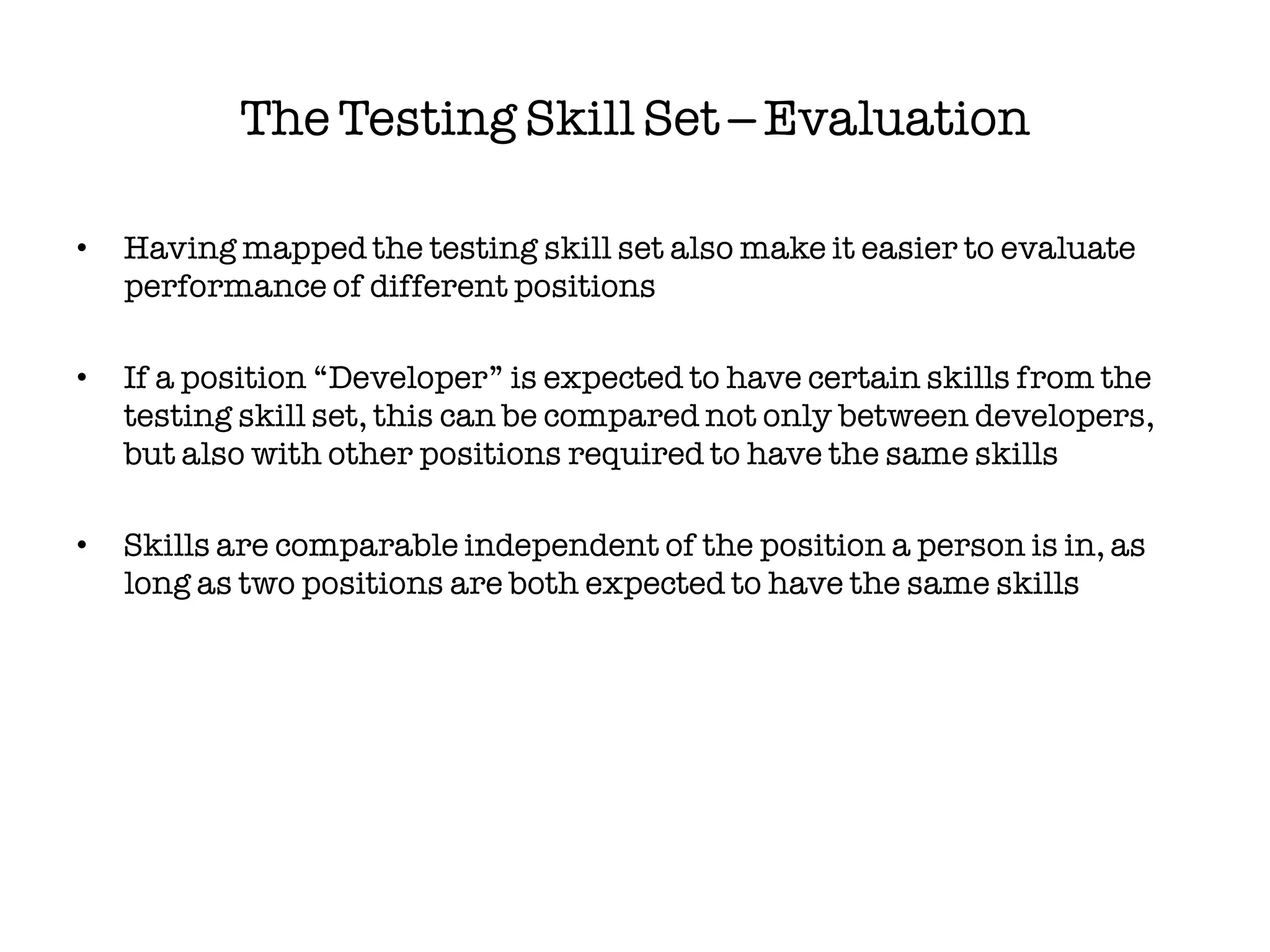 The Testing Skill Set – Evaluation

•   Having mapped the testing skill set also make it easier to evaluate
    performance of different positions

•   If a position “Developer” is expected to have certain skills from the
    testing skill set, this can be compared not only between developers,
    but also with other positions required to have the same skills

•   Skills are comparable independent of the position a person is in, as
    long as two positions are both expected to have the same skills
 