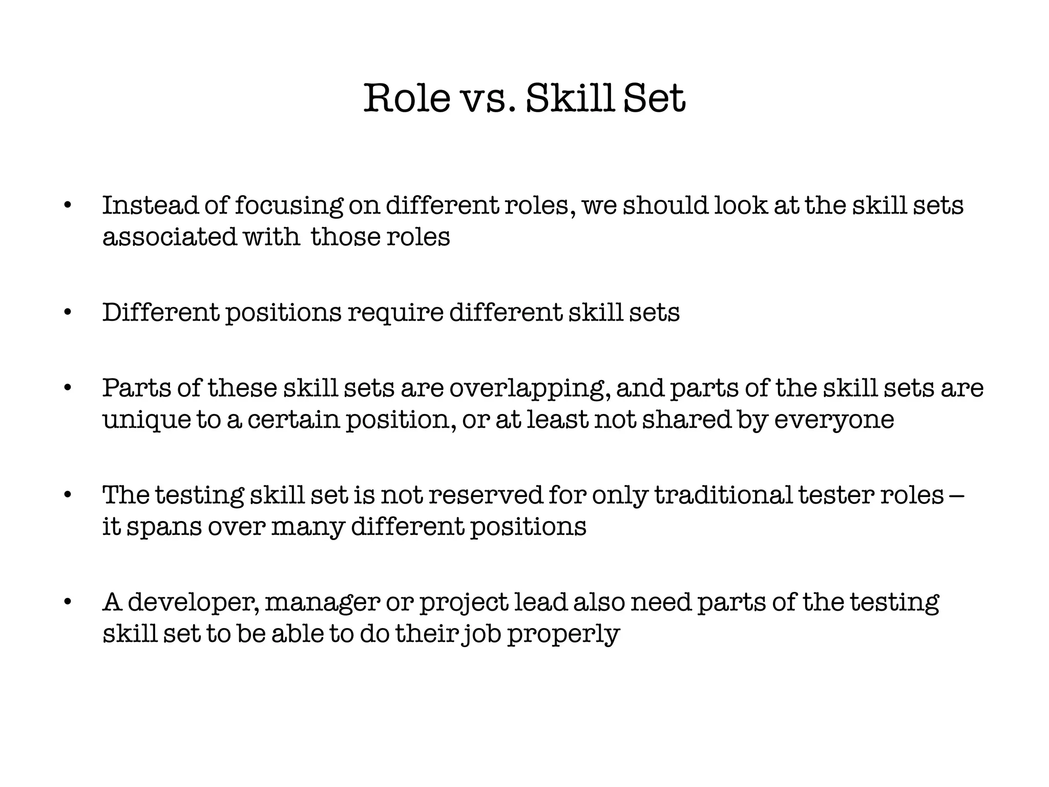 Role vs. Skill Set

•   Instead of focusing on different roles, we should look at the skill sets
    associated with those roles

•   Different positions require different skill sets

•   Parts of these skill sets are overlapping, and parts of the skill sets are
    unique to a certain position, or at least not shared by everyone

•   The testing skill set is not reserved for only traditional tester roles –
    it spans over many different positions

•   A developer, manager or project lead also need parts of the testing
    skill set to be able to do their job properly
 