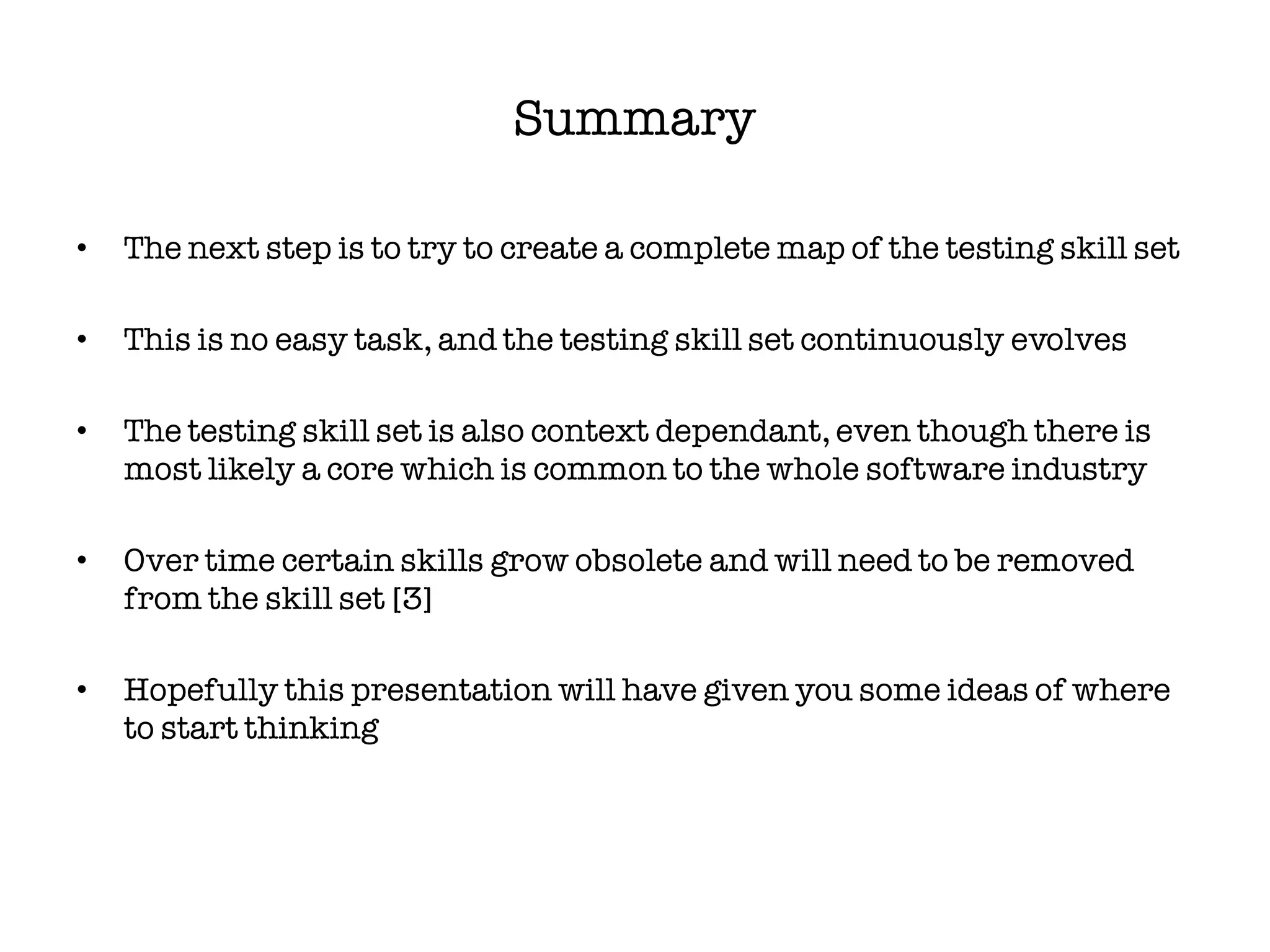 Summary

•   The next step is to try to create a complete map of the testing skill set

•   This is no easy task, and the testing skill set continuously evolves

•   The testing skill set is also context dependant, even though there is
    most likely a core which is common to the whole software industry

•   Over time certain skills grow obsolete and will need to be removed
    from the skill set [3]

•   Hopefully this presentation will have given you some ideas of where
    to start thinking
 