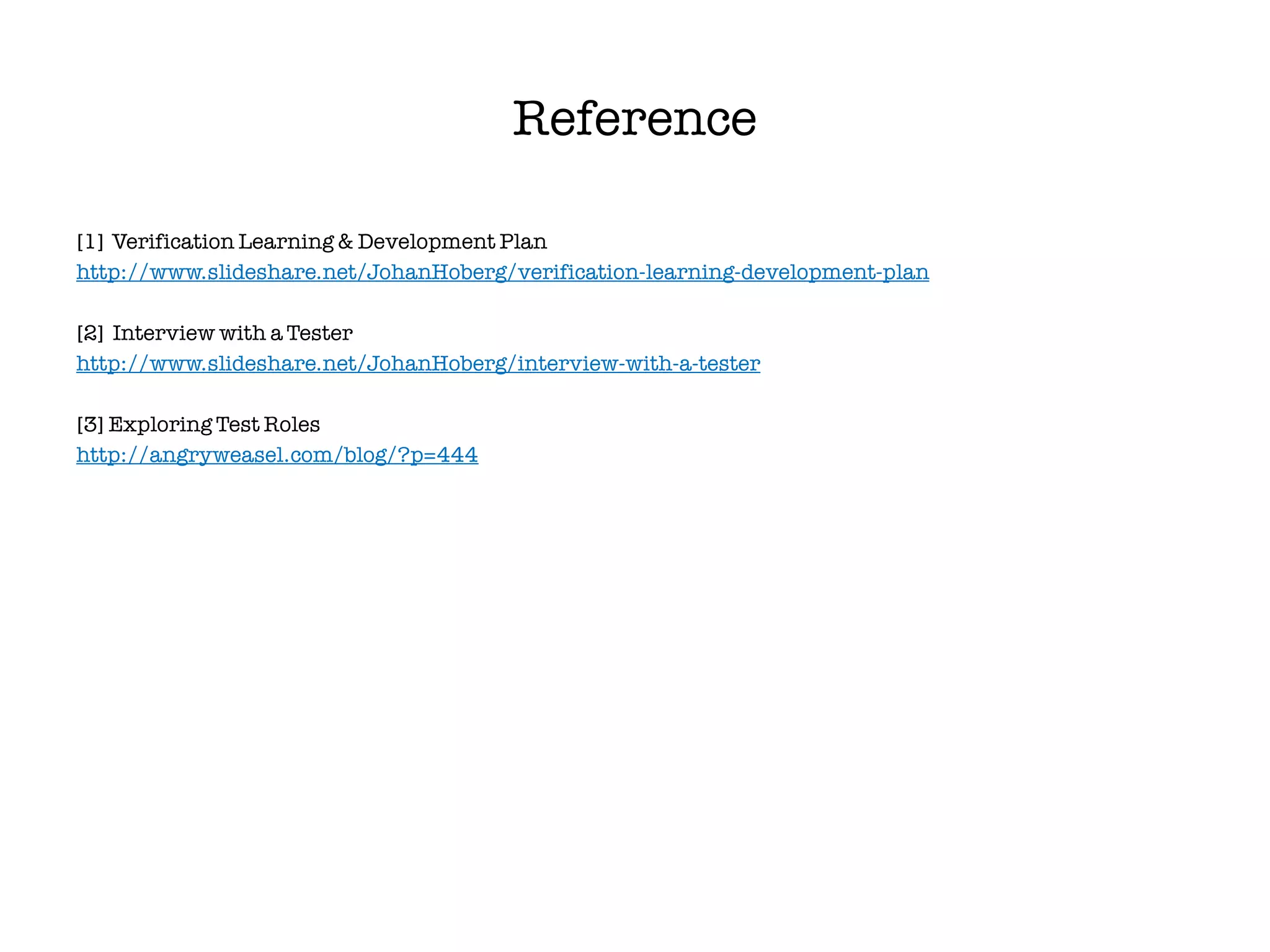 Reference

[1] Verification Learning & Development Plan
http://www.slideshare.net/JohanHoberg/verification-learning-development-plan

[2] Interview with a Tester
http://www.slideshare.net/JohanHoberg/interview-with-a-tester

[3] Exploring Test Roles
http://angryweasel.com/blog/?p=444
 