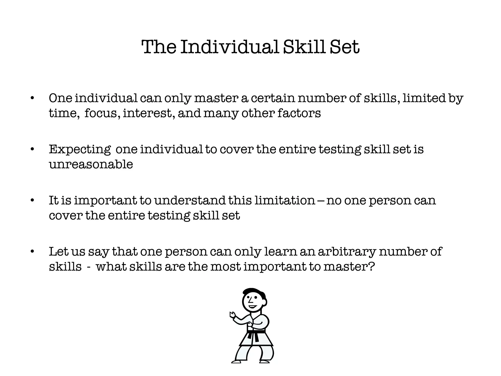 The Individual Skill Set

•   One individual can only master a certain number of skills, limited by
    time, focus, interest, and many other factors

•   Expecting one individual to cover the entire testing skill set is
    unreasonable

•   It is important to understand this limitation – no one person can
    cover the entire testing skill set

•   Let us say that one person can only learn an arbitrary number of
    skills - what skills are the most important to master?
 