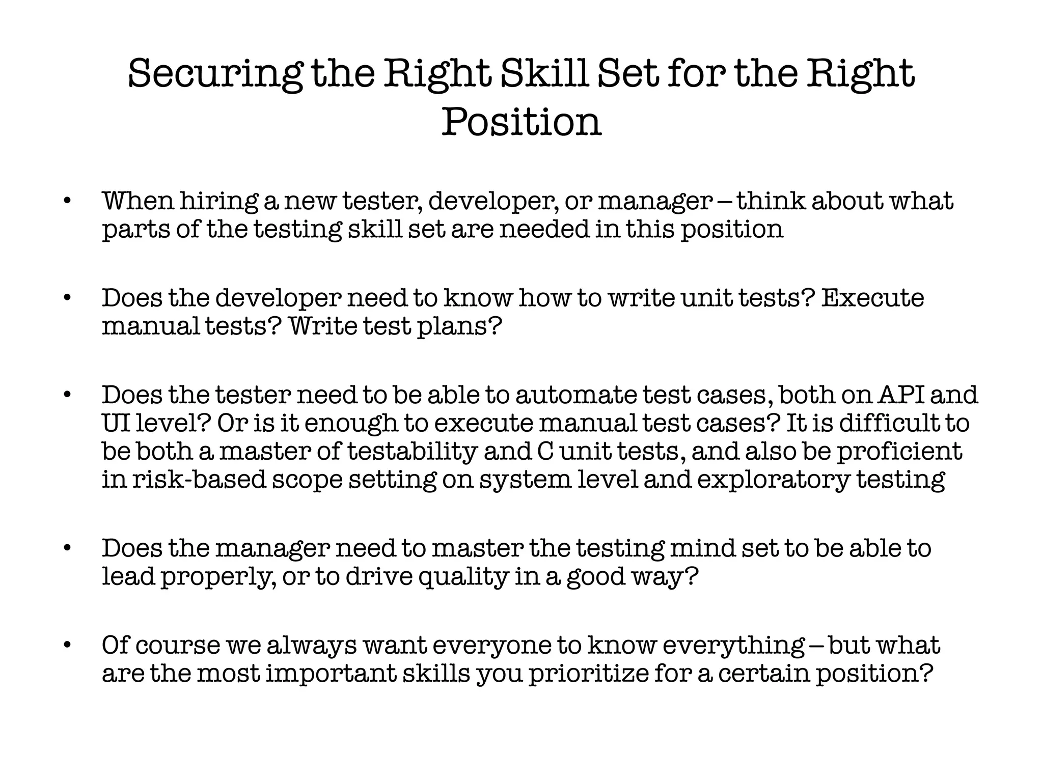 Securing the Right Skill Set for the Right
                      Position
•   When hiring a new tester, developer, or manager – think about what
    parts of the testing skill set are needed in this position

•   Does the developer need to know how to write unit tests? Execute
    manual tests? Write test plans?

•   Does the tester need to be able to automate test cases, both on API and
    UI level? Or is it enough to execute manual test cases? It is difficult to
    be both a master of testability and C unit tests, and also be proficient
    in risk-based scope setting on system level and exploratory testing

•   Does the manager need to master the testing mind set to be able to
    lead properly, or to drive quality in a good way?

•   Of course we always want everyone to know everything – but what
    are the most important skills you prioritize for a certain position?
 
