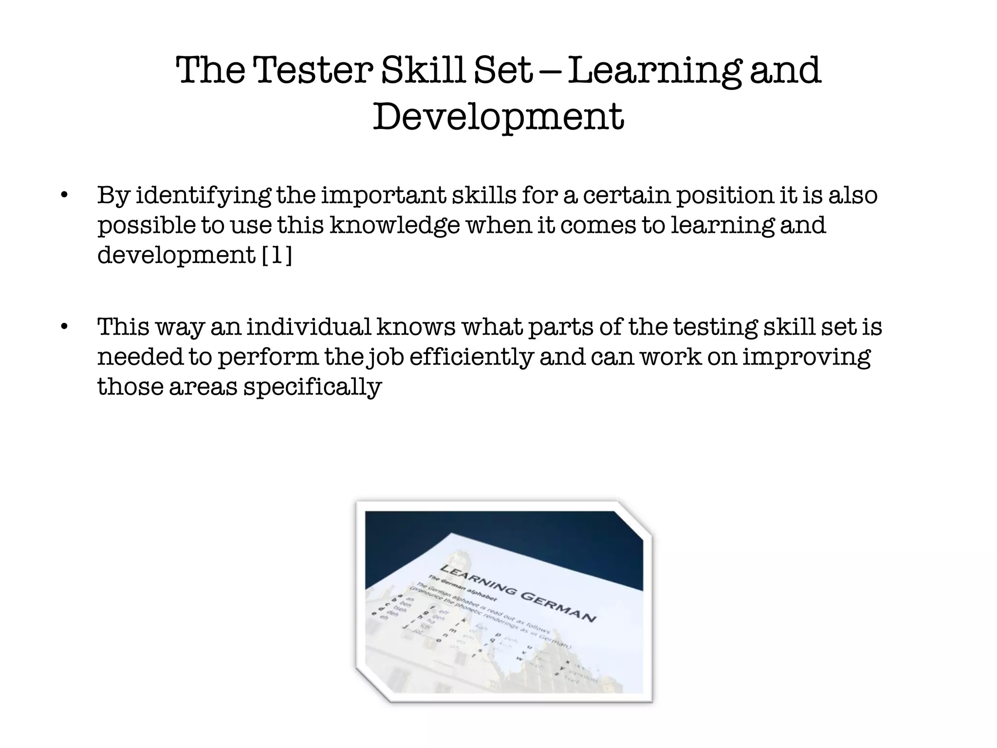 The Tester Skill Set – Learning and
                    Development
•   By identifying the important skills for a certain position it is also
    possible to use this knowledge when it comes to learning and
    development [1]

•   This way an individual knows what parts of the testing skill set is
    needed to perform the job efficiently and can work on improving
    those areas specifically
 