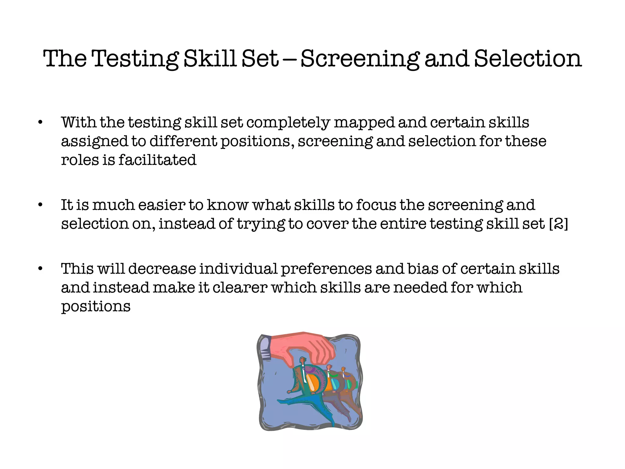 The Testing Skill Set – Screening and Selection

•   With the testing skill set completely mapped and certain skills
    assigned to different positions, screening and selection for these
    roles is facilitated

•   It is much easier to know what skills to focus the screening and
    selection on, instead of trying to cover the entire testing skill set [2]

•   This will decrease individual preferences and bias of certain skills
    and instead make it clearer which skills are needed for which
    positions
 