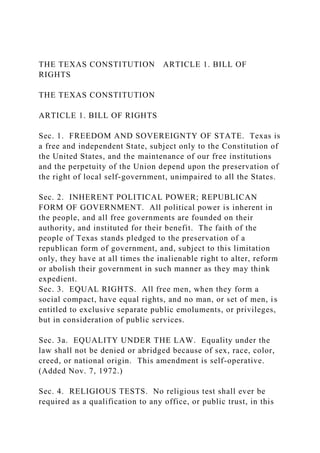 THE TEXAS CONSTITUTION ARTICLE 1. BILL OF
RIGHTS
THE TEXAS CONSTITUTION
ARTICLE 1. BILL OF RIGHTS
Sec. 1. FREEDOM AND SOVEREIGNTY OF STATE. Texas is
a free and independent State, subject only to the Constitution of
the United States, and the maintenance of our free institutions
and the perpetuity of the Union depend upon the preservation of
the right of local self-government, unimpaired to all the States.
Sec. 2. INHERENT POLITICAL POWER; REPUBLICAN
FORM OF GOVERNMENT. All political power is inherent in
the people, and all free governments are founded on their
authority, and instituted for their benefit. The faith of the
people of Texas stands pledged to the preservation of a
republican form of government, and, subject to this limitation
only, they have at all times the inalienable right to alter, reform
or abolish their government in such manner as they may think
expedient.
Sec. 3. EQUAL RIGHTS. All free men, when they form a
social compact, have equal rights, and no man, or set of men, is
entitled to exclusive separate public emoluments, or privileges,
but in consideration of public services.
Sec. 3a. EQUALITY UNDER THE LAW. Equality under the
law shall not be denied or abridged because of sex, race, color,
creed, or national origin. This amendment is self-operative.
(Added Nov. 7, 1972.)
Sec. 4. RELIGIOUS TESTS. No religious test shall ever be
required as a qualification to any office, or public trust, in this
 