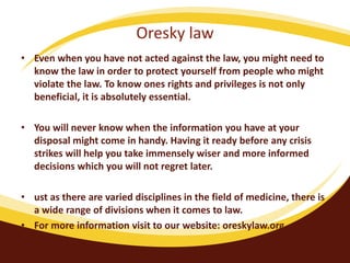 Oresky law
• Even when you have not acted against the law, you might need to
know the law in order to protect yourself from people who might
violate the law. To know ones rights and privileges is not only
beneficial, it is absolutely essential.
• You will never know when the information you have at your
disposal might come in handy. Having it ready before any crisis
strikes will help you take immensely wiser and more informed
decisions which you will not regret later.
• ust as there are varied disciplines in the field of medicine, there is
a wide range of divisions when it comes to law.
• For more information visit to our website: oreskylaw.org
•
 