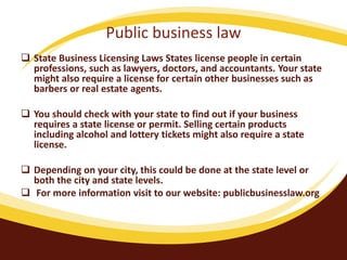 Public business law
 State Business Licensing Laws States license people in certain
professions, such as lawyers, doctors, and accountants. Your state
might also require a license for certain other businesses such as
barbers or real estate agents.
 You should check with your state to find out if your business
requires a state license or permit. Selling certain products
including alcohol and lottery tickets might also require a state
license.
 Depending on your city, this could be done at the state level or
both the city and state levels.
 For more information visit to our website: publicbusinesslaw.org
 