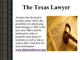 The Texas Lawyer
Anytime that the head is
actually struck, there's the
possibility of a distressing
brain damage or TBI. In the
use, most TBIs could be
attributed in order to
primarily three kinds of
incidents as well as slip as
well as falls. Click here for
more information
www.thetexaslawyer.org
 