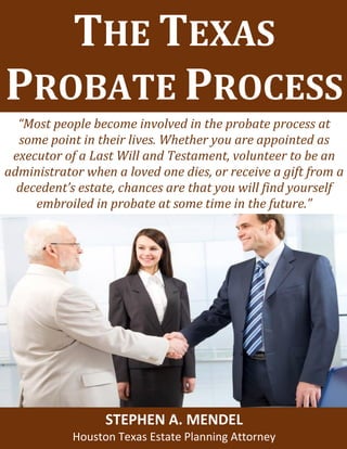 Estate Planning and Special Needs TrustsTHE TEXAS
PROBATE PROCESS
“Most people become involved in the probate process at
some point in their lives. Whether you are appointed as
executor of a Last Will and Testament, volunteer to be an
administrator when a loved one dies, or receive a gift from a
decedent’s estate, chances are that you will find yourself
embroiled in probate at some time in the future.”
STEPHEN A. MENDEL
Houston Texas Estate Planning Attorney
 